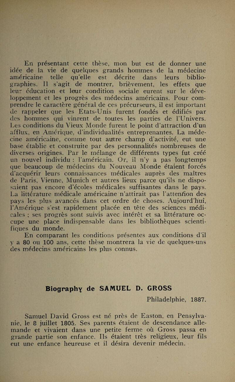 En présentant cette thèse, mon but est de donner une idée de la vie de quelques grands hommes de la médecine américaine telle qu’elle est décrite dans leurs biblio¬ graphies. Il s’agit de montrer, brièvement, les effets que leur éducation et leur condition sociale eurent sur le déve¬ loppement et les progrès des médecins américains. Pour com¬ prendre le caractère général de ces précurseurs, il est important de rappeler que les Etats-Unis furent fondés et édifiés par des hommes qui vinrent de toutes les parties de l’Univers. Les conditions du Vieux Monde furent le point d’attraction d’un afflux, en Amérique, d’individualités entreprenantes. La méde¬ cine américaine, comme tout autre champ d'activité, eut une base établie et construite par des personnalités nombreuses de diverses origines. Par le mélange de différents types fut créé un nouvel individu : l’américain. Or, il n’y a pas longtemps que beaucoup de médecins du Nouveau Monde étaient forcés d’acquérir leurs connaissances médicales auprès des maîtres de Paris, Vienne, Munich et autres lieux parce qu’ils ne dispo¬ saient pas encore d’écoles médicales suffisantes dans le pays. La littérature médicale américaine n’attirait pas l’attendon des pays les plus avancés dans cet ordre de choses. Aujourd’hui, P Amérique s’est rapidement placée en tête des sciences médi¬ cales ; ses progrès sont suivis avec intérêt et sa littérature oc¬ cupe une place indispensable dans les bibliothèques scienti¬ fiques du monde. En comparant les conditions présentes aux conditions d'il y a 80 ou 100 ans, cette thèse montrera la vie de quelques-uns des médecins américains les plus connus. Biography de SAMUEL D. GROSS Philadelphie, 1887. Samuel David Gross est né près de Easton, en Pensylva- nie, le 8 juillet 1805. Ses parents étaient de descendance alle¬ mande et vivaient dans une petite ferme où Gross passa en grande partie son enfance. Ils étaient très religieux, leur fils eut une enfance heureuse et il désira devenir médecin.