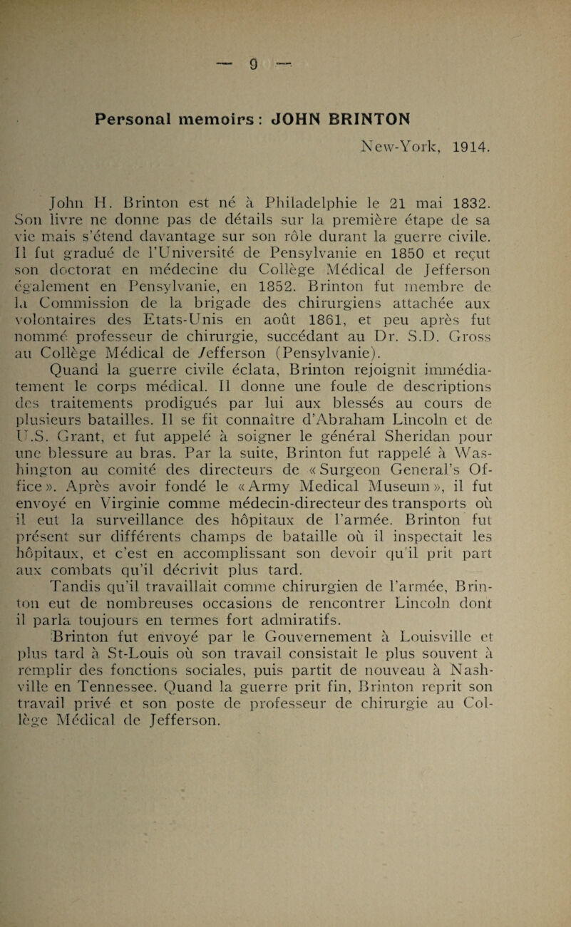 Personal memoirs : JOHN BRINTON New-York, 1914. John H. Brinton est né à Philadelphie le 21 mai 1832. Son livre ne donne pas de détails sur la première étape de sa vie mais s’étend davantage sur son rôle durant la guerre civile. Il fut gradué de l’Université de Pensylvanie en 1850 et reçut son doctorat en médecine du Collège Médical de Jefferson également en Pensylvanie, en 1852. Brinton fut membre de ]*i Commission de la brigade des chirurgiens attachée aux volontaires des Etats-Unis en août 1861, et peu après fut nommé professeur de chirurgie, succédant au Dr. S.D. Gross au Collège Médical de /efferson (Pensylvanie). Quand la guerre civile éclata, Brinton rejoignit immédia¬ tement le corps médical. Il donne une foule de descriptions des traitements prodigués par lui aux blessés au cours de plusieurs batailles. Il se fit connaître d’Abraham Lincoln et de U.S. Grant, et fut appelé à soigner le général Sheridan pour une blessure au bras. Par la suite, Brinton fut rappelé à Was¬ hington au comité des directeurs de «Surgeon General’s Of¬ fice». Après avoir fondé le «Army Medical Muséum», il fut envoyé en Virginie comme médecin-directeur des transports où il eut la surveillance des hôpitaux de l’armée. Brinton fut présent sur différents champs de bataille où il inspectait les hôpitaux, et c’est en accomplissant son devoir qu’il prit part aux combats qu’il décrivit plus tard. Tandis qu’il travaillait comme chirurgien de l’armée, Brin¬ ton eut de nombreuses occasions de rencontrer Lincoln dont il parla toujours en termes fort admiratifs. Brinton fut envoyé par le Gouvernement à Louisville et plus tard à St-Louis où son travail consistait le plus souvent à remplir des fonctions sociales, puis partit de nouveau à Nash- ville en Tennessee. Quand la guerre prit fin, Brinton reprit son travail privé et son poste de professeur de chirurgie au Col¬ lège Médical de Jefferson.