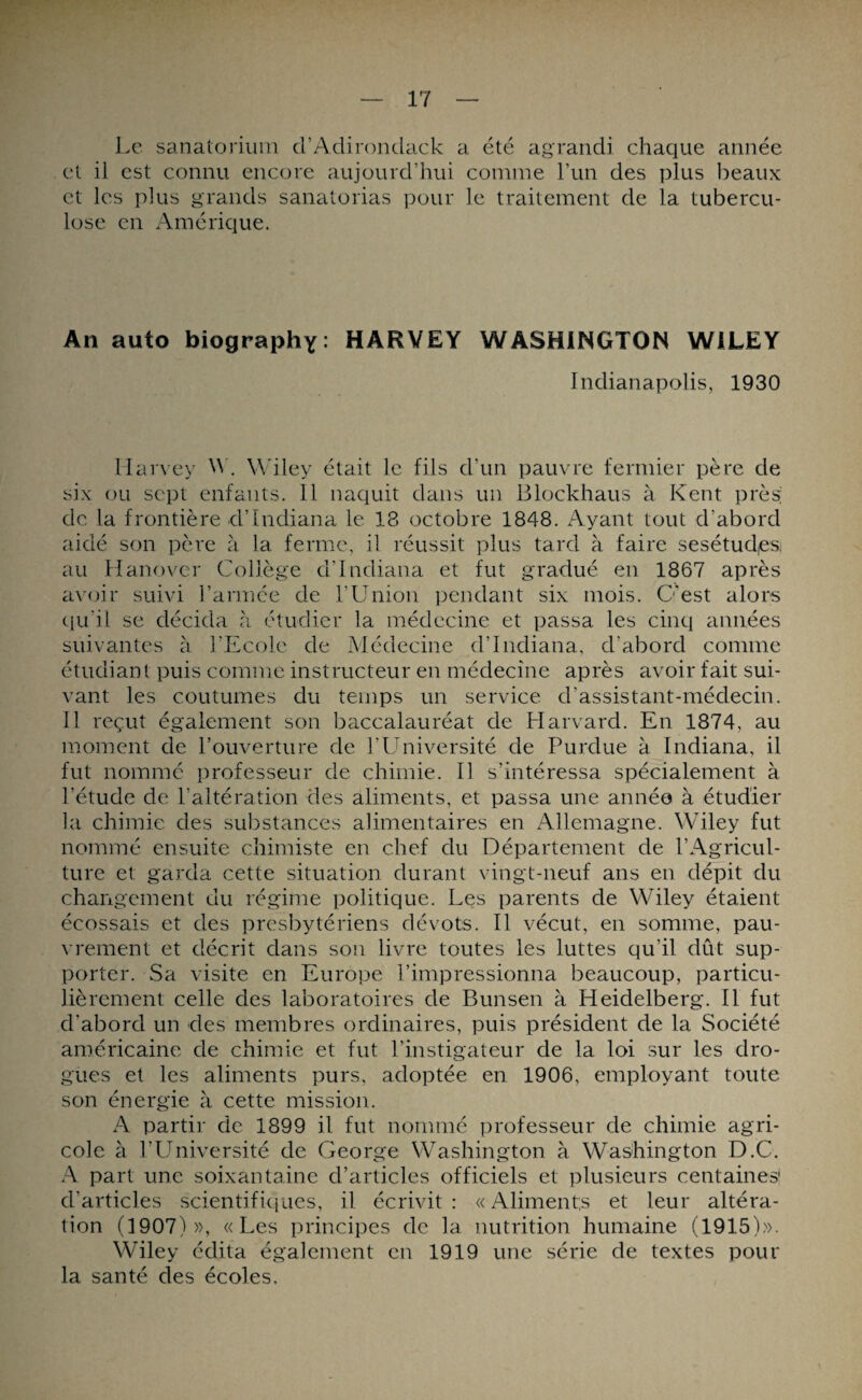 Le sanatorium d’Adirondack a été agrandi chaque année et il est connu encore aujourd’hui comme l’un des plus beaux et les plus grands sanatorias pour le traitement de la tubercu¬ lose en Amérique. Au auto biography: HARVEY WASHINGTON WILEY Indianapolis, 1930 Harvey W. Wiley était le fils d’un pauvre fermier père de six ou sept enfants. 11 naquit dans un Blockhaus à Kent près; de la frontière d’Indiana le 18 octobre 1848. Ayant tout d’abord aidé son père à la ferme, il réussit plus tard à faire sesétud,es: au Hanovcr Collège d’Indiana et fut gradué en 1867 après avoir suivi l’armée de l’Union pendant six mois. C'est alors qu’il se décida à étudier la médecine et passa les cinq années suivantes à l’Ecole de Médecine d’Indiana, d’abord comme étudiant puis comme instructeur en médecine après avoir fait sui¬ vant les coutumes du temps un service d’assistant-médecin. 11 reçut également son baccalauréat de Harvard. En 1874, au moment de l’ouverture de kUniversité de Purdue à Indiana, il fut nommé professeur de chimie. Il s’intéressa spécialement à l’étude de l’altération des aliments, et passa une année à étudier la chimie des substances alimentaires en Allemagne. Wiley fut nommé ensuite chimiste en chef du Département de l’Agricul¬ ture et garda cette situation durant vingt-neuf ans en dépit du changement du régime politique. Les parents de Wiley étaient écossais et des presbytériens dévots. Il vécut, en somme, pau¬ vrement et décrit dans son livre toutes les luttes qu’il dût sup¬ porter. Sa visite en Europe l’impressionna beaucoup, particu¬ lièrement celle des laboratoires de Bunsen à Heidelberg. Il fut d'abord un des membres ordinaires, puis président de la Société américaine de chimie et fut l’instigateur de la loi sur les dro¬ gues et les aliments purs, adoptée en 1906, employant toute son énergie à cette mission. A partir de 1899 il fut nommé professeur de chimie agri¬ cole à l’Université de George Washington à Washington D.C. A part une soixantaine d’articles officiels et plusieurs centaines! d’articles scientifiques, il écrivit: «Aliments et leur altéra¬ tion (1907)», «Les principes de la nutrition humaine (1915)». Wiley édita également en 1919 une série de textes pour la santé des écoles.