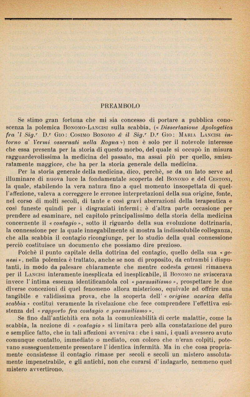 PREAMBOLO Se stimo gran fortuna che mi sia concesso di portare a pubblica cono¬ scenza la polemica Bonomo-Lancisi sulla scabbia, («Dissertazione Apologetica fra ’l Sig.r D.r Gio : Cosimo Bonomo & il Sig.r D.r Gio: Maria Lancisi in¬ torno a’ Vermi osseruati nella Rogna ») non è solo per il notevole interesse che essa presenta per la storia di questo morbo, del quale si occupò in misura ragguardevolissima la medicina del passato, ma assai più per quello, smisu¬ ratamente maggiore, che ha per la storia generale della medicina. Per la storia generale della medicina, dico, perchè, se da un lato serve ad illuminare di nuova luce la fondamentale scoperta del Bonomo e del Cestoni, la quale, stabilendo la vera natura fino a quel momento insospettata di quel- Paffezione, valeva a correggere le erronee interpretazioni della sua origine, fonte, nel corso di molti secoli, di tante e così gravi aberrazioni della terapeutica e così funeste quindi per i disgraziati infermi; è d’altra parte occasione per prendere ad esaminare, nel capitolo principalissimo della storia della medicina concernente il «contagio», sotto il riguardo della sua evoluzione dottrinaria, la connessione per la quale innegabilmente si mostra la indissolubile colleganza, che alla scabbia il contagio ricongiunge, per lo studio della qual connessione perciò costituisce un documento che possiamo dire prezioso. Poiché il punto capitale della dottrina del contagio, quello della sua « ge¬ nesi », nella polemica è trattato, anche se non di proposito, da entrambi i dispu¬ tanti, in modo da palesare chiaramente che mentre codesta genesi rimaneva per il Lancisi interamente inesplicata ed inesplicabile, il Bonomo ne sviscerava invece l’intima essenza identificandola col «parassitismo», prospettare le due diverse concezioni di quel fenomeno allora misterioso, equivale ad offrire una tangibile e validissima prova, che la scoperta dell’ « origine acarica della scabbia » costituì veramente la rivelazione che fece comprendere l’effettiva esi¬ stenza del « rapporto fra contagio e parassitismo ». Se fino dall’antichità era nota la comunicabilità di certe malattie, come la scabbia, la nozione di « contagio » si limitava però alla constatazione del puro e semplice fatto, che in tali affezioni avveniva : che i sani, i quali avessero avuto comunque contatto, immediato o mediato, con coloro che n’eran colpiti, pote¬ vano susseguentemente presentare P identica infermità. Ma in che cosa propria¬ mente consistesse il contagio rimase per secoli e secoli un mistero assoluta- mente impenetrabile, e gli antichi, non che curarsi d’indagarlo, nemmeno quel mistero avvertirono.