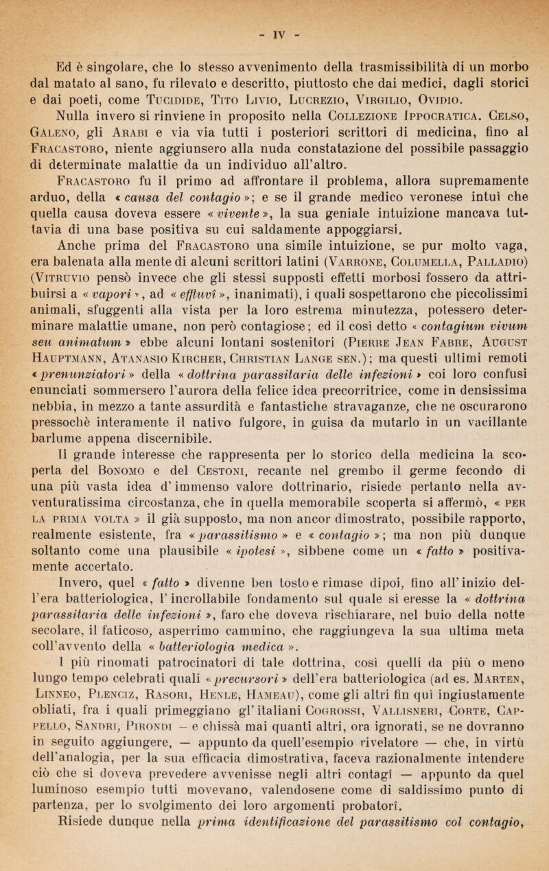 Ed è singolare, che lo stesso avvenimento della trasmissibilità di un morbo dal matato al sano, fu rilevato e descritto, piuttosto che dai medici, dagli storici e dai poeti, come Tucidide, Tito Livio, Lucrezio, Virgilio, Ovidio. Nulla invero si rinviene in proposito nella Collezione Ippocratica. Celso, Galeno, gli Arabi e via via tutti i posteriori scrittori di medicina, fino al Fracastoro, niente aggiunsero alla nuda constatazione del possibile passaggio di determinate malattie da un individuo all’altro. Fracastoro fu il primo ad affrontare il problema, allora supremamente arduo, della « causa del contagio »; e se il grande medico veronese intuì che quella causa doveva essere « vivente », la sua geniale intuizione mancava tut¬ tavia di una base positiva su cui saldamente appoggiarsi. Anche prima del Fracastoro una simile intuizione, se pur molto vaga, era balenata alla mente di alcuni scrittori latini (Varrone, Columella, Palladio) (Vitruvio pensò invece che gli stessi supposti effetti morbosi fossero da attri¬ buirsi a « vapori *, ad « effluvi », inanimati), i quali sospettarono che piccolissimi animali, sfuggenti alla vista per la loro estrema minutezza, potessero deter¬ minare malattie umane, non però contagiose ; ed il così detto « contagium vivum seu animatum » ebbe alcuni lontani sostenitori (Pierre Jean Fabre, August Hauptmann, Atanasio Kircher, Christian Lange sen.); ma questi ultimi remoti « prenunziatori » della « dottrina parassitaria delle infezioni » coi loro confusi enunciati sommersero l’aurora della felice idea precorritrice, come in densissima nebbia, in mezzo a tante assurdità e fantastiche stravaganze, che ne oscurarono pressoché interamente il nativo fulgore, in guisa da mutarlo in un vacillante barlume appena discernibile. Il grande interesse che rappresenta per lo storico della medicina la sco¬ perta del Bonomo e del Cestoni, recante nel grembo il germe fecondo di una più vasta idea d’immenso valore dottrinario, risiede pertanto nella av¬ venturatissima circostanza, che in quella memorabile scoperta si affermò, « per la prima volta » il già supposto, ma non ancor dimostrato, possibile rapporto, realmente esistente, fra «parassitismo» e «contagio»; ma non più dunque soltanto come una plausibile « ipotesi », sibbene come un « fatto » positiva- mente accertato. Invero, quel « fatto » divenne ben tosto e rimase dipoi, fino all’ inizio del¬ l’era batteriologica, l’incrollabile fondamento sul quale si eresse la «dottrina parassitaria delle infezioni », faro che doveva rischiarare, nel buio della notte secolare, il faticoso, asperrimo cammino, che raggiungeva la sua ultima meta coll’avvento della « batteriologia medica ». 1 più rinomati patrocinatori di tale dottrina, così quelli da più o meno lungo tempo celebrati quali «precursori» dell’era batteriologica (ad es. Marten, Linneo, Plenciz, Rasori, Henle, Hameau), come gli altri fin qui ingiustamente obliati, fra i quali primeggiano gl’ italiani Cogrossi, Vallisneri, Corte, Cap¬ pello, Sandri, Pirondi — e chissà mai quanti altri, ora ignorati, se ne dovranno in seguito aggiungere, — appunto da quell’esempio rivelatore — che, in virtù dell’analogia, per la sua efficacia dimostrativa, faceva razionalmente intendere ciò che si doveva prevedere avvenisse negli altri contagi — appunto da quel luminoso esempio tutti movevano, valendosene come di saldissimo punto di partenza, per lo svolgimento dei loro argomenti probatori. Risiede dunque nella prima identificazione del parassitismo col contagio,