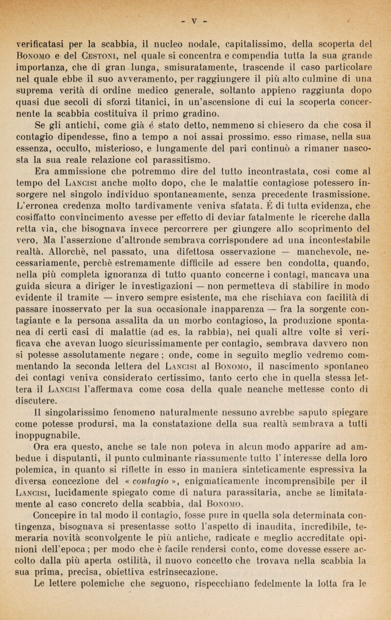 verificatasi per la scabbia, il nucleo nodale, capitalissimo, della scoperta del Bonomo e del Cestoni, nel quale si concentra e compendia tutta la sua grande importanza, che di gran lunga, smisuratamente, trascende il caso particolare nel quale ebbe il suo avveramento, per raggiungere il più alto culmine di una suprema verità di ordine medico generale, soltanto appieno raggiunta dopo quasi due secoli di sforzi titanici, in un’ascensione di cui la scoperta concer¬ nente la scabbia costituiva il primo gradino. Se gli antichi, come già é stato detto, nemmeno si chiesero da che cosa il contagio dipendesse, fino a tempo a noi assai prossimo, esso rimase, nella sua essenza, occulto, misterioso, e lungamente del pari continuò a rimaner nasco¬ sta la sua reale relazione col parassitismo. Era ammissione che potremmo dire del tutto incontrastata, cosi come al tempo del Lancisi anche molto dopo, che le malattie contagiose potessero in¬ sorgere nel singolo individuo spontaneamente, senza precedente trasmissione. r L’erronea credenza molto tardivamente veniva sfatata. E di tutta evidenza, che cosiffatto convincimento avesse per effetto di deviar fatalmente le ricerche dalla retta via, che bisognava invece percorrere per giungere allo scoprimento del vero. Ma l’asserzione d’altronde sembrava corrispondere ad una incontestabile realtà. Allorché, nel passato, una difettosa osservazione — manchevole, ne¬ cessariamente, perchè estremamente difficile ad essere ben condotta, quando, nella più completa ignoranza di tutto quanto concerne i contagi, mancava una guida sicura a diriger le investigazioni — non permetteva di stabilire in modo evidente il tramite — invero sempre esistente, ma che rischiava con facilità di passare inosservato per la sua occasionale inapparenza — fra la sorgente con- tagiante e la persona assalita da un morbo contagioso, la produzione sponta¬ nea di certi casi di malattie (ad es. la rabbia), nei quali altre volte si veri¬ ficava che avevan luogo sicurissimamente per contagio, sembrava davvero non si potesse assolutamente negare ; onde, come in seguito meglio vedremo com¬ mentando la seconda lettera del Lancisi al Bonomo, il nascimento spontaneo dei contagi veniva considerato certissimo, tanto certo che in quella stessa let¬ tera il Lancisi 1’affermava come cosa della quale neanche mettesse conto di discutere. Il singolarissimo fenomeno naturalmente nessuno avrebbe saputo spiegare come potesse prodursi, ma la constatazione della sua realtà sembrava a tutti inoppugnabile. Ora era questo, anche se tale non poteva in alcun modo apparire ad am¬ bedue i disputanti, il punto culminante riassumente tutto l’interesse della loro polemica, in quanto si riflette in esso in maniera sinteticamente espressiva la diversa concezione del « contagio », enigmaticamente incomprensibile per il Lancisi, lucidamente spiegato come di natura parassitaria, anche se limitata- mente al caso concreto della scabbia, dal Bonomo. Concepire in tal modo il contagio, fosse pure in quella sola determinata con¬ tingenza, bisognava si presentasse sotto l’aspetto di inaudita, incredibile, te¬ meraria novità sconvolgente le più antiche, radicate e meglio accreditate opi¬ nioni dell’epoca; per modo che è facile rendersi conto, come dovesse essere ac¬ colto dalla più aperta ostilità, il nuovo concetto che trovava nella scabbia la sua prima, precisa, obiettiva estrinsecazione. Le lettere polemiche che seguono, rispecchiano fedelmente la lotta fra le