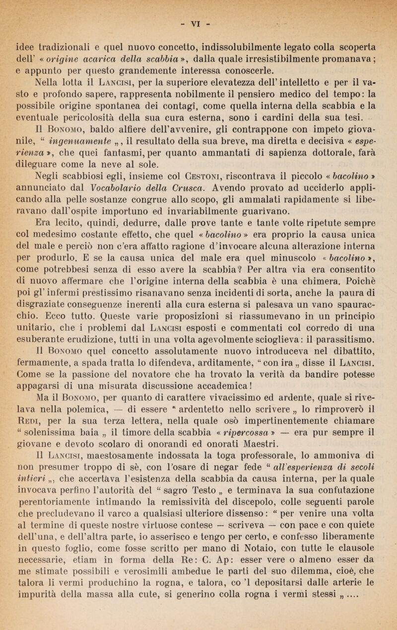 idee tradizionali e quel nuovo concetto, indissolubilmente legato colla scoperta dell’ «origine acarica della scabbia», dalla quale irresistibilmente promanava ; e appunto per questo grandemente interessa conoscerle. Nella lotta il Lancisi, per la superiore elevatezza dell’ intelletto e per il va¬ sto e profondo sapere, rappresenta nobilmente il pensiero medico del tempo : la possibile origine spontanea dei contagi, come quella interna della scabbia e la eventuale pericolosità della sua cura esterna, sono i cardini della sua tesi. Il Bonomo, baldo alfiere dell’avvenire, gli contrappone con impeto giova¬ nile, “ ingenuamente „, il resultato della sua breve, ma diretta e decisiva « espe¬ rienza», che quei fantasmi, per quanto ammantati di sapienza dottorale, farà dileguare come la neve al sole. Negli scabbiosi egli, insieme col Cestoni, riscontrava il piccolo « bacolino » annunciato dal Vocabolario della Crusca. Avendo provato ad ucciderlo appli¬ cando alla pelle sostanze congrue allo scopo, gli ammalati rapidamente si libe¬ ravano dall’ospite importuno ed invariabilmente guarivano. Era lecito, quindi, dedurre, dalle prove tante e tante volte ripetute sempre col medesimo costante effetto, che quel « bacolino » era proprio la causa unica del male e perciò non c’era affatto ragione d’invocare alcuna alterazione interna per produrlo. E se la causa unica del male era quel minuscolo « bacolino », come potrebbesi senza di esso avere la scabbia? Per altra via era consentito di nuovo affermare che l’origine interna della scabbia è una chimera. Poiché poi gl’ infermi prestissimo risanavano senza incidenti di sorta, anche la paura di disgraziate conseguenze inerenti alla cura esterna si palesava un vano spaurac¬ chio. Ecco tutto. Queste varie proposizioni si riassumevano in un principio unitario, che i problemi dal Lancisi esposti e commentati col corredo di una esuberante erudizione, tutti in una volta agevolmente scioglieva : il parassitismo. Il Bonomo quel concetto assolutamente nuovo introduceva nel dibattito, fermamente, a spada tratta lo difendeva, arditamente, “ con ira „ disse il Lancisi. Come se la passione del novatore che ha trovato la verità da bandire potesse appagarsi di una misurata discussione accademica! Ma il Bonomo, per quanto di carattere vivacissimo ed ardente, quale si rive¬ lava nella polemica, — di essere * ardentetto nello scrivere „ lo rimproverò il Redi, per la sua terza lettera, nella quale osò impertinentemente chiamare “ solenissima baia „ il timore della scabbia « ripercossa » — era pur sempre il giovane e devoto scolaro di onorandi ed onorati Maestri. Il Lancisi, maestosamente indossata la toga professorale, lo ammoniva di non presumer troppo di sé, con l’osare di negar fede “ alVesperienza di secoli intieriche accertava resistenza della scabbia da causa interna, perlaquale invocava perfino l’autorità del “ sagro Testo „ e terminava la sua confutazione perentoriamente intimando la remissività del discepolo, colle seguenti parole che precludevano il varco a qualsiasi ulteriore dissenso : “ per venire una volta al termine di queste nostre virtuose contese — scriveva — con pace e con quiete dell’una, e dell’altra parte, io asserisco e tengo per certo, e confesso liberamente in questo foglio, come fosse scritto per mano di Notaio, con tutte le clausole necessarie, etiam in forma della Re: G. Ap: esser vere o almeno esser da me stimate possibili e verosimili ambedue le parti del suo dilemma, cioè, che talora li vermi produchino la rogna, e talora, co ’1 depositarsi dalle arterie le impurità della massa alla cute, si generino colla rogna i vermi stessi „ ....