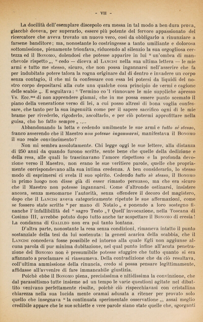 La docilità dell’esemplare discepolo era messa in tal modo a ben dura prova, giacché doveva, per superarlo, essere più potente del fervore appassionato del ricercatore che aveva trovato un nuovo vero, cosi da obbligarlo a rinunziare a farsene banditore; ma, nonostante lo costringesse a tanto umiliante e dolorosa sottomissione, pienamente trionfava, riducendo al silenzio la sua orgogliosa cer¬ tezza ed il Bonomo, dolendosi che potesse apparire in lui “ un’ombra di man¬ chevole rispetto,,, “ cedo — diceva al Lancisi nella sua ultima lettera — le mie armi e tutto me stesso, sicuro, che non possa ingannarsi nell’asserire che fa per indubitato potere talora la rogna originare dal di dentro e invadere un corpo senza contagio, il che mi fa confessare con essa lei potersi da liquidi del no¬ stro corpo depositarsi alla cute una qualche cosa principio de vermi e cagione delle scabie „. E seguitava: Termino co’1 rinnovare le mie suppliche apresso Vs. Ecc.ma di non apprendere giamai, che in me possa essere punto scemato il piano della veneratione verso di lei, a cui posso altresì di bona voglia confes¬ sare, che tanto per la sua ingenuità come per il sapere sacrifico ogni dì le mie brame per rivederlo, rigoderlo, ascoltarlo, e per ciò potermi approfittare nella guisa, cho ho fatto sempre,, .... Abbandonando la lotta e cedendo umilmente le sue armi e tutto sé stesso, franco asserendo che il Maestro non potesse ingannarsi, manifestava il Bonomo il suo reale convincimento? Non mi sembra assolutamente. Chi legge oggi le sue lettere, alla distanza di 250 anni da quando furono scritte, sente bene che quelle della dedizione e della resa, alle quali lo trascinavano l’amore rispettoso e la profonda devo¬ zione verso il Maestro, non erano le sue veritiere parole, quelle che propria¬ mente corrispondevano alla sua intima credenza. A ben considerarlo, lo stesso modo di esprimersi ci svela il suo spirito. Cedendo tutto sè stesso, il Bonomo in primo luogo non disse già di esser rimasto persuaso, ma che era sicuro che il Maestro non potesse ingannarsi. Come d’altronde ostinarsi, insistere ancora, senza menomarne l’autorità, senza offendere il decoro del magistero, dopo che il Lancisi aveva categoricamente ripetute le sue affermazioni, come se fossero state scritte “ per mano di Notaio „ e ponendo a loro sostegno fi¬ nanche l’infallibilità del “ sagro Testo „ ? Quell’ invocazione, nella Toscana di Cosimo III, avrebbe potuto dopo lutto anche far sospettare il Bonomo di eresia! La condanna di Galileo non era poi tanto lontana. D’altra parte, nonostante la resa senza condizioni, rimaneva intatto il punto sostanziale della tesi da lui sostenuta: la genesi acarica della scabbia, che il Lancisi concedeva fosse possibile ed intorno alla quale Egli non aggiunse al¬ cuna parola di pur minima dubitazione, nel qual punto infine all’acuta penetra¬ zione del Bonomo non è presumibile potesse sfuggire che tutto quanto si era affannato a proclamare si riassumeva. Della contradizione che da ciò resultava, coll’ultima ammissione della rinuncia, credo si possa pensare legittimamente, affidasse all’avvenire di fare immancabile giustizia. Poiché ebbe il Bonomo piena, precisissima e nitidissima la convinzione, che dal parassitismo tutte insieme ad un tempo le varie questioni agitate nel dibat¬ tito venivano perfettamente risolte, poiché ciò rispecchiavasi con cristallina chiarezza nella sua lucida mente oramai adusata a ritener per provato solo quello che insegnava “ la continuata sperimentale osservatone,,, assai meglio credibile appare che le sue schiette e vere parole siano state quelle che, sgorganti