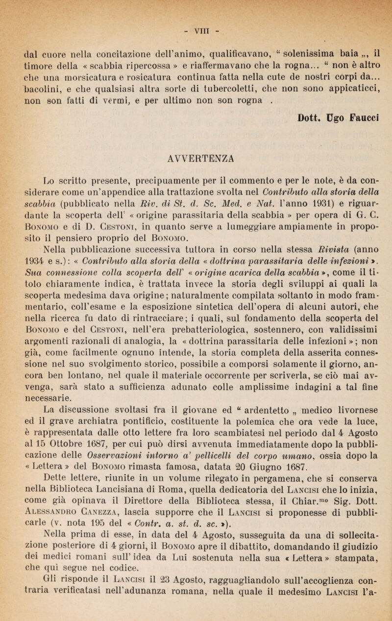 dal cuore nella concitazione dell’animo, qualificavano, “ solenissima baia „, il timore della « scabbia ripercossa » e riaffermavano che la rogna... “ non è altro che una morsicatura e rosicatura continua fatta nella cute de nostri corpi da... bacolini, e che qualsiasi altra sorte di tubercoletti, che non sono appicaticci, non son fatti di vermi, e per ultimo non son rogna . Doti. Ugo Faucci AVVERTENZA Lo scritto presente, precipuamente per il commento e per le note, è da con¬ siderare come un’appendice alla trattazione svolta nel Contributo alla storia della scabbia (pubblicato nella Riv. di St. d. Se. Med. e Nat. l’anno 1931) e riguar¬ dante la scoperta dell' « origine parassitala della scabbia » per opera di G. G. Bonomo e di D. Cestoni, in quanto serve a lumeggiare ampiamente in propo¬ sito il pensiero proprio del Bonomo. Nella pubblicazione successiva tuttora in corso nella stessa Rivista (anno 1934 e s.) : « Contributo alla storia della « dottrina parassitala delle infezioni ». Sua connessione colla scoperta dell' «origine acarica della scabbia», come il ti¬ tolo chiaramente indica, è trattata invece la storia degli sviluppi ai quali la scoperta medesima dava origine; naturalmente compilata soltanto in modo fram¬ mentario, coll’esame e la esposizione sintetica dell’opera di alcuni autori, che nella ricerca fu dato di rintracciare; i quali, sul fondamento della scoperta del Bonomo e del Cestoni, nell’era prebatteriologica, sostennero, con validissimi argomenti razionali di analogia, la « dottrina parassitarla delle infezioni » ; non già, come facilmente ognuno intende, la storia completa della asserita connes¬ sione nel suo svolgimento storico, possibile a comporsi solamente il giorno, an¬ cora ben lontano, nel quale il materiale occorrente per scriverla, se ciò mai av¬ venga, sarà stato a sufficienza adunato colle amplissime indagini a tal fine necessarie. La discussione svoltasi fra il giovane ed “ ardentetto „ medico livornese ed il grave archiatra pontificio, costituente la polemica che ora vede la luce, è rappresentata dalle otto lettere fra loro scambiatesi nel periodo dal 4 Agosto al 15 Ottobre 1687, per cui può dirsi avvenuta immediatamente dopo la pubbli¬ cazione delle Osservazioni intorno a’ pedicelli del corpo umano, ossia dopo la « Lettera » del Bonomo rimasta famosa, datata 20 Giugno 1687. Dette lettere, riunite in un volume rilegato in pergamena, che si conserva nella Biblioteca Lancisiana di Roma, quella dedicatoria del Lancisi che lo inizia, come già opinava il Direttore della Biblioteca stessa, il Chiar.rao Sig. Dott. Alessandro Canezza, lascia supporre che il Lancisi si proponesse di pubbli¬ carle (v. nota 195 del « Contr. a. st. d. se. »). Nella prima di esse, in data del 4 Agosto, susseguita da una di sollecita¬ zione posteriore di 4 giorni, il Bonomo apre il dibattito, domandando il giudizio dei medici romani sull’idea da Lui sostenuta nella sua «Lettera» stampata, che qui segue nel codice. Gli risponde il Lancisi il 23 Agosto, ragguagliandolo sull’accoglienza con¬ traria verificatasi nell’adunanza romana, nella quale il medesimo Lancisi l*a-