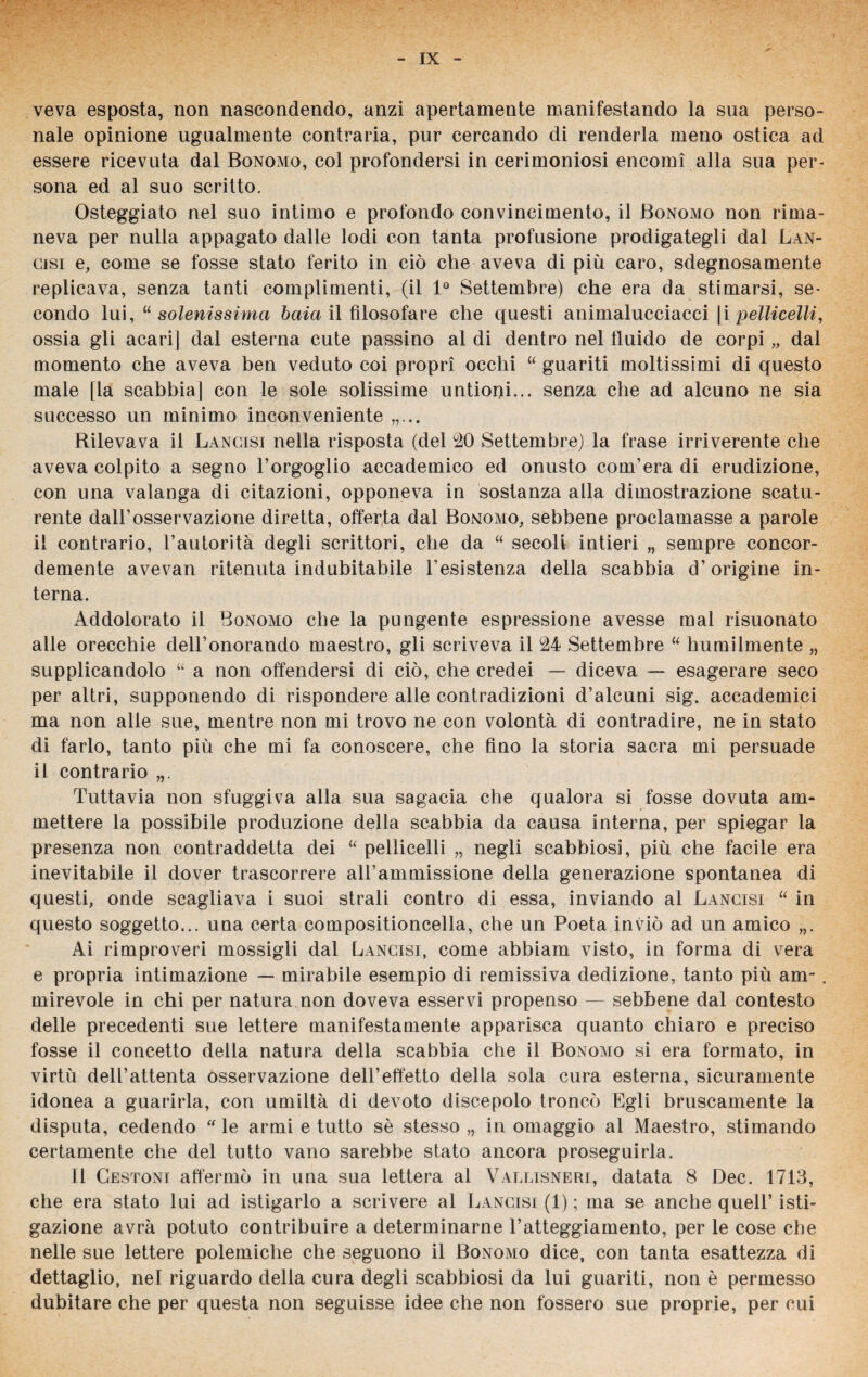 veva esposta, non nascondendo, anzi apertamente manifestando la sua perso¬ nale opinione ugualmente contraria, pur cercando di renderla meno ostica ad essere ricevuta dal Bonomo, col profondersi in cerimoniosi encomi alla sua per¬ sona ed al suo scritto. Osteggiato nel suo intimo e profondo convincimento, il Bonomo non rima¬ neva per nulla appagato dalle lodi con tanta profusione prodigategli dal Lan¬ cisi e, come se fosse stato ferito in ciò che aveva di più caro, sdegnosamente replicava, senza tanti complimenti, (il 1° Settembre) che era da stimarsi, se¬ condo lui, “ solenissima baia il filosofare che questi animalucciacci |i pelliccili, ossia gli acari] dal esterna cute passino al di dentro nel fluido de corpi „ dal momento che aveva ben veduto coi propri occhi “ guariti moltissimi di questo male [la scabbia| con le sole solissime untioni... senza che ad alcuno ne sia successo un minimo inconveniente „... Rilevava il Lancisi nella risposta (del 20 Settembre) la frase irriverente che aveva colpito a segno l’orgoglio accademico ed onusto com’era di erudizione, con una valanga di citazioni, opponeva in sostanza alla dimostrazione scatu¬ rente dall’osservazione diretta, offerta dal Bonomo, sebbene proclamasse a parole il contrario, l’autorità degli scrittori, che da “ secoli intieri „ sempre concor¬ demente avevan ritenuta indubitabile P esistenza della scabbia d’origine in¬ terna. Addolorato il Bonomo che la pungente espressione avesse mal risuonato alle orecchie dell’onorando maestro, gli scriveva il 24 Settembre “ humilmente „ supplicandolo “ a non offendersi di ciò, che credei — diceva — esagerare seco per altri, supponendo di rispondere alle contradizioni d’alcuni sig. accademici ma non alle sue, mentre non mi trovo ne con volontà di contradire, ne in stato di farlo, tanto più che mi fa conoscere, che fino la storia sacra mi persuade il contrario Tuttavia non sfuggiva alla sua sagacia che qualora si fosse dovuta am¬ mettere la possibile produzione della scabbia da causa interna, per spiegar la presenza non contraddetta dei “ pelliccili „ negli scabbiosi, più che facile era inevitabile il dover trascorrere all’ammissione della generazione spontanea di questi, onde scagliava i suoi strali contro di essa, inviando al Lancisi “ in questo soggetto... una certa compositioncella, che un Poeta inviò ad un amico Ai rimproveri mossigli dal Lancisi, come abbiam visto, in forma di vera e propria intimazione — mirabile esempio di remissiva dedizione, tanto più am-. mirevole in chi per natura non doveva esservi propenso — sebbene dal contesto delle precedenti sue lettere manifestamente apparisca quanto chiaro e preciso fosse il concetto della natura della scabbia che il Bonomo si era formato, in virtù dell’attenta osservazione dell’effetto della sola cura esterna, sicuramente idonea a guarirla, con umiltà di devoto discepolo troncò Egli bruscamente la disputa, cedendo  le armi e tutto sè stesso „ in omaggio al Maestro, stimando certamente che del tutto vano sarebbe stato ancora proseguirla. Il Cestoni affermò in una sua lettera al Vallisneri, datata 8 Dee. 1713, che era stato lui ad istigarlo a scrivere al Lancisi (1) ; ma se anche quell’ isti¬ gazione avrà potuto contribuire a determinarne l’atteggiamento, per le cose che nelle sue lettere polemiche che seguono il Bonomo dice, con tanta esattezza di dettaglio, nel riguardo della cura degli scabbiosi da lui guariti, non è permesso dubitare che per questa non seguisse idee che non fossero sue proprie, per cui