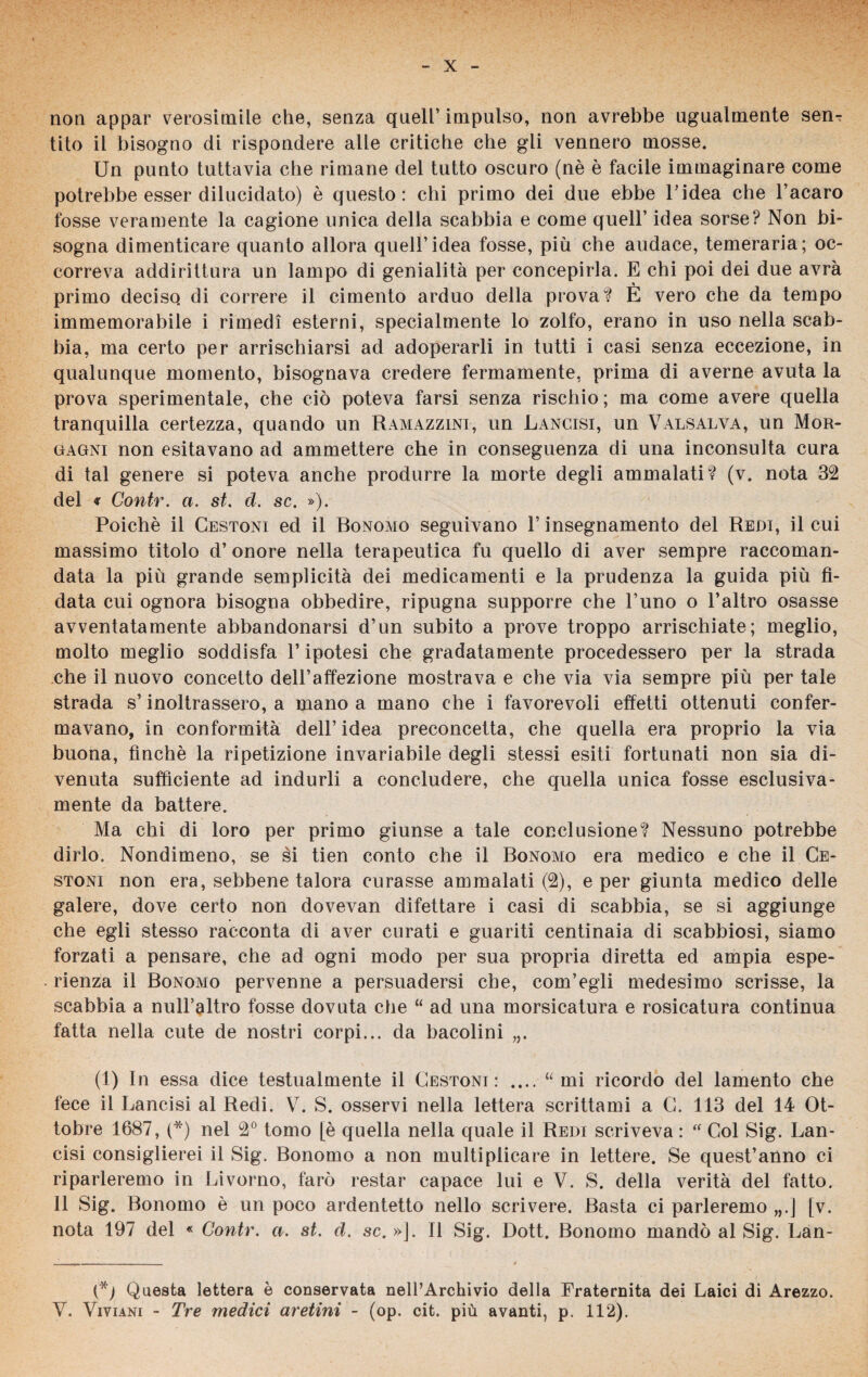 non appar verosimile che, senza quell’ impulso, non avrebbe ugualmente sen¬ tito il bisogno di rispondere alle critiche che gli vennero mosse. Un punto tuttavia che rimane del tutto oscuro (nè è facile immaginare come potrebbe esser dilucidato) è questo: chi primo dei due ebbe l’idea che l’acaro fosse veramente la cagione unica della scabbia e come quell’ idea sorse? Non bi¬ sogna dimenticare quanto allora quell’idea fosse, più che audace, temeraria; oc¬ correva addirittura un lampo di genialità per concepirla. E chi poi dei due avrà primo deciso di correre il cimento arduo della prova? E vero che da tempo immemorabile i rimedi esterni, specialmente lo zolfo, erano in uso nella scab¬ bia, ma certo per arrischiarsi ad adoperarli in tutti i casi senza eccezione, in qualunque momento, bisognava credere fermamente, prima di averne avuta la prova sperimentale, che ciò poteva farsi senza rischio ; ma come avere quella tranquilla certezza, quando un ILvmazzini, un Lancisi, un Valsalva, un Mor¬ gagni non esitavano ad ammettere che in conseguenza di una inconsulta cura di tal genere si poteva anche produrre la morte degli ammalati? (v. nota 32 del « Contr. a. st. d. se. »). Poiché il Cestoni ed il Bonomo seguivano V insegnamento del Redi, il cui massimo titolo d’onore nella terapeutica fu quello di aver sempre raccoman¬ data la più grande semplicità dei medicamenti e la prudenza la guida più fi¬ data cui ognora bisogna obbedire, ripugna supporre che l’uno o l’altro osasse avventatamente abbandonarsi d’un subito a prove troppo arrischiate; meglio, molto meglio soddisfa l’ipotesi che gradatamente procedessero per la strada che il nuovo concetto dell’affezione mostrava e che via via sempre più per tale strada s’inoltrassero, a mano a mano che i favorevoli effetti ottenuti confer¬ mavano, in conformità dell’idea preconcetta, che quella era proprio la via buona, finché la ripetizione invariabile degli stessi esiti fortunati non sia di¬ venuta sufficiente ad indurli a concludere, che quella unica fosse esclusiva- mente da battere. Ma chi di loro per primo giunse a tale conclusione? Nessuno potrebbe dirlo. Nondimeno, se èi tien conto che il Bonomo era medico e che il Ce¬ stoni non era, sebbene talora curasse ammalati (2), e per giunta medico delle galere, dove certo non dovevan difettare i casi di scabbia, se si aggiunge che egli stesso racconta di aver curati e guariti centinaia di scabbiosi, siamo forzati a pensare, che ad ogni modo per sua propria diretta ed ampia espe¬ rienza il Bonomo pervenne a persuadersi che, com’egli medesimo scrisse, la scabbia a nulFaltro fosse dovuta che “ ad una morsicatura e rosicatura continua fatta nella cute de nostri corpi... da bacolini „. (1) In essa dice testualmente il Cestoni: .... “mi ricordo del lamento che fece il Lancisi al Redi. V. S. osservi nella lettera scrittami a C. 113 del 14 Ot¬ tobre 1687, (*) nel 2° tomo [è quella nella quale il Redi scriveva : “ Col Sig. Lan¬ cisi consiglierei il Sig. Bonomo a non multiplicare in lettere. Se quest’anno ci riparleremo in Livorno, farò restar capace lui e V. S. della verità del fatto. 11 Sig. Bonomo è un poco ardentetto nello scrivere. Basta ci parleremo „.J [v. nota 197 del « Contr. a. st. d. se. »J. Il Sig. Dott. Bonomo mandò al Sig. Lan- Questa lettera è conservata nell’Archivio della Fraternità dei Laici di Arezzo. V. Vi vi ani - Tre medici aretini - (op. cit. più avanti, p. 112).