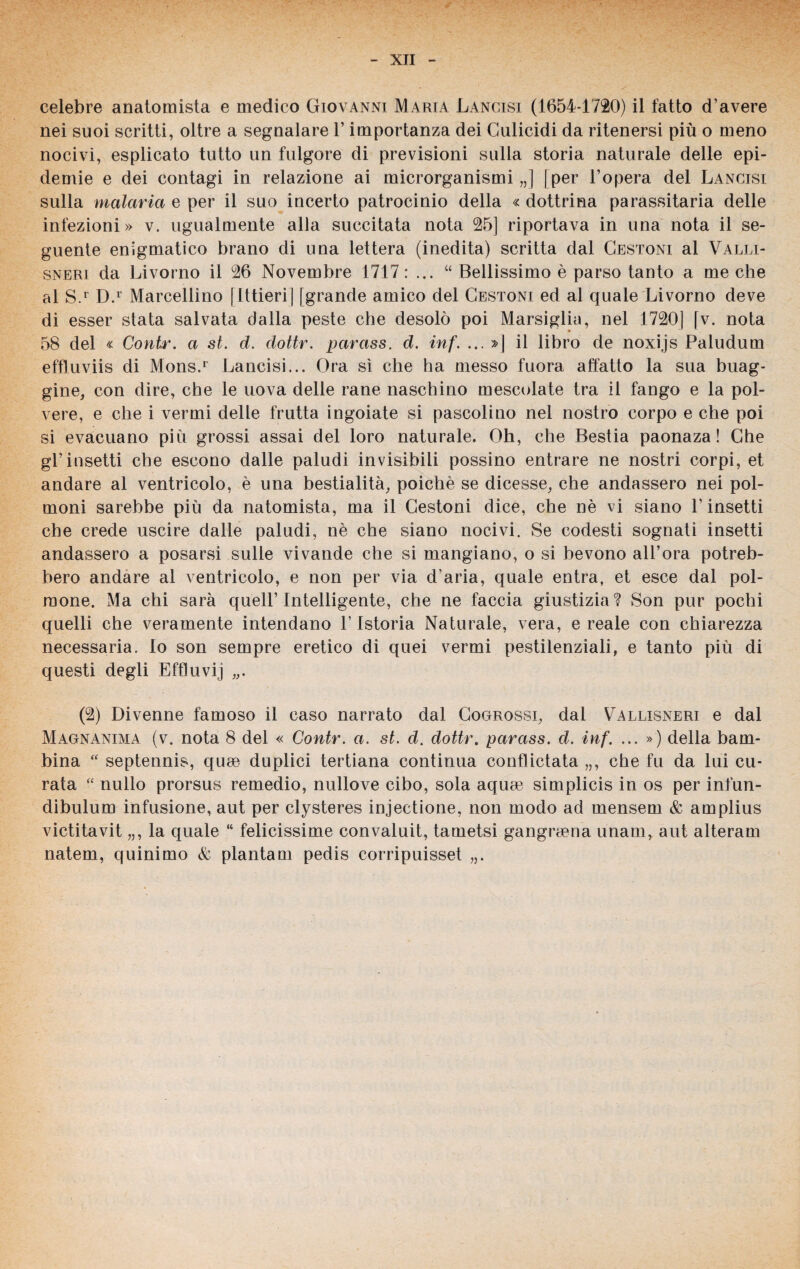celebre anatomista e medico Giovanni Maria Lancisi (1654-1720) il fatto d’avere nei suoi scritti, oltre a segnalare l’importanza dei Gulicidi da ritenersi più o meno nocivi, esplicato tutto un fulgore di previsioni sulla storia naturale delle epi¬ demie e dei contagi in relazione ai microrganismi,,] |per l’opera del Lancisi sulla malaria e per il suo incerto patrocinio della « dottrina parassitaria delle infezioni» v. ugualmente alla succitata nota 25] riportava in una nota il se¬ guente enigmatico brano di una lettera (inedita) scritta dal Cestoni al Valli- sneri da Livorno il 26 Novembre 1717 : ... “ Bellissimo è parso tanto a me che al S.r D.1 Marcellino [Ittieri] [grande amico del Cestoni ed al quale Livorno deve di esser stata salvata dalla peste che desolò poi Marsiglia, nel 1720] [v. nota 58 del « Contr. a st. d. dottr. parass. d. inf. ... »| il libro de noxi.js Paludum effluviis di Mons.1 Lancisi... Ora sì che ha messo fuora affatto la sua buag¬ gine, con dire, che le uova delle rane naschino mescolate tra il fango e la pol¬ vere, e che i vermi delle frutta ingoiate si pascolino nel nostro corpo e che poi si evacuano più grossi assai del loro naturale. Oh, che Bestia paonaza ! Che gl’insetti che escono dalle paludi invisibili possino entrare ne nostri corpi, et andare al ventricolo, è una bestialità, poiché se dicesse, che andassero nei pol¬ moni sarebbe più da natomista, ma il Cestoni dice, che nè vi siano l’insetti che crede uscire dalle paludi, nè che siano nocivi. Se codesti sognati insetti andassero a posarsi sulle vivande che si mangiano, o si bevono all’ora potreb¬ bero andare al ventricolo, e non per via d’aria, quale entra, et esce dal pol¬ mone. Ma chi sarà quell’Intelligente, che ne faccia giustizia? Son pur pochi quelli che veramente intendano l’Istoria Naturale, vera, e reale con chiarezza necessaria. Io son sempre eretico di quei vermi pestilenziali, e tanto più di questi degli Effluvi] (2) Divenne famoso il caso narrato dal Cogrossi, dal Vallisneri e dal Magnanima (v. nota 8 del « Contr. a. st. d. dottr. parass. d. inf. ... ») della bam¬ bina “ septennis, quae duplici tertiana continua conflictata „, che fu da lui cu¬ rata “ nullo prorsus remedio, nullove cibo, sola aqurn simplicis in os per infun- dibulum infusione, aut per clysteres injectione, non modo ad mensem & amplius victitavit „, la quale “ felicissime convaluit, tametsi gangraena imam, aut alteram natem, quinimo & plantam pedis corripuisset „.