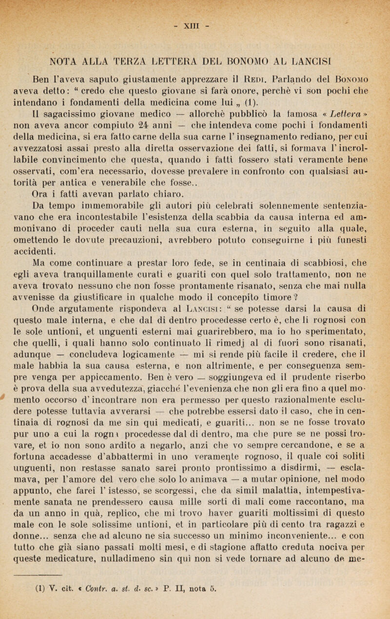 NOTA ALLA TERZA LETTERA DEL BONOMO AL LANCISI « t Ben l’aveva saputo giustamente apprezzare il Redi. Parlando del Bonomo aveva detto: “ credo che questo giovane si farà onore, perchè vi son pochi che intendano i fondamenti della medicina come lui „ (1). Il sagacissimo giovane medico — allorché pubblicò la famosa « Lettera » non aveva ancor compiuto 24 anni — che intendeva come pochi i fondamenti della medicina, si era fatto carne della sua carne 1’ insegnamento rediano, per cui avvezzatosi assai presto alla diretta osservazione dei fatti, si formava T incrol¬ labile convincimento che questa, quando i fatti fossero stati veramente bene osservati, com’era necessario, dovesse prevalere in confronto con qualsiasi au¬ torità per antica e venerabile che fosse,. Ora i fatti avevan parlato chiaro. Da tempo immemorabile gli autori più celebrati solennemente sentenzia¬ vano che era incontestabile 1’esistenza della scabbia da causa interna ed am¬ monivano di proceder cauti nella sua cura esterna, in seguito alla quale, omettendo le dovute precauzioni, avrebbero potuto conseguirne i più funesti accidenti. Ma come continuare a prestar loro fede, se in centinaia di scabbiosi, che egli aveva tranquillamente curati e guariti con quel solo trattamento, non ne aveva trovato nessuno che non fosse prontamente risanato, senza che mai nulla avvenisse da giustificare in qualche modo il concepito timore? Onde argutamente rispondeva al Lancisi: “ se potesse darsi la causa di questo male interna, e che dal di dentro procedesse certo è, che ii rognosi con le sole untioni, et unguenti esterni mai guarirebbero, ma io ho sperimentato, che quelli, i quali hanno solo continuato li rimedj al di fuori sono risanati, adunque — concludeva logicamente — mi si rende più facile il credere, che il male habbia la sua causa esterna, e non altrimente, e per conseguenza sem¬ pre venga per appiecamento. Ben è vero — soggiungeva ed il prudente riserbo è prova della sua avvedutezza, giacché l’evenienza che non gli era fino a quel mo¬ mento occorso d’incontrare non era permesso per questo razionalmente esclu¬ dere potesse tuttavia avverarsi — che potrebbe essersi dato il caso, che in cen¬ tinaia di rognosi da me sin qui medicati, e guariti... non se ne fosse trovato pur uno a cui la rogm procedesse dal di dentro, ma che pure se ne possi tro¬ vare, et io non sono ardito a negarlo, anzi che vo sempre cercandone, e se a fortuna accadesse d’abbattermi in uno veramente rognoso, il quale coi soliti unguenti, non restasse sanato sarei pronto prontissimo a disdirmi, — escla¬ mava, per l’amore del vero che solo lo animava — a mutar opinione, nel modo appunto, che farei l’istesso, se scorgessi, che da simil malattia, intempestiva¬ mente sanata ne prendessero causa mille sorti di mali come raccontano, ma da un anno in quà, replico, che mi trovo haver guariti moltissimi di questo male con le sole solissime untioni, et in particolare più di cento tra ragazzi e donne... senza che ad alcuno ne sia successo un minimo inconveniente... e con tutto che già siano passati molti mesi, e di stagione affatto creduta nociva per queste medicature, nulladimeno sin qui non si vede tornare ad alcuno de me- (1) V. cit. « Contr. a. st. d. se. » P. II, nota 5.