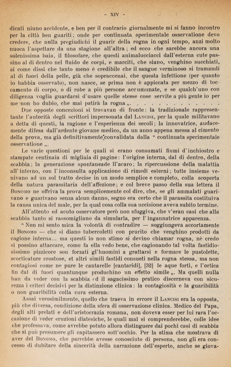 dicati niuno accidente, e ben per il contrario giornalmente mi si fanno incontro per la città ben guariti; onde per continuata sperimentale osservatione devo credere, che nulla pregiudichi il guarir della rogna in ogni tempo, anzi molto nuoca l’aspettare da una stagione all’altra ; ed ecco che sarebbe ancora una solenissima baia, il filosofare, che questi animalucciacci dall’esterna cute pas¬ sino al di dentro nel fluido de corpi, e marciti, che siano, venghino succhiati, si come dissi che tanto meno è credibile che il sangue verminoso si tramandi al di fuori della pelle, già che sopraccenai, che questa infettione (per quanto 10 habbia osservato), non nasce, se prima non è appiccata per mezzo di toc¬ camente di corpo, o di robe a più persone accumunate, e se qualch’uno con diligenza voglia guardarsi d’usare quelle stesse cose servite a più gente io per me non ho dubio, che mai patirà la rogna .. Due opposte concezioni si trovavan di fronte : la tradizionale rappresen¬ tante l’autorità degli scrittori impersonata dal Lancisi, per la quale militavano a detta di questi, la ragione e l’esperienza dei secoli ; la innovatrice, audace¬ mente difesa dall’ardente giovane medico, da un anno appena messa al cimento della prova, ma già definitivamente'convalidata dalla “ continuata sperimentale osservatione Le varie questioni per le quali si erano consumati fiumi d’inchiostro e stampate centinaia di migliaia di pagine: l’origine interna, dal di dentro, della scabbia; la generazione spontaneade ll’acaro; la ripercussione della malattia all’ interno, con l’inconsulta applicazione di rimedi esterni ; tutte insieme ve¬ nivano ad un sol tratto decise in un modo semplice e completo, colla scoperta della natura parassitarla dell’affezione; e col breve passo della sua lettera il Bonomo ne offriva la prova semplicemente col dire, che, se gli ammalati guari¬ vano e guarivano senza alcun danno, segno era certo che il parassita costituiva la causa unica del male, per la qual cosa colla sua uccisione aveva subito termine. All’attento ed acuto osservatore però non sfuggiva, che v’eran casi che alla scabbia tanto si rassomigliano da simularla, per V ingannatrice apparenza. “ Non mi sento mica la volontà di contradire — soggiungeva accortamente 11 Bonomo — che si diano tubercoletti con prurito che venghino prodotti da cagione interna... ma questi io non stimo si devino chiamar rogna, nè credo si possino attaccare, come fa ella vedo bene, che cagionando tal volta fastidio¬ sissimo pizzicore son forzati gl’huomini a grattarsi e formare le pustolette, scorticature crostose, et altri simili fastidi consueti nella rogna stessa, ma non contagiosi come ne pure le cantarelle [cantaridi], [32] le aque forti, e l’ortica fin dal di fuori quantunque produchino un effetto simile „. Ma quelli nulla han da veder con la scabbia rd il sagacissimo pratico discerneva con sicu¬ rezza i criteri decisivi per la distinzione clinica: la contagiosità e la guaribilità o non guaribilità colla cura esterna. Assai verosimilmente, quello che traeva in errore il Lancisi era la opposta, più che diversa, condizione della sfera di osservazione clinica. Medico del Papa, degli alti prelati e dell’aristocrazia romana, non doveva esser per lui rara l’oc¬ casione di veder eruzioni diatesiche, le quali mal si comprenderebbe, colle idee che professava, come avrebbe potuto allora distinguere dai pochi casi di scabbia che si può presumere gli capitassero sott’occhio. Per la stima che mostrava di aver del Bonomo, che parrebbe avesse conosciuto di persona, non gli era con¬ cesso di dubitare della sincerità della narrazione dell’esperto, anche se giova-