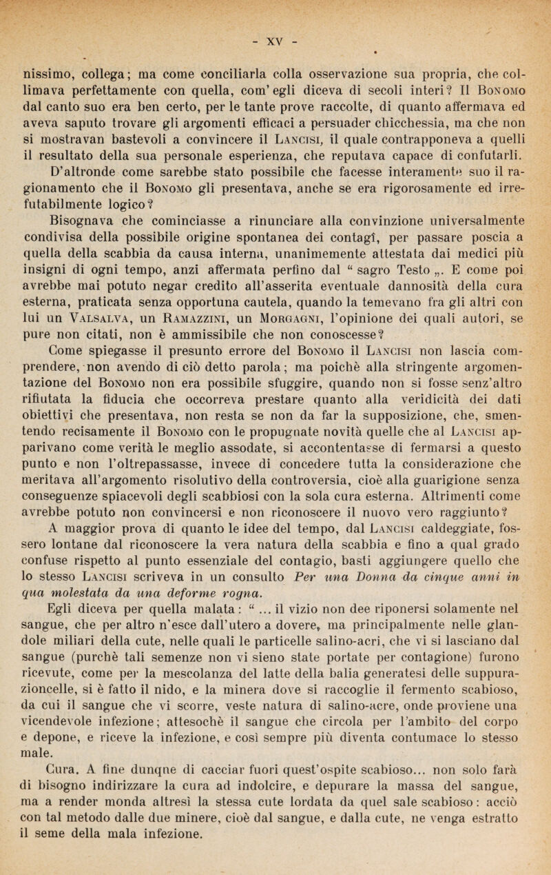 riissimo, collega; ma come conciliarla colla osservazione sua propria, che col¬ limava perfettamente con quella, com’egli diceva di secoli interi? Il Bonomo dal canto suo era ben certo, per le tante prove raccolte, di quanto affermava ed aveva saputo trovare gli argomenti efficaci a persuader chicchessia, ma che non si mostravan bastevoli a convincere il Lancisi, il quale contrapponeva a quelli il resultato della sua personale esperienza, che reputava capace di confutarli. D’altronde come sarebbe stato possibile che facesse interamente suo il ra¬ gionamento che il Bonomo gli presentava, anche se era rigorosamente ed irre¬ futabilmente logico? Bisognava che cominciasse a rinunciare alla convinzione universalmente condivisa della possibile origine spontanea dei contagi, per passare poscia a quella della scabbia da causa interna, unanimemente attestata dai medici più insigni di ogni tempo, anzi affermata perfino dal “ sagro Testo E come poi avrebbe mai potuto negar credito all’asserita eventuale dannosità della cura esterna, praticata senza opportuna cautela, quando la temevano fra gli altri con lui un Valsalva, un Ramazzini, un Morgagni, l’opinione dei quali autori, se pure non citati, non è ammissibile che non conoscesse? Come spiegasse il presunto errore del Bonomo il Lancisi non lascia com¬ prendere, non avendo di ciò detto parola; ma poiché alla stringente argomen¬ tazione del Bonomo non era possibile sfuggire, quando non si fosse senz’altro rifiutata la fiducia che occorreva prestare quanto alla veridicità dei dati obiettivi che presentava, non resta se non da far la supposizione, che, smen¬ tendo recisamente il Bonomo con le propugnate novità quelle che al Lancisi ap¬ parivano come verità le meglio assodate, si accontentasse di fermarsi a questo punto e non l’oltrepassasse, invece di concedere tutta la considerazione che meritava all’argomento risolutivo della controversia, cioè alla guarigione senza conseguenze spiacevoli degli scabbiosi con la sola cura esterna. Altrimenti come avrebbe potuto non convincersi e non riconoscere il nuovo vero raggiunto? A maggior prova di quanto le idee del tempo, dal Lancisi caldeggiate, fos¬ sero lontane dal riconoscere la vera natura della scabbia e fino a qual grado confuse rispetto al punto essenziale del contagio, basti aggiungere quello che 10 stesso Lancisi scriveva in un consulto Per una Donna da cinque anni in qua molestata da una deforme rogna. Egli diceva per quella malata : “ ... il vizio non dee riponersi solamente nel sangue, che per altro n’esce dall’utero a dovere* ma principalmente nelle glan- dole miliari della cute, nelle quali le particelle salino-acri, che vi si lasciano dal sangue (purché tali semenze non vi sieno state portate per contagione) furono ricevute, come per la mescolanza del latte della balia generatesi delle suppura- zioncelle, si è fatto il nido, e la minerà dove si raccoglie il fermento scabioso, da cui il sangue che vi scorre, veste natura di salino-acre, onde proviene una vicendevole infezione; attesoché il sangue che circola per Lambito del corpo e depone, e riceve la infezione, e così sempre più diventa contumace lo stesso male. Cura. A fine dunque di cacciar fuori quest’ospite scabioso... non solo farà di bisogno indirizzare la cura ad indolcire, e depurare la massa del sangue, ma a render monda altresì la stessa cute lordata da quel sale scabioso : acciò con tal metodo dalle due minere, cioè dal sangue, e dalla cute, ne venga estratto 11 seme della mala infezione.