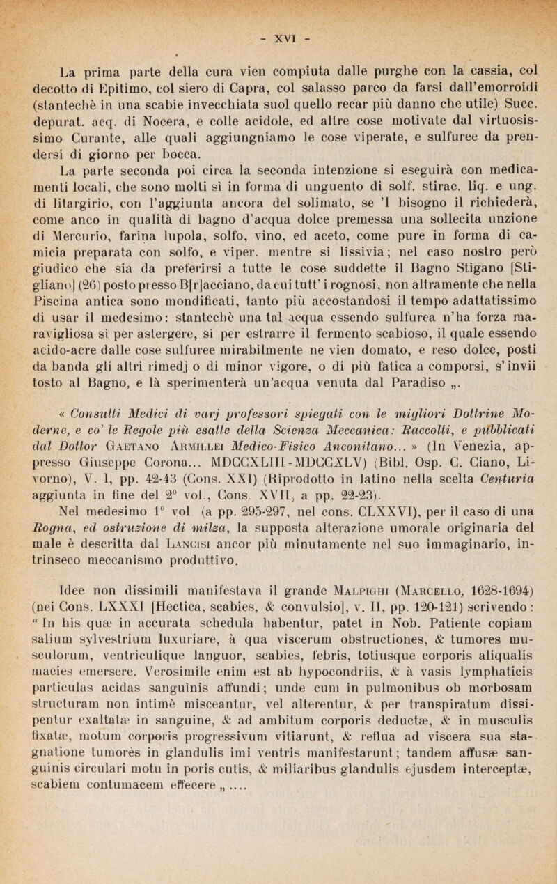 » La prima parte della cura vien compiuta dalle purghe con la cassia, col decotto di Epitimo, col siero di Capra, col salasso parco da farsi dall’emorroidi (stantechè in una scabie invecchiata suol quello recar più danno che utile) Succ. depurat. acq. di Nocera, e colle acidole, ed altre cose motivate dal virtuosis¬ simo Curante, alle quali aggiungniamo le cose viperate, e sulfuree da pren¬ dersi di giorno per bocca. La parte seconda poi circa la seconda intenzione si eseguirà con medica¬ menti locali, che sono molti sì in forma di unguento di solf. stirac. liq. e ung. di litargirio, con l’aggiunta ancora del solimato, se ’l bisogno il richiederà, come anco in qualità di bagno d’acqua dolce premessa una sollecita unzione di Mercurio, farina lupola, solfo, vino, ed aceto, come pure in forma di ca¬ micia preparata con solfo, e viper. mentre si lissivia; nel caso nostro però giudico che sia da preferirsi a tutte le cose suddette il Bagno Stigano [Sti¬ gliano] (26) posto presso B| facciano, da cui tutt’ i rognosi, non altramente che nella Piscina antica sono mondificati, tanto più accostandosi il tempo adattatissimo di usar il medesimo: stantechè una tal acqua essendo sulfurea n’ha forza raa- ravigliosa sì per astergere, sì per estrarre il fermento scabioso, il quale essendo acido-acre dalle cose sulfuree mirabilmente ne vien domato, e reso dolce, posti da banda gli altri rimedj o di minor vigore, o di più fatica a comporsi, s’invii tosto al Bagno, e là sperimenterà un’acqua venuta dal Paradiso „. « Consulti Medici di varj professori spiegati con le migliori Dottrine Mo¬ derne, e co’ le Regole più esatte della Scienza Meccanica : Raccolti, e piibblicati dal Dottor Gaetano Armillei Medico-Fisico Anconitano... » (In Venezia, ap¬ presso Giuseppe Corona... MDCCXLIII-MDCCXLV) (Bibl. Osp. G. Giano, Li¬ vorno), V. 1, pp. 42-43 (Gons. XXI) (Riprodotto in latino nella scelta Centuria aggiunta in fine del 2° voi., Gons. XVII, a pp. 22-23). Nel medesimo 1° voi (a pp. 295*297, nel cons. GLXXVI), per il caso di una Rogna, ed ostruzione di milza, la supposta alterazione umorale originaria del male è descritta dal Lancisi ancor più minutamente nel suo immaginario, in¬ trinseco meccanismo produttivo. Idee non dissimili manifestava il grande Malpighi (Marcello, 1628-1694) (nei Gons. LXXXI [Hectica, scabies, & convulsio], v. II, pp. 120-121) scrivendo:  In his quee in accurata schedula habentur, patet in Nob. Patiente copiam salium sylvestrium luxuriare, à qua viscerum obstructiones, & tumores ni li¬ se u Ioni m, ventriculique languor, scabies, febris, totiusque corporis aliqualis macies emersere. Verosimile enim est ab hypocondriis, & à vasis lymphaticis particulas acidas sanguìnis affundi ; unde cum in pulmonibus ob morbosam structuram non intimò misceantur, vel alterentur, & per transpiratum dissi* pentur exaltatae in sanguine, & ad ambitum corporis decluctag, & in musculis tìxalae, motum corporis progressivum vitiarunt, & reflua ad viscera sua sta¬ gnatone tumorès in glandulis imi ventris manifestarunt ; tandem affusa? san¬ guini circulari motu in poris cutis, & miliaribus glandulis ejusdem interceptae, scabiem contumacem effecere „ ....