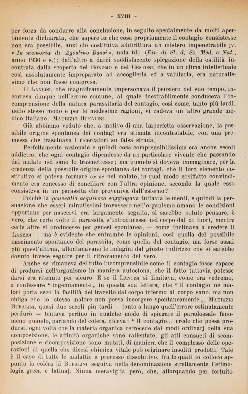 per forza da condurre alla conclusione, in seguito specialmente da molti aper¬ tamente dichiarata, che sapere in che cosa propriamente il contagio consistesse non era possibile, anzi ciò costituiva addirittura un mistero impenetrabile (v. « In memoria di Agostino Bassi », nota 61) (.Riv. di St. d. Se. Med. e Nat., anno 1936 e s.) ; dall’altro a darci soddisfacente spiegazione della ostilità in¬ contrata dalla scoperta del Bonomo e del Cestoni, che in un clima intellettuale così assolutamente impreparato ad accoglierla ed a valutarla, era naturalis¬ simo che non fosse compresa. Il Lancisi, che magnificamente impersonava il pensiero del suo tempo, in¬ correva dunque nell’errore comune, al quale inevitabilmente conduceva l’in¬ comprensione della natura parassitarla del contagio, così come, tanto più tardi, nello stesso modo e per le medesime ragioni, vi cadeva un altro grande me¬ dico Italiano : Maurizio Bufalini. Già abbiamo veduto che, a motivo di una imperfetta osservazione, la pos¬ sibile origine spontanea dei contagi era stimata incontestabile, con una pre¬ messa che trascinava i ricercatori su falsa strada. Perfettamente razionale e quindi cosa comprensibilissima era anche secoli addietro, che ogni contagio dipendesse da un particolare vivente che passando dal malato nel sano lo trasmettesse ; ma quando si doveva immaginare, per la credenza della possibile origine spontanea dei contagi, che il loro elemento co¬ stitutivo si poteva formare ex se nel malato, in qual modo cosiffatto convinci¬ mento era concesso di conciliare con l’altra opinione, secondo la quale esso consisteva in un parassita che proveniva dall’esterno? Poiché la generatio aequivoca soggiogava tuttavia le menti, e quindi la per¬ suasione che esseri minutissimi trovassero nell’organismo umano le condizioni opportune per nascervi era largamente seguita, si sarebbe potuto pensare, è vero, che certe volte il parassita s’introducesse nel corpo dal di fuori, mentre certe altre si producesse per genesi spontanea, — come inclinava a credere il Lancisi — ma è evidente che entrambe le opinioni, così quella del possibile nascimento spontaneo del parassita, come quella del contagio, ma forse assai più quest’ultima, allontanavano le indagini dal giusto indirizzo che si sarebbe dovuto invece seguire per il ritrovamento del vero. Anche se rimaneva del tutto incomprensibile come il contagio fosse capace di prodursi nell’organismo in maniera autoctona, che il fatto tuttavia potesse darsi era ritenuto per sicuro E se il Lancisi si limitava, come ora vedremo, a confessare “ ingenuamente „ in questa sua lettera, che “ il contagio ne ma¬ lori porta seco la facilità del transito dal corpo infermo al corpo sano, ma non obliga che lo stesso malore non possa insorgere spontaneamente „, Maurizio Bufalini, quasi due secoli più tardi — tanto a lungo quell’errore ostinatamente perdurò — tentava perfino in qualche modo di spiegare il paradossale feno¬ meno quando, parlando del colera, diceva: “ Il contagio... credo che possa pro¬ dursi, ogni volta che la materia organica retrocede dai modi ordinarj della sua composizione, le affinità organiche sono rallentate, gli atti consueti di scom¬ posizione e ricomposizione sono mutati, di maniera che il complesso delle ope¬ razioni di quella che dicesi chimica vitale può originare insoliti prodotti. Tale è il caso di tutte le malattie a processo dissolutivo, fra le quali io colloco ap¬ punto la colera [il Bufalini seguiva nella denominazione strettamente l’etimo¬ logia greca e latina|. Niuna meraviglia però, che, allorquando per fortuito