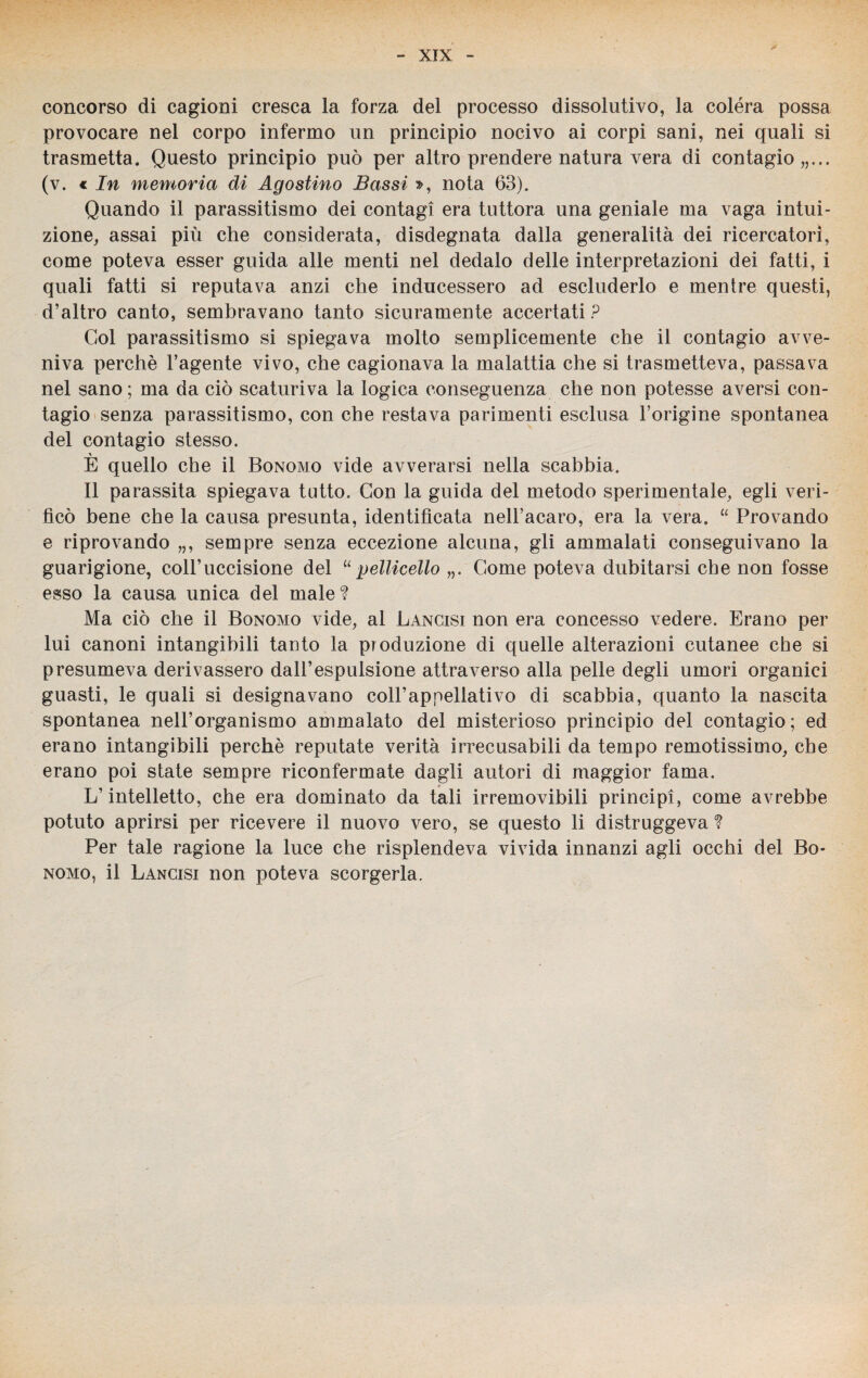 concorso di cagioni cresca la forza del processo dissolutivo, la colèra possa provocare nel corpo infermo un principio nocivo ai corpi sani, nei quali si trasmetta. Questo principio può per altro prendere natura vera di contagio,,... (v. € In memoria di Agostino Bassi », nota 63). Quando il parassitismo dei contagi era tuttora una geniale ma vaga intui¬ zione, assai più che considerata, disdegnata dalla generalità dei ricercatori, come poteva esser guida alle menti nel dedalo delle interpretazioni dei fatti, i quali fatti si reputava anzi che inducessero ad escluderlo e mentre questi, d’altro canto, sembravano tanto sicuramente accertati ? Gol parassitismo si spiegava molto semplicemente che il contagio avve¬ niva perchè l’agente vivo, che cagionava la malattia che si trasmetteva, passava nel sano; ma da ciò scaturiva la logica conseguenza che non potesse aversi con¬ tagio senza parassitismo, con che restava parimenti esclusa l’origine spontanea del contagio stesso. E quello che il Bonomo vide avverarsi nella scabbia. Il parassita spiegava tutto. Con la guida del metodo sperimentale, egli veri¬ ficò bene che la causa presunta, identificata nell’acaro, era la vera. “ Provando e riprovando „, sempre senza eccezione alcuna, gli ammalati conseguivano la guarigione, coll’uccisione del “ pelliccilo „. Come poteva dubitarsi che non fosse esso la causa unica del male? Ma ciò che il Bonomo vide, al Lancisi non era concesso vedere. Erano per lui canoni intangibili tanto la produzione di quelle alterazioni cutanee che si presumeva derivassero dall’espulsione attraverso alla pelle degli umori organici guasti, le quali si designavano coll’appellativo di scabbia, quanto la nascita spontanea nell’organismo ammalato del misterioso principio del contagio; ed erano intangibili perchè reputate verità irrecusabili da tempo remotissimo, che erano poi state sempre riconfermate dagli autori di maggior fama. L’intelletto, che era dominato da tali irremovibili principi, come avrebbe potuto aprirsi per ricevere il nuovo vero, se questo li distruggeva ? Per tale ragione la luce che risplendeva vivida innanzi agli occhi del Bo¬ nomo, il Lancisi non poteva scorgerla.