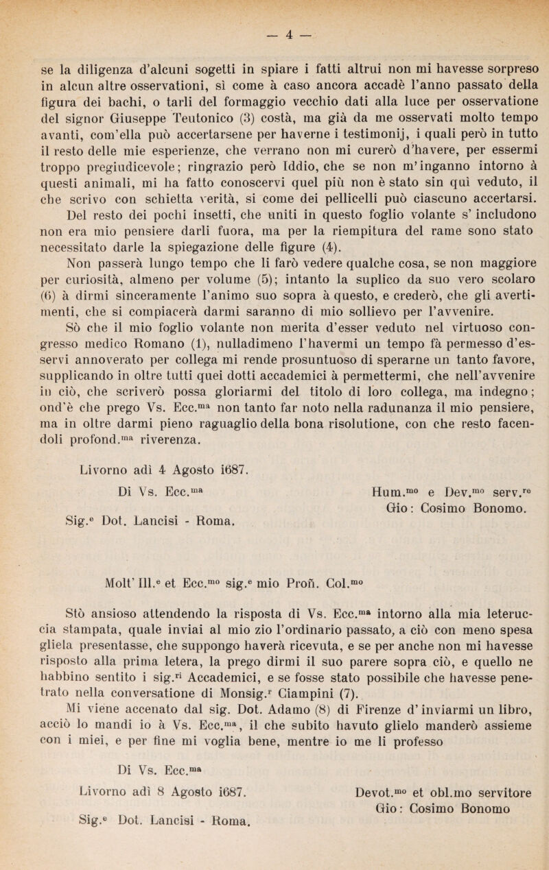 se la diligenza d’alcuni sogetti in spiare i fatti altrui non mi havesse sorpreso in alcun altre osservationi, sì come à caso ancora accadè l’anno passato della figura dei bachi, o tarli del formaggio vecchio dati alla luce per osservatione del signor Giuseppe Teutonico (3) costà, ma già da me osservati molto tempo avanti, convella può accertarsene per haverne i testimoni, i quali però in tutto il resto delle mie esperienze, che verrano non mi curerò d’havere, per essermi troppo pregiudicevole; ringrazio però Iddio, che se non m’inganno intorno à questi animali, mi ha fatto conoscervi quel più non è stato sin qui veduto, il che scrivo con schietta verità, si come dei pedicelli può ciascuno accertarsi. Del resto dei pochi insetti, che uniti in questo foglio volante s’includono non era mio pensiere darli fuora, ma per la riempitura del rame sono stato necessitato darle la spiegazione delle figure (4). Non passerà lungo tempo che li farò vedere qualche cosa, se non maggiore per curiosità, almeno per volume (5); intanto la suplico da suo vero scolaro (6) à dirmi sinceramente l’animo suo sopra à questo, e crederò, che gli averti- menti, che si compiacerà darmi saranno di mio sollievo per l’avvenire. Sò che il mio foglio volante non merita d’esser veduto nel virtuoso con¬ gresso medico Romano (1), nulladimeno l’havermi un tempo fà permesso d’es- servi annoverato per collega mi rende prosuntuoso di sperarne un tanto favore, supplicando in oltre tutti quei dotti accademici à permettermi, che nell’avvenire in ciò, che scriverò possa gloriarmi del titolo di loro collega, ma indegno ; ond'è che prego Vs. Ecc.ma non tanto far noto nella radunanza il mio pensiere, ma in oltre darmi pieno raguaglio della bona risolutione, con che resto facen¬ doli profond.ma riverenza. Livorno adì 4 Agosto i687. Di Vs. Ecc.ma Sig.e Dot. Lancisi - Roma. Molt’ 111.® et Ecc.mo sig.e mio Pron. Col.mo Sto ansioso attendendo la risposta di Vs. Eec.ma intorno alla mia leteruc- cia stampata, quale inviai al mio zio l’ordinario passato, a ciò con meno spesa gliela presentasse, che suppongo haverà ricevuta, e se per anche non mi havesse risposto alla prima letera, la prego dirmi il suo parere sopra ciò, e quello ne habbino sentito i sig.ri Accademici, e se fosse stato possibile che havesse pene¬ trato nella conversatione di Monsig.1' Giampini (7). Mi viene accenato dal sig. Dot. Adamo (8) di Firenze d’inviarmi un libro, acciò lo mandi io à Vs. Ecc.ma, il che subito havuto glielo manderò assieme con i miei, e per fine mi voglia bene, mentre io me li professo Di Vs. Ecc.ma Livorno adì 8 Agosto i687. Devot.m° et obl.mo servitore Gio: Cosimo Bonomo Sig.e Dot. Lancisi - Roma. Hum.mo e Dev.mo serv.re Gio : Cosimo Bonomo.