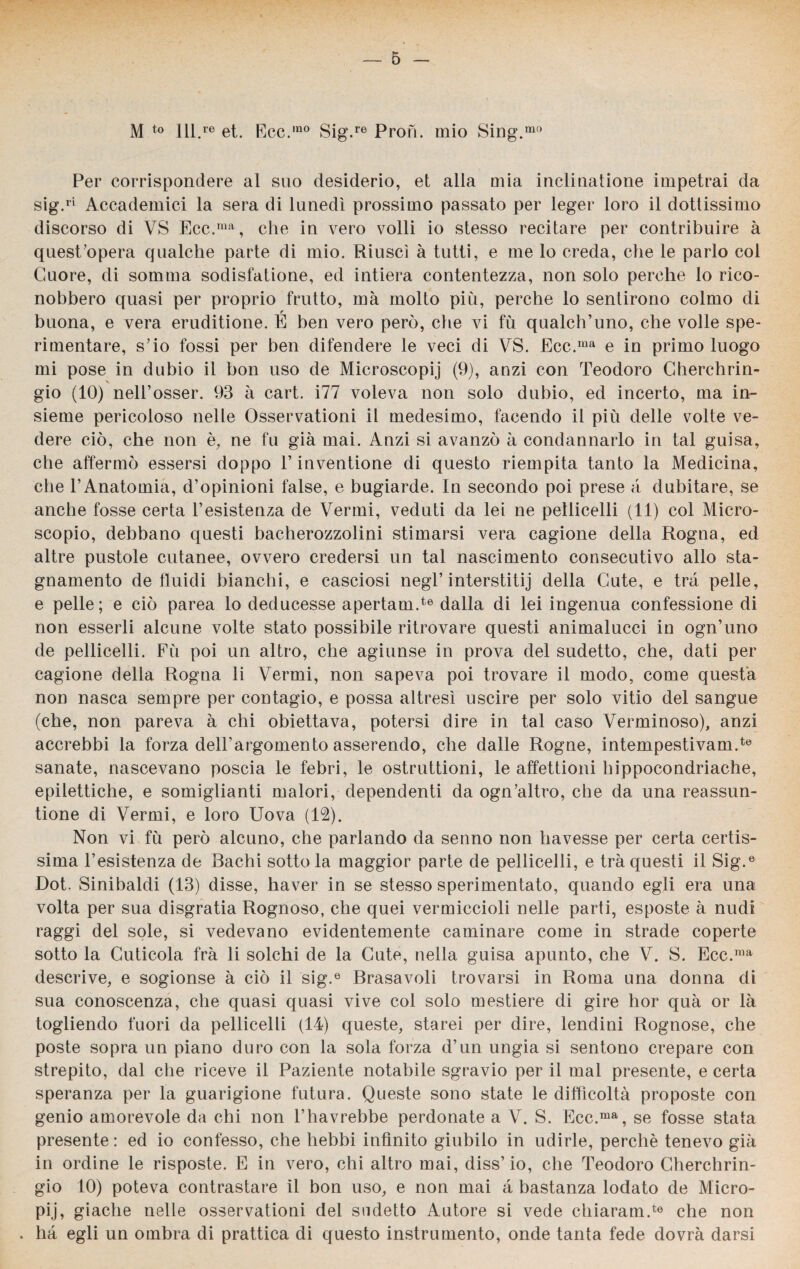 M to lll.re et. Ece.mo Sig.re Proti, mio Sing.mo Per corrispondere al suo desiderio, et alla mia inclinatione impetrai da sig.ri Accademici la sera di lunedì prossimo passato per leger loro il dottissimo discorso di VS Ecc.ma, che in vero volli io stesso recitare per contribuire à quest’opera qualche parte di mio. Riuscì à tutti, e me lo creda, che le parlo col Cuore, di somma sodisfatione, ed intiera contentezza, non solo perche lo rico¬ nobbero quasi per proprio frutto, ma molto più, perche lo sentirono colmo di buona, e vera eruditione. É ben vero però, che vi fù qualch’uno, che volle spe¬ rimentare, sdo fossi per ben difendere le veci di VS. Ecc.ma e in primo luogo mi pose in dubio il bon uso de Microscopij (9), anzi con Teodoro Cherchrin- gio (10) nell’osser. 93 à cart. i77 voleva non solo dubio, ed incerto, ma in¬ sieme pericoloso nelle Osservationi il medesimo, facendo il più delle volte ve¬ dere ciò, che non è, ne fu già mai. Anzi si avanzò à condannarlo in tal guisa, che affermò essersi doppo T inventione di questo riempita tanto la Medicina, che l’Anatomia, d’opinioni false, e bugiarde. In secondo poi prese à dubitare, se anche fosse certa 1’esistenza de Vermi, veduti da lei ne pellicelli (11) col Micro¬ scopio, debbano questi bacherozzolini stimarsi vera cagione della Rogna, ed altre pustole cutanee, ovvero credersi un tal nascimento consecutivo allo sta¬ gnamento de fluidi bianchi, e casciosi negl’interstitij della Cute, e tra pelle, e pelle; e ciò parea lo deducesse apertami6 dalla di lei ingenua confessione di non esserli alcune volte stato possibile ritrovare questi animalucci in ogn’uno de pellicelli. Fù poi un altro, che agiunse in prova del sudetto, che, dati per cagione della Rogna li Vermi, non sapeva poi trovare il modo, come questa non nasca sempre per contagio, e possa altresì uscire per solo vitio del sangue (che, non pareva a chi obiettava, potersi dire in tal caso Verminoso), anzi accrebbi la forza dell’argomento asserendo, che dalle Rogne, intempestivam.te sanate, nascevano poscia le febri, le ostruttioni, le affettioni hippocondriache, epilettiche, e somiglianti malori, dependenti da ogn’altro, che da una reassun- tione di Vermi, e loro Uova (12). Non vi fù però alcuno, che parlando da senno non havesse per certa certis¬ sima 1’esistenza de Bachi sotto la maggior parte de pellicelli, e tra questi il Sig.e Dot. Sinibaldi (13) disse, haver in se stesso sperimentato, quando egli era una volta per sua disgratia Rognoso, che quei vermiccioli nelle parti, esposte à nudi raggi del sole, si vedevano evidentemente caulinare come in strade coperte sotto la Cuticola fra li solchi de la Cute, nella guisa apunto, che V. S. Ecc.ma descrive, e sogionse à ciò il sig.e Brasavoli trovarsi in Roma una donna di sua conoscenza, che quasi quasi vive col solo mestiere di gire hor quà or là togliendo fuori da pellicelli (14) queste, starei per dire, lendini Rognose, che poste sopra un piano duro con la sola forza d’un ungia si sentono crepare con strepito, dal che riceve il Paziente notabile sgravio per il mal presente, e certa speranza per la guarigione futura. Queste sono state le difficoltà proposte con genio amorevole da chi non l’havrebbe perdonate a V. S. Ecc.ma, se fosse stata presente : ed io confesso, che hebbi infinito giubilo in udirle, perchè tenevo già in ordine le risposte. E in vero, chi altro mai, diss’io, che Teodoro Cherchrin- gio 10) poteva contrastare il bon uso, e non mai à bastanza lodato de Micro- pij, giacile nelle osservationi del sudetto Autore si vede chiaram.te che non . ha egli un ombra di prattica di questo instrumento, onde tanta fede dovrà darsi