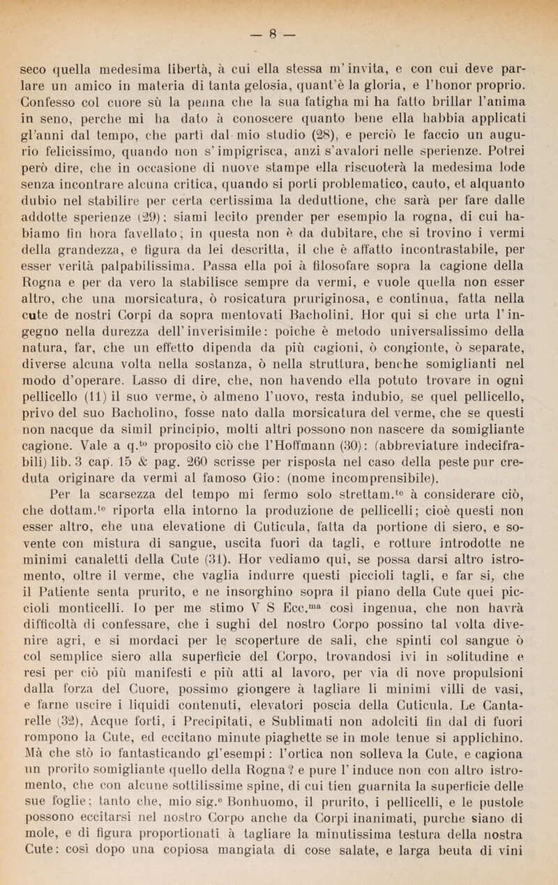 seco quella medesima libertà, à cui ella stessa ufiinvita, e con cui deve par¬ lare un amico in materia di tanta gelosia, quant’è la gloria, e l’honor proprio. Confesso col cuore sù la penna che la sua fatigha mi ha fatto brillar l’anima in seno, perche mi ha dato à conoscere quanto bene ella habbia applicati gl’anni dal tempo, che partì dal-mio studio (28), e perciò le faccio un augu¬ rio felicissimo, quando non s’impigrisca, anzi s’avalori nelle sperienze. Potrei però dire, che in occasione di nuove stampe ella riscuoterà la medesima lode senza incontrare alcuna critica, quando si porti problematico, cauto, et alquanto dubio nel stabilire per certa certissima la deduzione, che sarà per fare dalle addotte sperienze (29); siami lecito prender per esempio la rogna, di cui ha- biamo fin bora favellato; in questa non è da dubitare, che si trovino i vermi della grandezza, e figura da lei descritta, il che è affatto incontrastabile, per esser verità palpabilissima. Passa ella poi à filosofare sopra la cagione della Rogna e per da vero la stabilisce sempre da vermi, e vuole quella non esser altro, che una morsicatura, ò rosicatura pruriginosa, e continua, fatta nella cute de nostri Corpi da sopra mentovati Bacholini. Hor qui si che urta l’in¬ gegno nella durezza dell’inverisimile : poiché è metodo universalissimo della natura, far, che un effetto dipenda da più cagioni, ò congionte, ò separate, diverse alcuna volta nella sostanza, ò nella struttura, benché somiglianti nel modo d’operare. Lasso di dire, che, non havendo ella potuto trovare in ogni pelliccilo (11) il suo verme, ò almeno l’uovo, resta indubio, se quel pelliccilo, privo del suo Bacholino, fosse nato dalla morsicatura del verme, che se questi non nacque da simil principio, molti altri possono non nascere da somigliante cagione. Vale a q.to proposito ciò che l’Hoffmann (30): (abbreviature indecifra¬ bili) lib. 3 cap. 15 & pag. 260 scrisse per risposta nel caso della peste pur cre¬ duta originare da vermi al famoso Gio: (nome incomprensibile). Per la scarsezza del tempo mi fermo solo strettami6 à considerare ciò, che dottami6 riporta ella intorno la produzione de pelliccili ; cioè questi non esser altro, che una elevatione di Cuticula, fatta da portione di siero, e so¬ vente con mistura di sangue, uscita fuori da tagli, e rotture introdotte ne minimi canaletti della Cute (31). Hor vediamo qui, se possa darsi altro istro- mento, oltre il verme, che vaglia indurre questi piccioli tagli, e far si, che il Patiente senta prurito, e ne insorghino sopra il piano della Cute quei pic¬ cioli monticelli. Io per me stimo V S Ecc.ma così ingenua, che non havrà difficoltà di confessare, che i sughi del nostro Corpo possino tal volta dive¬ nire agri, e si mordaci per le scoperture de sali, che spinti col sangue ò col semplice siero alla superficie del Corpo, trovandosi ivi in solitudine e resi per ciò più manifesti e più atti al lavoro, per via di nove propulsioni dalla forza del Cuore, possimo giongere à tagliare li minimi villi de vasi, e farne uscire i liquidi contenuti, elevatori poscia della Cuticula. Le Canta¬ relle (32), Acque forti, i Precipitati, e Sublimati non adolciti fin dal di fuori rompono la Cute, ed eccitano minute piaghette se in mole tenue si applichino. Mà che sto io fantasticando gl’esempi : l’ortica non solleva la Cute, e cagiona un prorito somigliante quello della Rogna? e pure l’induce non con altro istro- mento, che con alcune sottilissime spine, di cui tien guarnita la superficie delle sue foglie; tanto che, mio sig.e Bonhuomo, il prurito, i pelliccili, e le pustole possono eccitarsi nel nostro Corpo anche da Corpi inanimati, purché siano di mole, e di figura proportionati à tagliare la minutissima testura della nostra Cute : così dopo una copiosa mangiata di cose salate, e larga beuta di vini