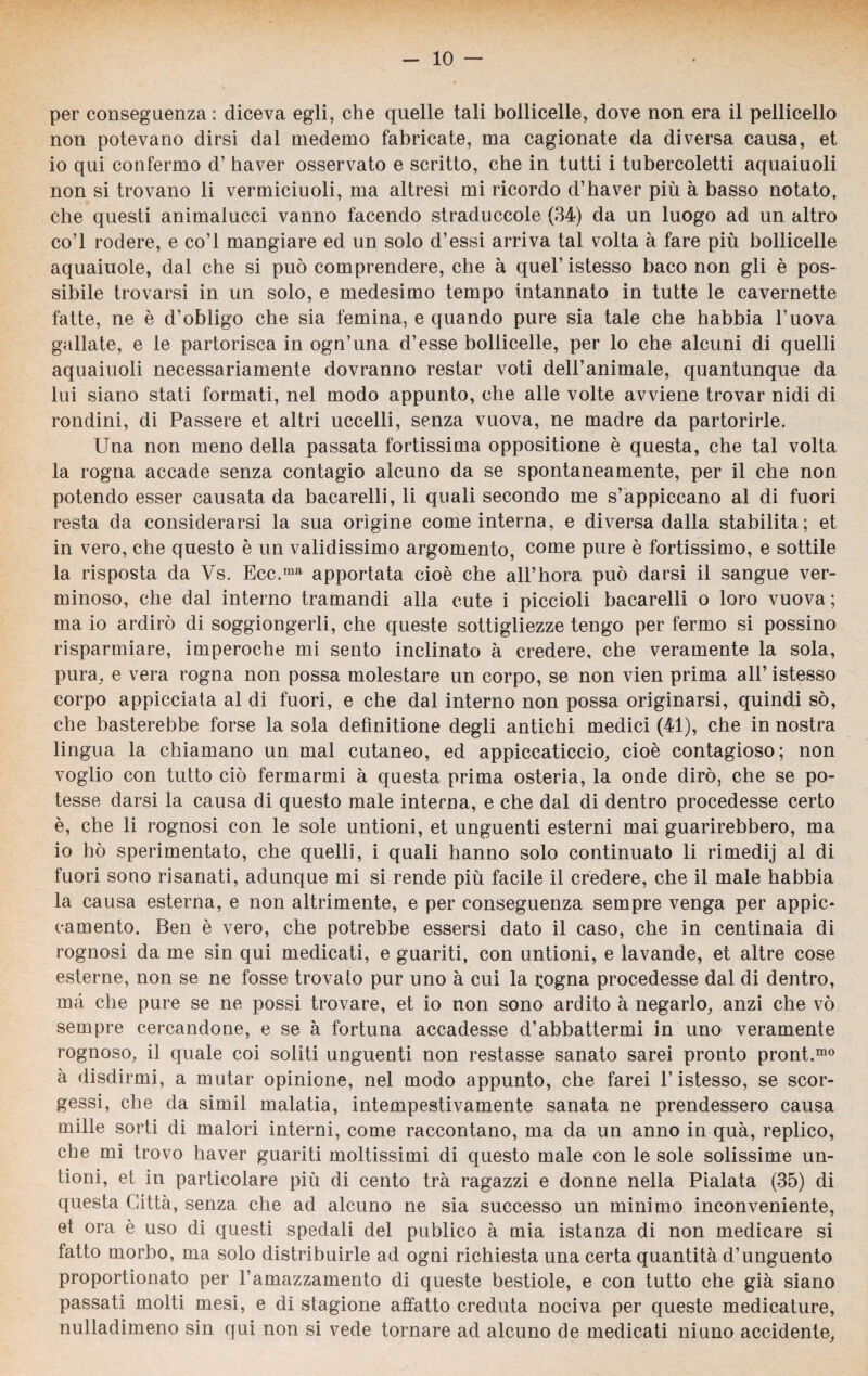 per conseguenza: diceva egli, che quelle tali bollicelle, dove non era il pedicello non potevano dirsi dal medemo fabricate, ma cagionate da diversa causa, et io qui confermo d’ haver osservato e scritto, che in tutti i tubercoletti aquaiuoli non si trovano li vermiciuoli, ma altresi mi ricordo d’haver più à basso notato, che questi animalucci vanno facendo straduccole (34) da un luogo ad un altro co’l rodere, e co’l mangiare ed un solo d’essi arriva tal volta à fare più bollicelle aquaiuole, dal che si può comprendere, che à quel’ istesso baco non gli è pos¬ sibile trovarsi in un solo, e medesimo tempo intannato in tutte le cavernette fatte, ne è d’obligo che sia femina, e quando pure sia tale che habbia l’uova gallate, e le partorisca in ogn’una d’esse bollicelle, per lo che alcuni di quelli aquaiuoli necessariamente dovranno restar voti dell’animale, quantunque da lui siano stati formati, nel modo appunto, che alle volte avviene trovar nidi di rondini, di Passere et altri uccelli, senza vuova, ne madre da partorirle. Una non meno della passata fortissima oppositione è questa, che tal volta la rogna accade senza contagio alcuno da se spontaneamente, per il che non potendo esser causata da bacarelli, li quali secondo me s’appiccano al di fuori resta da considerarsi la sua orìgine come interna, e diversa dalla stabilita; et in vero, che questo è un validissimo argomento, come pure è fortissimo, e sottile la risposta da Vs. Ecc.ma apportata cioè che all’hora può darsi il sangue ver¬ minoso, che dal interno tramandi alla cute i piccioli bacarelli o loro vuova; ma io ardirò di soggiongerli, che queste sottigliezze tengo per fermo si possino risparmiare, imperoche mi sento inclinato à credere, che veramente la sola, pura, e vera rogna non possa molestare un corpo, se non vien prima all’ istesso corpo appicciata al di fuori, e che dal interno non possa originarsi, quindi sò, che basterebbe forse la sola defìnitione degli antichi medici (41), che in nostra lingua la chiamano un mal cutaneo, ed appiccaticcio, cioè contagioso; non voglio con tutto ciò fermarmi à questa prima osteria, la onde dirò, che se po¬ tesse darsi la causa di questo male interna, e che dal di dentro procedesse certo è, che li rognosi con le sole untioni, et unguenti esterni mai guarirebbero, ma io hò sperimentato, che quelli, i quali hanno solo continuato li rimedij al di fuori sono risanati, adunque mi si rende più facile il credere, che il male habbia la causa esterna, e non altrimente, e per conseguenza sempre venga per appiè* camento. Ben è vero, che potrebbe essersi dato il caso, che in centinaia di rognosi da me sin qui medicati, e guariti, con untioni, e lavande, et altre cose esterne, non se ne fosse trovato pur uno à cui la i;ogna procedesse dal di dentro, ma che pure se ne possi trovare, et io non sono ardito à negarlo, anzi che vò sempre cercandone, e se à fortuna accadesse d’abbattermi in uno veramente rognoso, il quale coi soliti unguenti non restasse sanato sarei pronto pront.mo à disdirmi, a mutar opinione, nel modo appunto, che farei l’istesso, se scor¬ gessi, che da simil malatia, intempestivamente sanata ne prendessero causa mille sorti di malori interni, come raccontano, ma da un anno in qua, replico, che mi trovo haver guariti moltissimi di questo male con le sole solissime un¬ tioni, et in particolare più di cento tra ragazzi e donne nella Pialata (35) di questa Catta, senza che ad alcuno ne sia successo un minimo inconveniente, et ora è uso di questi spedali del publico à mia istanza di non medicare si fatto morbo, ma solo distribuirle ad ogni richiesta una certa quantità d’unguento proportionato per l’amazzamento di queste bestiole, e con tutto che già siano passati molti mesi, e di stagione affatto creduta nociva per queste medicature, nulladimeno sin qui non si vede tornare ad alcuno de medicati niuno accidente,