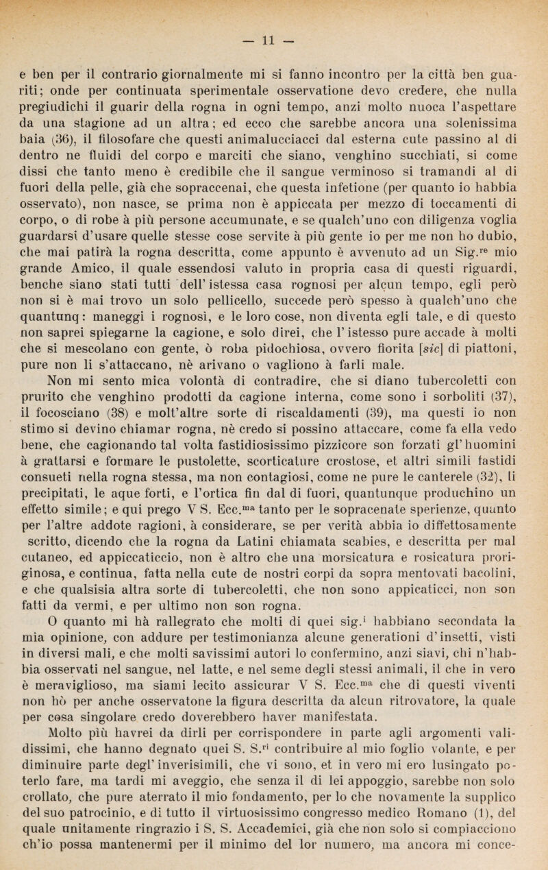 e ben per il contrario giornalmente mi si fanno incontro per la città ben gua¬ riti; onde per continuata sperimentale osservatione devo credere, che nulla pregiudichi il guarir della rogna in ogni tempo, anzi molto nuoca l’aspettare da una stagione ad un altra; ed ecco che sarebbe ancora una solenissima baia (36), il filosofare che questi animalucciacci dal esterna cute passino al di dentro ne fluidi del corpo e marciti che siano, venghino succhiati, si come dissi che tanto meno è credibile che il sangue verminoso si tramandi al di fuori della pelle, già che sopraccenai, che questa infetione (per quanto io habbia osservato), non nasce, se prima non è appiccata per mezzo di toccamenti di corpo, o di robe à più persone accumunate, e se qualch’uno con diligenza voglia guardarsi d’usare quelle stesse cose servite à più gente io per me non ho dubio, che mai patirà la rogna descritta, come appunto è avvenuto ad un Sig.re mio grande Amico, il quale essendosi valuto in propria casa di questi riguardi, benché siano stati tutti dell’istessa casa rognosi per alcun tempo, egli però non si è mai trovo un solo pelliccilo, succede però spesso à qualch’uno che quantunq : maneggi i rognosi, e le loro cose, non diventa egli tale, e di questo non saprei spiegarne la cagione, e solo direi, che l’istesso pure accade à molti che si mescolano con gente, ò roba pidochiosa, ovvero fiorita [s^c] di piattoni, pure non li s’attaccano, nè arivano o vagliono à farli male. Non mi sento mica volontà di contradire, che si diano tubercoletti con prurito che venghino prodotti da cagione interna, come sono i sorboliti (37), il focosciano (38) e molt’altre sorte di riscaldamenti (39), ma questi io non stimo si devino chiamar rogna, nè credo si possino attaccare, come fa ella vedo bene, che cagionando tal volta fastidiosissimo pizzicore són forzati gl’huomini à grattarsi e formare le pustolette, scorticature crostose, et altri simili fastidi consueti nella rogna stessa, ma non contagiosi, come ne pure le canterele (33), li precipitati, le aque forti, e l’ortica fin dal di fuori, quantunque produchino un effetto simile; e qui prego V S. Ecc.ma tanto per le sopracenate sperienze, quanto per l’altre addote ragioni, à considerare, se per verità abbia io diffettosamente scritto, dicendo che la rogna da Latini chiamata scabies, e descritta per mal cutaneo, ed appiccaticcio, non è altro che una morsicatura e rosicatura prori- ginosa, e continua, fatta nella cute de nostri corpi da sopra mentovati bacolini, e che qualsisia altra sorte di tubercoletti, che non sono appicaticci, non son fatti da vermi, e per ultimo non son rogna. 0 quanto mi hà rallegrato che molti di quei sig.* habbiano secondata la mia opinione, con addure per testimonianza alcune generationi d’insetti, visti in diversi mali, e che molti savissimi autori lo confermino, anzi siavi, chi n’hab- bia osservati nel sangue, nel latte, e nel seme degli stessi animali, il che in vero è meraviglioso, ma siami lecito assicurar V S. Ecc.ma che di questi viventi non hò per anche osservatone la figura descritta da alcun ritrovatore, la quale per cosa singolare credo doverebbero haver manifestata. Molto più havrei da dirli per corrispondere in parte agli argomenti vali¬ dissimi, che hanno degnato quei S. S.ri contribuire al mio foglio volante, e per diminuire parte degl’inverisimili, che vi sono, et in vero mi ero lusingato po¬ terlo fare, ma tardi mi aveggio, che senza il di lei appoggio, sarebbe non solo crollato, che pure aterrato il mio fondamento, per lo che novamente la supplico del suo patrocinio, e di tutto il virtuosissimo congresso medico Romano (1), del quale unitamente ringrazio i S. S. Accademici, già che non solo si compiacciono ch’io possa mantenermi per il minimo del lor numero, ma ancora mi conce-