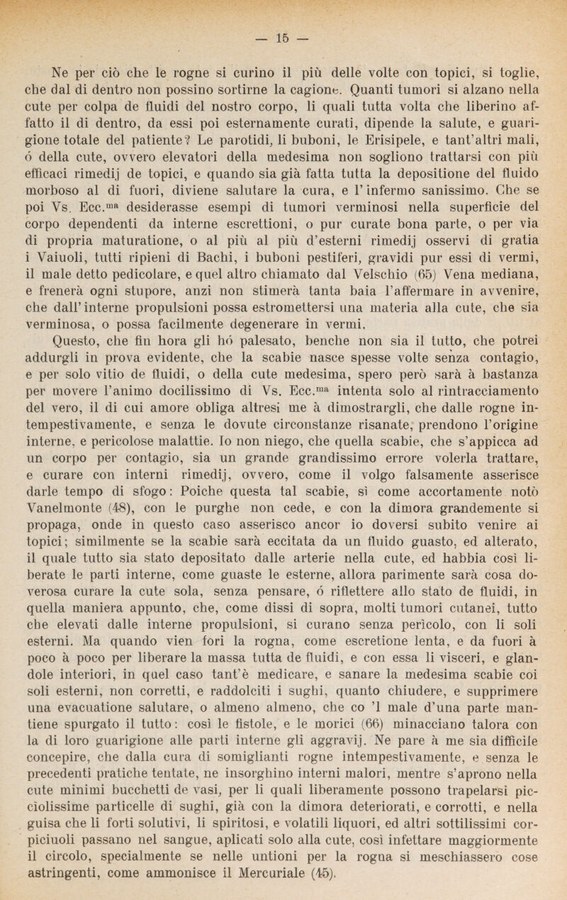 Ne per ciò che le rogne si curino il più delle volte con topici, si toglie, che dal di dentro non possino sortirne la cagione. Quanti tumori si alzano nella cute per colpa de fluidi del nostro corpo, li quali tutta volta che liberino af¬ fatto il di dentro, da essi poi esternamente curati, dipende la salute, e guari¬ gione totale del patiente? Le parotidi, li buboni, le Erisipele, e tant’altri mali, ó della cute, ovvero elevatori della medesima non sogliono trattarsi con più efficaci rimedij de topici, e quando sia già fatta tutta la depositione del fluido morboso al di fuori, diviene salutare la cura, e l’infermo sanissimo. Che se poi Vs. Ecc.ma desiderasse esempi di tumori verminosi nella superfìcie del corpo dependenti da interne escrettioni, o pur curate bona parte, o per via di propria maturatione, o al più al più d’esterni rimedij osservi di grafia i Vaiuoli, tutti ripieni di Bachi, i buboni pestiferi, gravidi pur essi di vermi, il male detto pedicolare, e quel altro chiamato dal Velschio (65) Vena mediana, e frenerà ogni stupore, anzi non stimerà tanta baia 1’affermare in avvenire, che dall’interne propulsioni possa estromettersi una materia alla cute, che sia verminosa, o possa facilmente degenerare in vermi. Questo, che fin hora gli hó palesato, benché non sia il tutto, che potrei addurgli in prova evidente, che la scabie nasce spesse volte senza contagio, e per solo vitio de fluidi, o della cute medesima, spero però sarà à bastanza per movere l’animo docilissimo di Vs. Ecc.ma intenta solo al rintracciamento del vero, il di cui amore obliga altresì me à dimostrargli, che dalle rogne in¬ tempestivamente, e senza le dovute circonstanze risanate, prendono l’origine interne, e pericolose malattie. Io non niego, che quella scabie, che s’appicca ad un corpo per contagio, sia un grande grandissimo errore volerla trattare, e curare con interni rimedij, ovvero, come il volgo falsamente asserisce darle tempo di sfogo : Poiché questa tal scabie, si come accortamente notò Vanelmonte (48), con le purghe non cede, e con la dimora grandemente si propaga, onde in questo caso asserisco ancor io doversi subito venire ai topici; similmente se la scabie sarà eccitata da un fluido guasto, ed alterato, il quale tutto sia stato depositato dalle arterie nella cute, ed habbia così li¬ berate le parti interne, come guaste le esterne, allora parimente sarà cosa do¬ verosa curare la cute sola, senza pensare, ó riflettere allo stato de fluidi, in quella maniera appunto, che, come dissi di sopra, molti tumori cutanei, tutto che elevati dalle interne propulsioni, si curano senza perìcolo, con li soli esterni. Ma quando vien fori la rogna, come escretione lenta, e da fuori à poco à poco per liberare la massa tutta de fluidi, e con essa li visceri, e glan- dole interiori, in quel caso tant’è medicare, e sanare la medesima scabie coi soli esterni, non corretti, e raddolciti i sughi, quanto chiudere, e supprimere una evacuatione salutare, o almeno almeno, che co ’l male d’una parte man¬ tiene spurgato il tutto : così le fìstole, e le morici (66) minacciano talora con la di loro guarigione alle parti interne gli aggravij. Ne pare à me sia diffìcile concepire, che dalla cura di somiglianti rogne intempestivamente, e senza le precedenti pratiche tentate, ne insorghino interni malori, mentre s’aprono nella cute minimi bucchetti de vasi, per li quali liberamente possono trapelarsi pic- cìolissime particelle di sughi, già con la dimora deteriorati, e corrotti, e nella guisa che li forti solutivi, li spiritosi, e volatili liquori, ed altri sottilissimi cor- piciuoìi passano nel sangue, aplicati solo alla cute, così infettare maggiormente il circolo, specialmente se nelle untioni per la rogna si meschiassero cose astringenti, come ammonisce il Mercuriale (45),