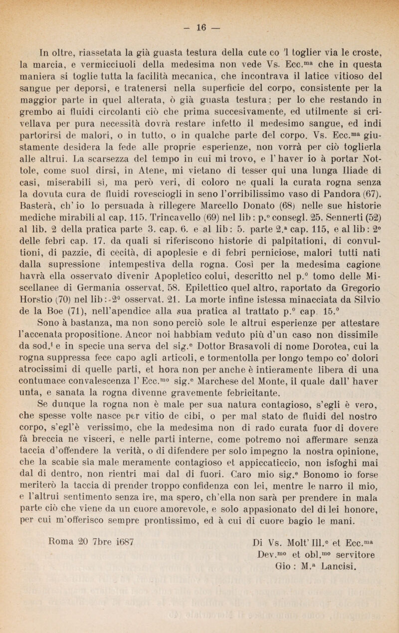 In oltre, riassetata la già guasta testura della cute co 1 toglier via le croste, la marcia, e vermicciuoli della medesima non vede Vs. Ecc.ma che in questa maniera si toglie tutta la facilità mecanica, che incontrava il latice vitioso del sangue per deporsi, e tratenersi nella superficie del corpo, consistente per la maggior parte in quel alterata, ò già guasta testura ; per lo che restando in grembo ai fluidi circolanti ciò che prima suecesivamente, ed utilmente si cri¬ vellava per pura necessità dovrà restare infetto il medesimo sangue, ed indi partorirsi de malori, o in tutto, o in qualche parte del corpo. Vs. Ecc.ma giu¬ stamente desidera la fede alle proprie esperienze, non vorrà per ciò toglierla alle altrui. La scarsezza del tempo in cui mi trovo, e l’haver io à portar Not¬ tole, come suol dirsi, in Atene, mi vietano di tesser qui una lunga Iliade di casi, miserabili si, ma però veri, di coloro ne quali la curata rogna senza la dovuta cura de fluidi rovesciogli in seno Forribilissimo vaso di Pandora (67). Basterà, eh’ io lo persuada à rillegere Marcello Donato (68) nelle sue historie mediche mirabili al cap. 115. Trincavello (69) nel lib : p.° consegl. 25. Sennerti (52) al lib. 2 della pratica parte 3. cap. 6. e al lib: 5. parte 2.a cap. 115, e al lib: 2° delle febri cap. 17. da quali si riferiscono historie di palpitationi, di convul- tioni, di pazzie, di cècità, di apoplesie e di febri perniciose, malori tutti nati dalla supressione intempestiva della rogna. Così per la medesima cagione havrà ella osservato divenir Apopletico colui, descritto nel p.° tomo delle Mi¬ scellanee di Germania osservat. 58. Epilettico quel altro, raportato da Gregorio Horstio (70) nel lib:*2° osservat. 21. La morte infine istessa minacciata da Silvio de la Boe (71), nell’apendice alla sua pratica al trattato p.° cap. 15.° Sono à bastanza, ma non sono perciò sole le altrui esperienze per attestare Faccenata propositione. Ancor noi habbiam veduto più d’un caso non dissimile da sod.* e in specie una serva del sig.e Dottor Brasa voli di nome Dorotea, cui la rogna suppressa fece capo agli articoli, e tormentolla per longo tempo co’ dolori atrocissimi di quelle parti, et bora non per anche è intieramente libera di una contumace convalescenza F Ecc.mo sig.e Marchese del Monte, il quale dall’ haver unta, e sanata la rogna divenne gravemente febricitante. Se dunque la rogna non è male per sua natura contagioso, s’egli è vero, che spesse volte nasce per vitio de cibi, o per mal stato de fluidi del nostro corpo, s’egl’è verissimo, che la medesima non di rado curata fuor di dovere fà breccia ne visceri, e nelle parti interne, come potremo noi affermare senza taccia d’offendere la verità, o di difendere per solo impegno la nostra opinione, che la scabie sia male meramente contagioso et appiccaticcio, non isfoghi mai dal di dentro, non rientri mai dal di fuori. Caro mio sig.e Bonomo io forse meriterò la taccia di prender troppo confidenza con lei, mentre le narro il mio, e l’altrui sentimento senza ire, ma spero, ch’ella non sarà per prendere in mala parte ciò che viene da un cuore amorevole, e solo appasionato del di lei honore, per cui m’offerisco sempre prontissimo, ed à cui di cuore bagio le mani. Di Vs. Molt’Ill.6 et Ecc.ma Dev.mo et obi.1110 servitore Gio : M.a Lancisi. Roma 20 7bre Ì687
