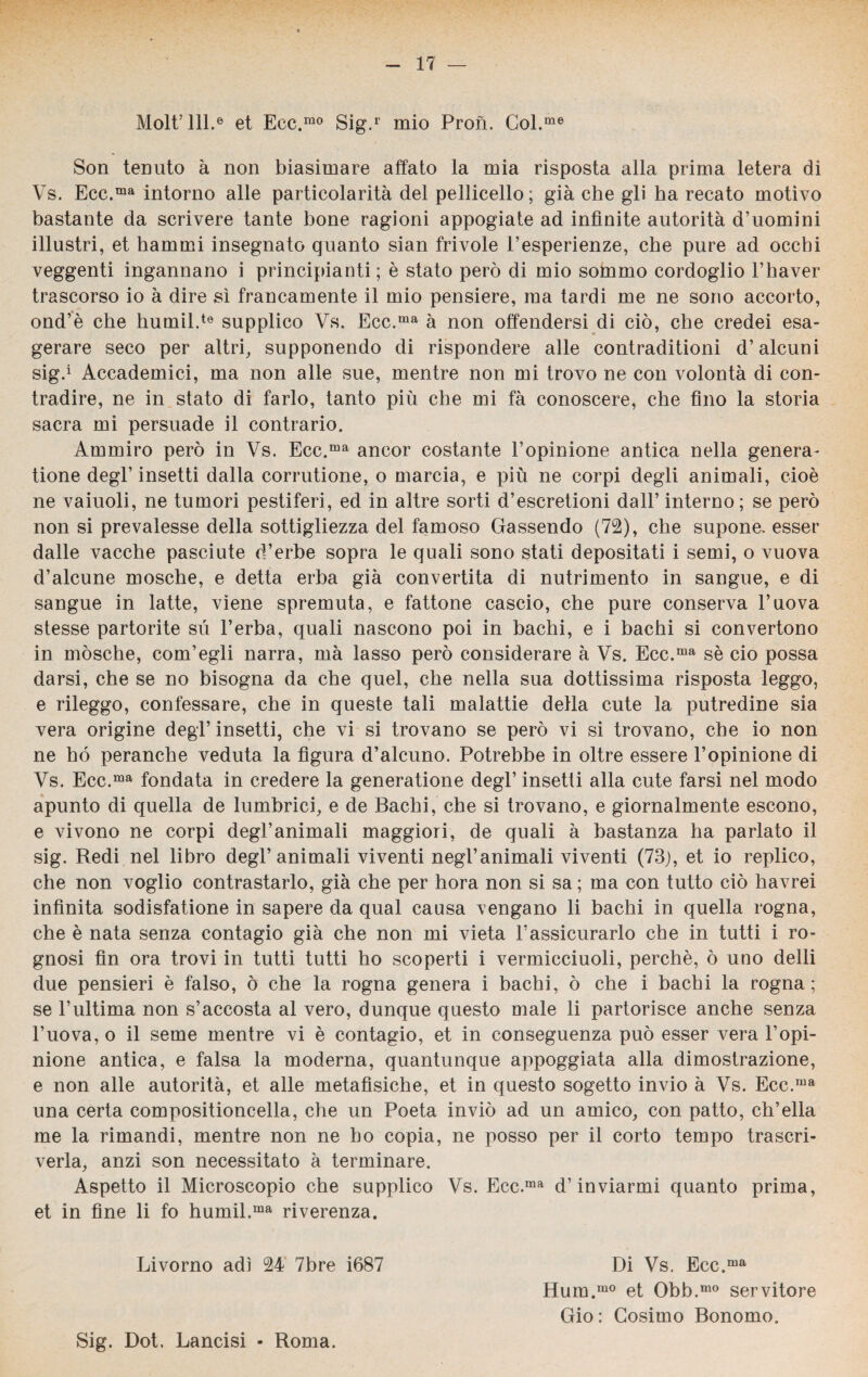 Molt’lll.6 et Ecc.mo Sig.r mio Pron. Col.me Son tenuto à non biasimare affato la mia risposta alla prima letera di Vs. Ecc.ma intorno alle particolarità del pelliccilo; già che gli ha recato motivo bastante da scrivere tante bone ragioni appogiate ad infinite autorità d’uomini illustri, et hammi insegnato quanto sian frivole i’esperienze, che pure ad occhi veggenti ingannano i principianti ; è stato però di mio sommo cordoglio l’haver trascorso io à dire sì francamente il mio pensiere, ma tardi me ne sono accorto, ond’è che humil.te supplico Vs. Ecc.ma à non offendersi di ciò, che credei esa¬ gerare seco per altri, supponendo di rispondere alle contraditioni d’alcuni sig.1 Accademici, ma non alle sue, mentre non mi trovo ne con volontà di con¬ tradire, ne in stato di farlo, tanto più che mi fà conoscere, che fino la storia sacra mi persuade il contrario. Ammiro però in Vs. Ecc.ma ancor costante l’opinione antica nella genera- tione degl’insetti dalla corrutione, o marcia, e più ne corpi degli animali, cioè ne vaiuoli, ne tumori pestiferi, ed in altre sorti d’escretioni dall’ interno; se però non si prevalesse della sottigliezza del famoso Gassendo (72), che supone. esser dalle vacche pasciute d’erbe sopra le quali sono stati depositati i semi, o vuova d’alcune mosche, e detta erba già convertita di nutrimento in sangue, e di sangue in latte, viene spremuta, e fattone cascio, che pure conserva l’uova stesse partorite su l’erba, quali nascono poi in bachi, e i bachi si convertono in mósche, com’egli narra, mà lasso però considerare à Vs. Ecc.ma sè ciò possa darsi, che se no bisogna da che quel, che nella sua dottissima risposta leggo, e rileggo, confessare, che in queste tali malattie della cute la putredine sia vera origine degl’ insetti, che vi si trovano se però vi si trovano, che io non ne hó peranche veduta la figura d’alcuno. Potrebbe in oltre essere l’opinione di Vs. Ecc.ma fondata in credere la generatione degl’ insetti alla cute farsi nel modo apunto di quella de lumbrici, e de Bachi, che si trovano, e giornalmente escono, e vivono ne corpi degl’animali maggiori, de quali à bastanza ha parlato il sig. Redi nel libro degl’animali viventi negl’animali viventi (73), et io replico, che non voglio contrastarlo, già che per hora non si sa ; ma con tutto ciò havrei infinita sodisfatione in sapere da qual causa vengano li bachi in quella rogna, che è nata senza contagio già che non mi vieta 1’assicurarlo che in tutti i ro¬ gnosi fin ora trovi in tutti tutti ho scoperti i vermicciuoli, perchè, ò uno delli due pensieri è falso, ò che la rogna genera i bachi, ò che i bachi la rogna; se l’ultima non s’accosta al vero, dunque questo male li partorisce anche senza l’uova, o il seme mentre vi è contagio, et in conseguenza può esser vera l’opi¬ nione antica, e falsa la moderna, quantunque appoggiata alla dimostrazione, e non alle autorità, et alle metafisiche, et in questo sogetto invio à Vs. Ecc.ma una certa compositioncella, che un Poeta inviò ad un amico, con patto, ch’ella me la rimandi, mentre non ne ho copia, ne posso per il corto tempo trascri¬ verla, anzi son necessitato à terminare. Aspetto il Microscopio che supplico Vs. Ecc.ma d’inviarmi quanto prima, et in fine li fo humil.ma riverenza. Livorno adì 24 7bre i687 Di Vs. Ecc.ma Hum.m0 et Obb.mo servitore Gio: Cosimo Bonomo. Sig. Dot. Lancisi - Roma.