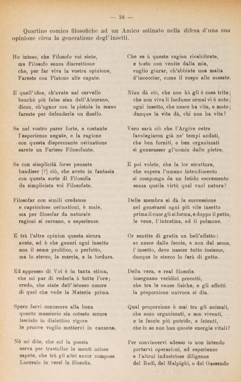 Quartine comico filosofiche ad un Amico ostinato nella difesa d’ima sua opinione circa la generatione degl’ insetti. Ho inteso, che Filosofo voi siete, ma Filosofo senza discrezione che, per far viva la vostra opinione, Fareste con Platone alle capate. E quell’idee, ch’avete nel cervello benché più false sian dell’Alcorano, dicon, ch’ognor con la pistola in mano fareste per defenderle un duello. Se nel vostro parer forte, e costante l’esperienze negate, e la ragione . con questa disprezzante ostinatone sarete un Fariseo Filosofante. Se con simplicità forse pensate bandiser [?] ciò, che avete in fantasia con questa sorte di Filosofia da simplicista voi Filosofate. Filosofar con simili credenze e capricciose ostinationi, è male, ma per filosofar da naturale ragioni si cercano, e esperienze. E trà l’altre opinion questa sicura avete, ed è che generi ogni insetto non il seme prolifico, o perfetto, ma lo sterco, la marcia, e la lordura. Ed appresso di Voi è in tanta stima, che mi par di vederla à tutte l’ore ; credo, che siate dell’istesso umore di quel che vede la Materia prima. Spero farvi conoscere alla bona quanto massiccio sia cotesto errore lasciato in dialettico rigore le pruove voglio mettervi in canzona. Nè mi dite, che sol la poesia serva per trastullar le menti oziose sapete, che trà gli altri ancor compose Lucrezio in versi la filosofia. Che se à queste ragion ricalcitrate, e tosto non venite dalla mia, voglio giurar, ch’abbiate una malìa d’incocciar, come il rospo alle sassate. « Niun dà ciò, che non hà gli è cosa trita; che non viva il lordume ormai vi è noto ; ogni insetto, che nasce ha vita, e moto; dunque la vita dà, chi non ha vita? Vero sarà ciò che l’Argive cetre favolegiaron già ne’ tempi andati, che ben forniti, e ben organizzati si generasser gl’uomin dalle pietre. E poi volete, che la lor struttura, che supera l’umano intendimento si componga da un fetido escremento senza quella virtù qual vuol natura? Delle membra si dà la successione nel generarsi ogni più vile insetto prima il cuor gli si forma, e doppo il petto, le vene, l’intestina, ed il polmone. ' Or sentite di gratia un bell’effetto : se nasce dalle feccie, e non dal seme, l’insetto, deve nascer tutto insieme, dunque lo sterco lo farà di getto. Della vera, e reai filosofia insegnano veridici precetti, che tra le cause fisiche, e gli effetti la proporzione univoca si dia. Qual proporzione è mai tra gli animali, che sono organizzati, e son viventi, e le feccie più putride, e fetenti, che in se non han queste energie vitali? Per convincervi adesso io non intendo portarvi operazioni, ed esperienze e l’altrui industriose diligenze del Pedi, del Malpighi, o del Gassendo