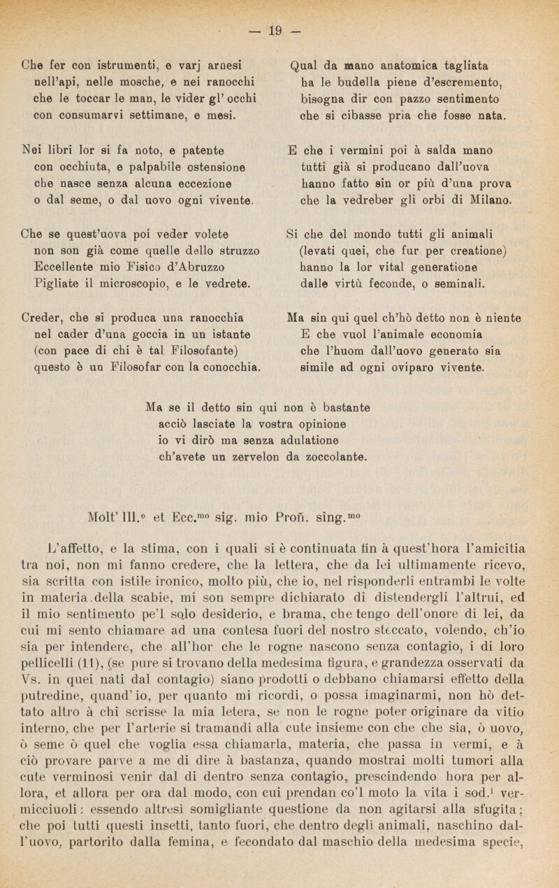 Che fer con istrumenti, e varj arnesi nell’api, nelle mosche, e nei ranocchi che le toccar le man, le vider gl’ occhi con consumarvi settimane, e mesi. Nei libri lor si fa noto, e patente con occhiuta, e palpabile ostensione che nasce senza alcuna eccezione o dal seme, o dal uovo ogni vivente. Che se quesfc’uova poi veder volete non son già come quelle dello struzzo Eccellente mio Fisico d’Abruzzo Pigliate il microscopio, e le vedrete. Creder, che si produca una ranocchia nel cader d’una goccia in un istante (con pace di chi è tal Filosofante) questo è un Filosofar con la conocchia. Qual da mano anatomica tagliata ha le budella piene d’escremento, bisogna dir con pazzo sentimento che si cibasse pria che fosse nata. E che i vermini poi à salda mano tutti già si producano dalPuova hanno fatto sin or più d’una prova che la vedreber gli orbi di Milano. Si che del mondo tutti gli animali (levati quei, che fur per creatione) hanno la lor vital generatione dalle virtù feconde, o seminali. Ma sin qui quel ch’ho detto non è niente E che vuol l’animale economia che Phuom dall’uovo generato sia simile ad ogni oviparo vivente. Ma se il detto sin qui non è bastante acciò lasciate la vostra opinione io vi dirò ma senza adulatione cip avete un zervelon da zoccolante. Molt’ 111.® et Ecc.mo sig. mio Pron. sing.mo L’affetto, e la stima, con i quali si è continuata fin à quest’fiora l’amicitia tra noi, non mi fanno credere, che la lettera, che da lei ultimamente ricevo, sia scritta con istile ironico, molto più, che io, nel risponderli entrambi le volte in materia .della scabie, mi son sempre dichiarato di distendergli l’altrui, ed il mio sentimento pe’l sodo desiderio, e brama, che tengo dell’onore di lei, da cui mi sento chiamare ad una contesa fuori del nostro steccato, volendo, ch’io sia per intendere, che all’hor che le rogne nascono senza contagio, i di loro pedicelli (11), (se pure si trovano della medesima figura, e grandezza osservati da Vs. in quei nati dal contagio) siano prodotti o debbano chiamarsi effetto della putredine, quand’ io, per quanto mi ricordi, o possa imaginarmi, non hò det¬ tato altro à chi scrisse la mia letera, se non le rogne poter originare da vitio interno, che per l’arterie si tramandi alla cute insieme con che che sia, ò uovo, ò seme ò quel che voglia essa chiamarla, materia, che passa in vermi, e à ciò provare parve a me di dire à bastanza, quando mostrai molti tumori alla cute verminosi venir dal di dentro senza contagio, prescindendo hora per al¬ lora, et allora per ora dal modo, con cui prendan co’l moto la vita i sodd ver- micciuoli : essendo altresì somigliante questione da non agitarsi alla sfugita; che poi tutti questi insetti, tanto fuori, che dentro degli animali, naschino dal¬ l’uovo, partorito dalla femina, e fecondato dal maschio della medesima specie,
