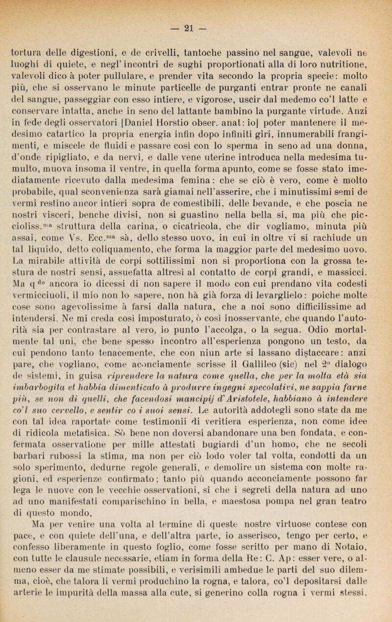 tortura delle digestioni, e de crivelli, tantoché passino nel sangue, valevoli ne luoghi di quiete, e negl’ incontri de sughi proportionati alla di loro nutritione, valevoli dico à poter pullulare, e prender vita secondo la propria specie: molto più, che si osservano le minute particelle de purganti entrar pronte ne canali del sangue, passeggiar con esso intiere, e vigorose, uscir dal medemo co’l latte e conservare intatta, anche in seno del lattante bambino la purgante virtude. Anzi in fede degli osservatori |Daniel Horstio obser. anat: io] poter mantenere il me¬ desimo catartico la propria energia infin dopo infiniti giri, innumerabili frangi- menti, e miscele de fluidi e passare così con lo sperma in seno ad una donna, d’onde ripigliato, e da nervi, e dalle vene uterine introduca nella medesima tu¬ multo, muova insoma il ventre, in quella forma apunto, come se fosse stato ime- diatamente ricevuto dalla medesima femina : che se ciò è vero, come è molto probabile, qual sconvenienza sarà giamai nelFasserire, che i minutissimi semi de vermi restino ancor intieri sopra de comestibili. delle bevande, e che poscia ne nostri visceri, benché divisi, non si guastino nella bella si, ma più che pic- cioliss.n,a struttura della carina, o cicatricola, che dir vogliamo, minuta più assai, come Vs. Ecc.nia sà, dello stesso uovo, in cui in oltre vi si rachiude un tal liquido, detto coliquamento, che forma la maggior parte del medesimo uovo. La mirabile attività de corpi sottilissimi non si proportiona con la grossa te¬ stura de nostri sensi, assuefatta altresì al contatto de corpi grandi, e massicci. Ma q do ancora io dicessi di non sapere il modo con cui prendano vita codesti vermicciuoli, il mio non lo sapere, non hà già forza di levarglielo: poiché molte cose sono agevolissime à farsi dalla natura, che a noi sono difficilissime ad intendersi. Ne mi creda così imposturato, ò così inosservante, che quando l’auto¬ rità sia per contrastare al vero, io punto l’accolga, o la segua. Odio mortal¬ mente tal uni, che bene spesso incontro all’esperienza pongono un testo, da cui pendono tanto tenacemente, che con niun arte si lassano distaccare: anzi pare, che vogliano, come aconciamente scrisse il Gallileo (sic) nel 2° dialogo de sistemi, in guisa riprendere la natura come quella, che per la molta età sia imbarbogita et hcibbia dimenticato à produrre ingegni specolativi, ne sappia farne più, se non di quelli, che facendosi mancipij d'Aristotele, habbiano à intendere co’/ suo cervello, e sentir co i suoi sensi. Le autorità addotegli sono state da me con tal idea raportate come testimonii di veritiera esperienza, non come idee di ridicola metafìsica. Sò bene non doversi abandonare una ben fondata, e con¬ fermata osservatione per mille attestati bugiardi d’un homo, che ne secoli barbari rubossi la stima, ma non per ciò lodo voler tal volta, condotti da un solo sperimento, dedurne regole generali, e demolire un sistema con molte ra¬ gioni, ed esperienze confìrmato ; tanto più quando acconciamente possono far lega le nuove con le vecchie osservationi, si che i segreti della natura ad uno ad uno manifestati comparischino in bella, e maestosa pompa nel gran teatro di questo mondo. Ma per venire una volta al termine di queste nostre virtuose contese con pace, e con quiete dell’ima, e dell’altra parte, io asserisco, tengo per certo, e confesso liberamente in questo foglio, come fosse scritto per mano di Notaio, con tutte le clausole necessarie, etiam in forma della Re: G. Ap: esser vere, o al¬ meno esser da me stimate possibili, e verisimili ambedue le parti del suo dilem¬ ma, cioè, che talora li vermi produchino la rogna, e talora, co’l depositarsi dalle arterie le impurità della massa alla cute, si generino colla rogna i vermi stessi.
