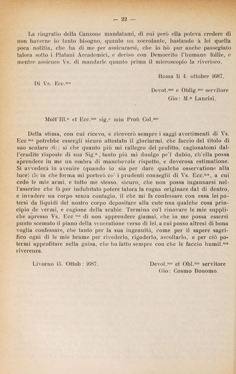 La ringratio della Canzone mandatami, di cui però ella poteva credere di non haverne io tanto bisogno, quanto un zoccolante, bastando à lei quella poca notitia, che ha di me per assicurarsi, che io bò pur anche passegiato talora sotto i Platani Accademici, e deriso con Democrito PImmane follie, e mentre assicuro Vs. di mandarle quanto prima il microscopio la riverisco. Di Vs. Ecc.ma Roma li 4, ottobre Ì687. Devot.mo e Oblig.mo servitore Gio : M.a Lancisi. Molt’Ul.6 et Ecc.1110 sig.e mio Proti Col.mo Della stima, con cui ricevo, e riceverò sempre i saggi avertimenti di Vs. Ecc ma potrebbe essergli sicuro attestato il gloriarmi, che faccio del titolo di suo scolaro (6); si che quanto più mi rallegro del profitto, cagionatomi dal- l’erudite risposte di sua Sig.a , tanto più mi duolgo pe l dubio, ch’ella possa # # aprendere in me un ombra di manchevole rispetto, e doverosa estimatione. Si avvederà in avenire (quando io sia per dare qualche osservatione alla luce) (5) in che forma mi porterò co’ i prudenti conseglii di Vs. Ecc ,raa, a cui cedo le mie armi, e tutto me stesso, sicuro, che non possa ingannarsi nel- l’asserire che fà per indubitato potere talora la rogna originare dal di dentro, e invadere un corpo senza contagio, il che mi fa confessare con essa lei po¬ tersi da liquidi del nostro corpo depositare alla cute una qualche cosa prin¬ cipio de vermi, e cagione della scabie. Termino co l rinovare le mie supplì- che apresso Vs. Ecc raa di non apprendere giamai, (die in me possa essersi punto scemato il piano della veneratione verso di lei, a cui posso altresì di bona voglia confessare, che tanto per la sua ingenuità, come per il sapere sagri- fico ogni di le mie brame per rivederlo, rigoderlo, ascoltarlo, e per ciò po¬ termi approntare nella guisa, che ho tatto sempre con che le faccio humil.ma riverenza. Livorno i5. Ottob : i687. Devot.mo et Obl.mo servitore Gio: Cosmo Bonomo.