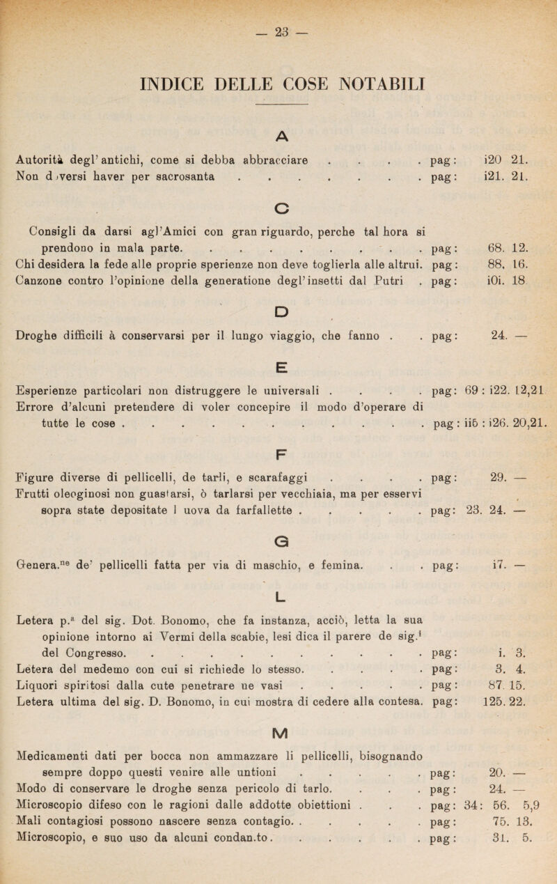 INDICE DELLE COSE NOTABILI A Autorità degl’ antichi, come si debba abbracciare .... pag : Non d jversi haver per sacrosanta ....... pag: c Consigli da darsi agl’Amici con gran riguardo, perche tal hora si prendono in mala parte. . . . . . . . pag: Chi desidera la fede alle proprie sperienze non deve toglierla alle altrui, pag : Canzone contro l’opinione della generatone degl’insetti dal Putrì . pag: D Droghe difficili à conservarsi per il lungo viaggio, che fanno . . pag: E Esperienze particolari non distruggere le universali .... pag: Errore d’alcuni pretendere di voler concepire il modo d’operare di tutte le cose ........... pag : F Figure diverse di pelliccili, de tarli, e scarafaggi .... pag: Frutti oleoginosi non guastarsi, ò tarlarsi per vecchiaia, ma per esservi sopra state depositate 1 uova da farfallette ..... pag: 0 Cenerà.116 de* pellicelli fatta per via di maschio, e femina. . . pag: L Letera p.a del sig. Dot. Bonomo, che fa instanza, acciò, letta la sua opinione intorno ai Vermi della scabie, lesi dica il parere de sig.1 del Congresso. .......... pag Letera del medemo con cui si richiede lo stesso. .... pag Liquori spiritosi dalla cute penetrare ne vasi ..... pag Letera ultima del sig. D. Bonomo, in cui mostra di cedere alla contesa, pag M Medicamenti dati per bocca non ammazzare li pellicelli, bisognando sempre doppo questi venire alle untioni ..... pag: Modo di conservare le droghe senza pericolo di tarlo. . . . pag : Microscopio difeso con le ragioni dalle addotte obiettioni . . . pag : Mali contagiosi possono nascere senza contagio. ..... pag : Microscopio, e suo uso da alcuni condan.to...... pag : i20 21. i21. 21. 68. 12. 88, 16. iOi. 18 24. — 69: i22. 12,21 ii6 : i26. 20,21 29. — 23. 24. — i7. — i. 3. 3. 4. 87. 15. 125.22. 20. — 24. — 34: 56. 5,9 75. 13. 31. 5.