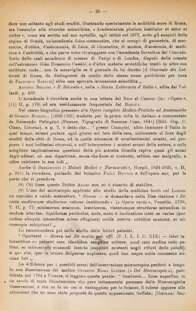 dorè non soltanto agli studi eruditi, illustrando specialmente le antichità sacre di Roma, ma benanche alle ricerche scientifiche. « Academiarum plurium institutor et sator et cultor », come sta scritto nel suo epitaffio, egli istituì nel 1677, sotto gli auspicii della regina di Svezia, un’accademia fisico-matematica, che si occupò di geometria, di mec¬ canica, d’ottica, d’astronomia, di fisica, di idrostatica, di musica, d’anatomia, di medi¬ cina e d’antichità, e che parve voler rivaleggiare con. l’accademia fiorentina del Cimento. Socio delle reali accademie di scienze di Parigi e di Londra, disputò delle comete coll’astronomo Gian Domenico Cassini, e d’altre materie scientifiche trattò in altre sue scritture, onde... non fa meraviglia se il giornale da lui diretto [il Giornale dei Let¬ terati di Roma, da distinguersi da quello dello stesso nome pubblicato per cura di Francesco Nazzari] ebbe una spiccata intonazione scientifica „. Antonio Bellone « Il Seicento », nella « Storia Letteraria d'Italia », edita dal Vai- lardi, p. 439. L’Accademia è ricordata anche in una lettera del Redi al Cestoni (in: « Opere », [11] II, p. 178) ed era assiduamente frequentata dal Raglivi. Nel cenno biografico premesso alle Opere complete Medico-Pratiche ed Anatomiche di Giorgio Baglivi... | L668-17071 tradotte per la prima volta in italiano e commentate da Raimondo Pellegrini (Firenze, Tipografia di Sansone Coen, 1841) (Bìbl. Osp. C. Ciano, Livorno), a p. 7, ò detto che... u presso Ciampini, altro luminare d’Italia in quel tempo, soleasi portare ogni giorno sul fare della sera, unitamente al fiore degli eruditi della città di Poma, ed in quelle adunanze di eccellentissimi uomini, col pro¬ porre i suoi bellissimi ritrovati, o coll’interpretare i misteri arcani della natura, o collo sciogliere implicatissime questioni della più astratta filosofia rapiva quasi gli animi degli uditori, nè mai dipartivasi, senza che fosse ei costretto, sebben suo malgrado, a udire celebrare le sue lodi „. Anche il Benedicenti (« Malati Medici e Farmacisti », Hoepli, 1924-1925, v. II, p. 951) la ricordava, parlando del botanico Paolo Boccone e dell’opera sua, per la parte che vi prendeva. (8) Chi fosse questo Dottor Adamo non mi è riuscito di stabilire. (9) L’uso del microscopio applicato allo studio della medicina trovò nel Lancisi un convinto e valido sostenitore. u Nonne — si domandava nella Diss rtazione « De recta medicorum studiorum ratione instituenda » (« Opera varia », Venetiis, 1739, T. IT, p. 77) minimorum seminum, insectorum, viscerumque structuras mirandum in modum intextas; liquidorum particulas, mole, motu & inclinatione inter se varias (quce nudam alioquin intuentium aciem effugiunt) oculis nostris subtilior anatome, ac mi¬ croscopia subijciunt? „ Lo raccomandava poi nello studio delle febbri palustri. “ Oporteret — diceva nel De noxiis pql. effl. (P. I. L. I. C. XIX) — febri la- borantibus ex palustri aere identidem sangiìine mittere, quod raro medica ratio pe¬ ti tu s, ac microscopio ejusmodi insecta (supposti esistenti negli effluvi delle paludi], si qui sint, ipso in cruore diligenter explorare, quod huc usque nobis concessus mi¬ nime fuit „. La diffidenza per i possibili errori dell’osservazione microscopica perdurò a lungo. In una dissertazione del medico Giuseppe Maria Lupieri (« Del Microscopio s>), pub¬ blicata nel 1784 a Vicenza, si leggono queste parole: “ Sembrerà.... forse superfluo, in * un secolo di tanta illuminazione, che pare intimamente persuaso delle Microscopiche Osservazioni, e che ne fa un uso sì vantaggioso per le Scienze, il volersi opporre alle obbiezioni che ne sono state proposte da questo appassionato Sofista; [Girolamo Sba-
