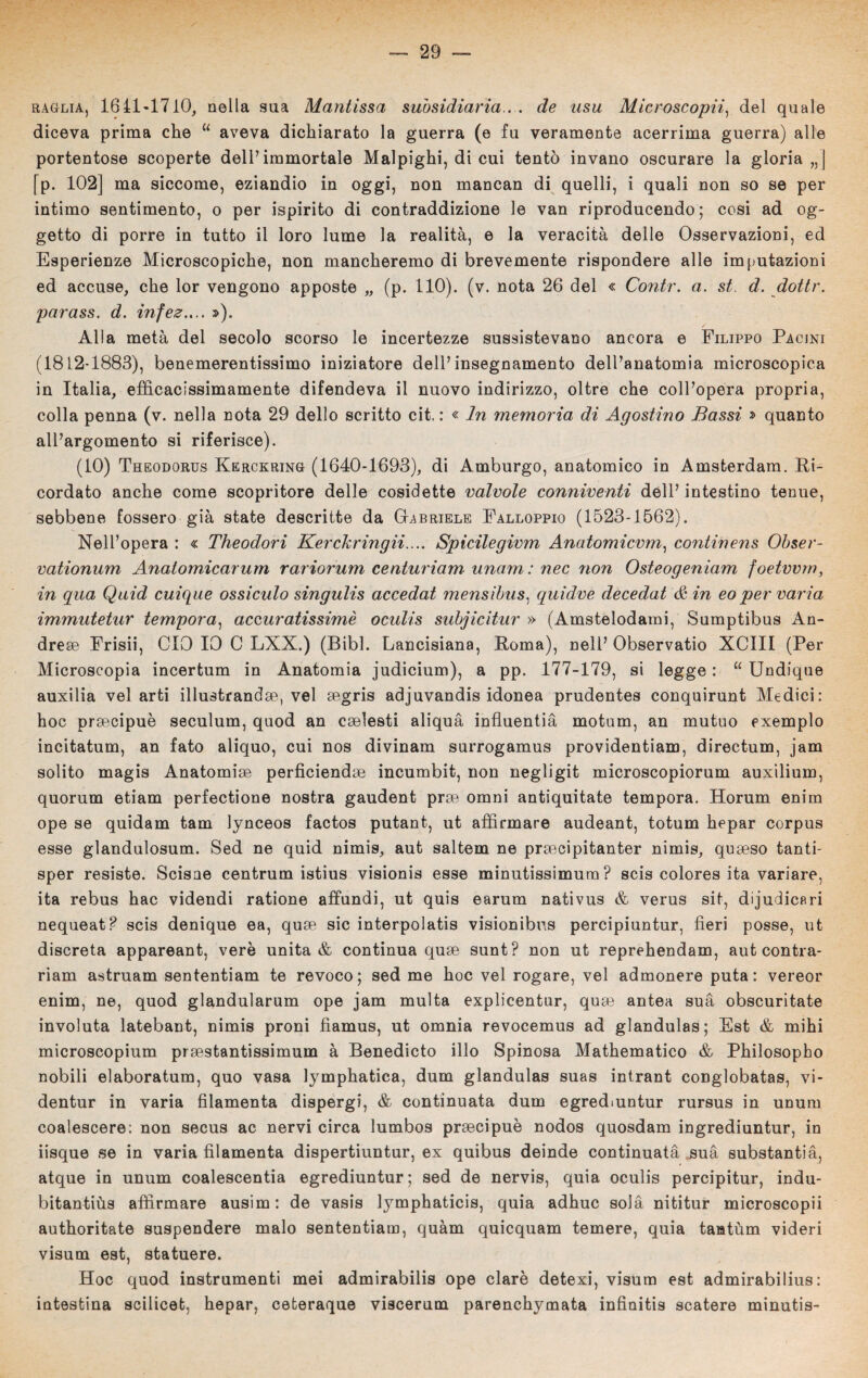 raglia, 1641*1710, nella sua Mantissa subsidiaria . . de usu Microscopii, del quale diceva prima che u aveva dichiarato la guerra (e fu veramente acerrima guerra) alle portentose scoperte dell’immortale Malpighi, di cui tentò invano oscurare la gloria „| [p. 102] ma siccome, eziandio in oggi, non mancan di quelli, i quali non so se per intimo sentimento, o per ispirito di contraddizione le van riproducendo; cosi ad og¬ getto di porre in tutto il loro lume la realità, e la veracità delle Osservazioni, ed Esperienze Microscopiche, non mancheremo di brevemente rispondere alle imputazioni ed accuse, che lor vengono apposte „ (p. 110). (v. nota 26 del « Contr. a. st. d. dottr. parass. d. infez.... s>). Alla metà del secolo scorso le incertezze sussistevano ancora e Filippo Pacjni (1812-1883), benemerentissimo iniziatore dell’insegnamento dell’anatomia microscopica in Italia, efficacissimamente difendeva il nuovo indirizzo, oltre che coll’opera propria, colla penna (v. nella nota 29 dello scritto cit. : « In memoria di Agostino Bassi » quanto all’argomento si riferisce). (10) Theodorus Kerckring (1640-1693), di Amburgo, anatomico in Amsterdam. Ri¬ cordato anche come scopritore delle cosidette valvole conniventi dell’intestino tenue, sebbene fossero già state descritte da Gabriele Falloppio (1523-1562). Nell’opera : « Theodori Kerckr ingii.... Spicilegivm Anatomicvm, continens Obser- vationum Anatomicarum rariorum centuriam unam : nec non Osteogeniam foetvvm, in qua Quid cuique ossidilo singulis accedat mensibus, quidve decedat & in eoper varia immutetur tempora, accuratissimè oculis subjicitur » (Amstelodami, Sumptibus An¬ dre* Frisii, CIO 10 C LXX.) (Bibl. Lancisiana, Roma), nell’ Observatio XCIII (Per Microscopia incertum in Anatomia judicium), a pp. 177-179, si legge : u Undique auxilia vel arti illustrane^, vel segris adjuvandis idonea prudentes conquirunt Medici: hoc prsecipuè seculum, quod an cselesti aliquà influentià motum, an mutuo exemplo incitatum, an fato aliquo, cui nos divinam surrogamus providentiam, directum, jam solito magis Anatomia perficiendae incumbit, non negligit microscopiorum auxilium, quorum etiam perfectione nostra gaudent prse omni antiquitate tempora. Horum enim ope se quidam tam lynceos factos putant, ut affirmare audeant, totum hepar corpus esse glandulosum. Sed ne quid nimis, aut saltem ne praecipitanter nimis, quaeso tanti- sper resiste. Scisae centrum istius visionis esse minutissimum ? scis colores ita variare, ita rebus hac videndi ratione affundi, ut quis earum nativus & verus sit, dijudicari nequeat? scis denique ea, quae sic interpolata visionibus percipiuntur, fieri posse, ut discreta appareant, verè unita & continua quae sunt? non ut reprehendam, aut contra- riam astruam sententiam te revoco; sed me hoc vel rogare, vel admonere puta : vereor enim, ne, quod glandularum ope jam multa explicentur, quae antea suà obscuritate involuta latebant, nimis proni fìamus, ut omnia revocemus ad glandulas; Est & mihi microscopium praestantissimum à Benedicto ilio Spinosa Mathematico & Philosopho nobili elaboratum, quo vasa lymphatica, dum glandulas suas intrant conglobatas, vi- dentur in varia filamenta dispergi, & continuata dum egrediuntur rursus in unum coalescere: non secus ac nervi circa lumbos praecipuè nodos quosdam ingrediuntur, in iisque se in varia filamenta dispertiuntur, ex quibus deinde continuata suà substantià, atque in unum coalescentia egrediuntur; sed de nervis, quia oculis percipitur, indu- bitantiùs affirmare ausim: de vasis lymphaticis, quia adhuc solà nititur microscopii authoritate suspendere malo sententiam, quàm quicquam temere, quia tantùm videri visum est, statuere. Hoc quod instrumenti mei admirabilis ope clarè detexi, visum est admirabilius: intestina scilicet, hepar, ceteraque viscerum parenchymata infinitis scatere minutis-