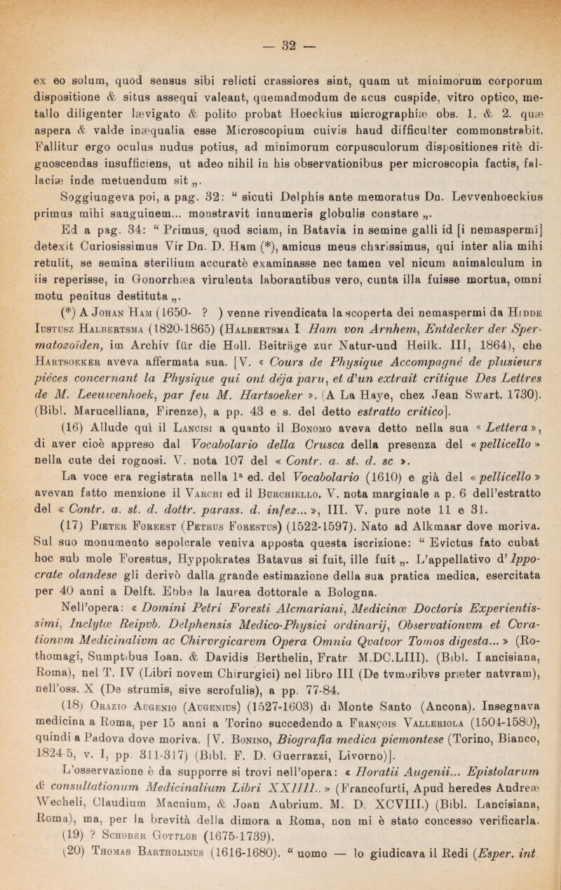 ex eo solum, quod sensus sibi relieti crassiores sint, quam ut minimorum corporum disposinone & situs assequi valeant, quemadmodum de acus cuspide, vitro optico, me¬ tallo diligenter Isevigato & polito probat Hoeckius micrographioe obs. 1. & 2. quoe aspera & valde inaequalia esse Microscopium cuivis haud difficulter commonstrabit. Fallitur ergo oculus nudus potius, ad minimorum corpusculorum dispositiones ritè di- gnoscendas insuffìciens, ut adeo nihil in his observationibus per microscopia factis, fa 1- lacise inde metuendum sit „. Soggiungeva poi, a pag. 32: “ sicuti Delphis ante memoratus Dn. Levvenhoeckius primus mihi sanguinem... monstravit innumeris globulis constare Ed a pag. 34: “ Primus, quod sciam, in Batavia in semine galli id [i nemaspermìj detexit Curiosissimus Vir Dn. D. Ham (*), amicus meus charissimus, qui inter alia mihi retulit, se semina sterilium accurate examinasse nec tamen vel nicum animalculum in iis reperisse, in Gonorrhoea virulenta laborantibus vero, cunta illa fuisse mortua, omni motu penitus destituta (*) A Johan Ham (1650- ? ) venne rivendicata la scoperta dei nemaspermi da Hidde Iustusz Halbertsma (1820-1865) (Halbertsma I Ham von Arnhem, Entdecker der Sper- matozoìden, itn Archiv fiir die Holì. Beitrage zur Natur-und Heilk. Ili, 1864), che Hartsoeker aveva affermata sua. [V. « Cours de Physique Accompagnò de plusieurs piéces concernant la Physique qui ont déja paru, et d’un extrait critique Des Letlres de M. Leeuwenhoek, par feu M. Hartsoeker ». (A La Haye, chez Jean Swart. 1730). (Bibl. Marucelliana, Firenze), a pp. 43 e s. del detto estratto critico]. (16) Allude qui il Lancisi a quanto il Bonomo aveva detto nella sua « Lettera », di aver cioè appreso dal Vocabolario della Crusca della presenza del « pelliccilo » nella cute dei rognosi. V. nota 107 del « Contr. a. st. d. se ». La voce era registrata nella la ed. del Vocabolario (1610) e già del « pelli cello » avevan fatto menzione il Varchi ed il Burchiello. V. nota marginale a p. 6 dell’estratto del « Contr. a. st. d. dottr. parass. d. infez... », III. V. pure note 11 e 31. (17) Pieter Foreest (Petrus Forestus) (1522-1597). Nato ad Alkmaar dove moriva. Sul suo monumento sepolcrale veniva apposta questa iscrizione: u Evictus fato cubat hoc sub mole Forestus, Hyppokrates Batavus si fuit, ille fuit „. L’appellativo d11ppo- crate olandese gli derivò dalla grande estimazione della sua pratica medica, esercitata per 40 anni a Delft. Ebbe la laurea dottorale a Bologna. Nell’opera: « Domini Petri Foresti Alcmariani) Medicince Doctoris Experientis- simi, Inclytce Reipvb. Delphensis Medico-Physici ordinari], Observationvm et Cvra- tionvm Medicinalivm ac Chirvrgicarvm Opera Omnia Qvatvor Tomos digesta... » (Ro- thomagi, Sumptibus Ioan. & Davidis Berthelin, Frati* M.DC.LIII). (Bibl. I ancisiana, Roma), nel T. IV (Libri novem Chirurgici) nel libro III (De tvmoribvs proeter natvram), nell’oss. X (De strumis, sive scrofulis), a pp. 77-84. (18) Orazio Augenio (Augenius) (1527-1603) di Monte Santo (Ancona). Insegnava medicina a Roma, per 15 anni a Torino succedendo a FRANgois Valleriola (1504-1580), quindi a Padova dove moriva. [V. Bonino, Biografia medica piemontese (Torino, Bianco, 1824 5, v. I, pp. 311-317) (Bibl. F. D. Guerrazzi, Livorno)]. L osservazione è da supporre si trovi nell’opera: « Horatii Augenii... Epistolarum & consultationum Medicinalium Libri XX1111.. » (Francofurti, Apud heredes Andrese AVecheli, Claudium Macnium, & Joan Aubrium. M. D. XCVIII.) (Bibl. Lancisiana, Roma), ma, per la brevità della dimora a Roma, non mi è stato concesso verificarla. (19) ? Schober Gottlob (1675-1739). ^20) Thomas Bartholinus (1616-1680). u uomo — lo giudicava il Redi (Esper. int uomo