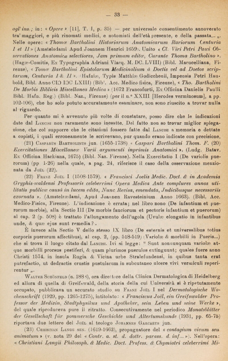 agVins.; in: « Opere » [il], T. I, p. 35) — per universale consentimento annoverato tra’ maggiori, e più rinomati medici, e notomisti dell’età presente, e della passata... Nelle opere: « Thomoe Bartholini Historiarum Anatomicarum Rariorum Centuria 1 et 11» (Amstelodam'i Apud Joannem Henrici 1659). Unito « CI. Viri Petri Pawi Ob- servationes Anatomie<z selectiores, Jam primum edito?, Curante Thoma Bartholino ». (Hagoe-Comitis, Ex Typographia Adriani Vlacq. M. DO. LVIII) (Bibl. Marucelliana, Fi¬ renze), « Tomo? Bartholini Epistolarum Medicinalium à Doctis vel ad Doetos scrip- tarum, Centuria 1 & 11 ». tHafnipe, Typis Matthice Godicchenii, Impensis Petri Hau- bold, Bibl. Anno CIO 100 LXIII) (Bib’. Acc. Medico fisica, Firenze), « Tho. Bartholini De Morbis Biblicis Miscellanea Medica » (1672 Francofurti, Ex Officina Danielis Paulli Bibl. Hafn.. Reg.) (Bibl. Naz., Firenze) (perii n.° XXIII [Herodes verminosum], a pp. 102-106), che ho solo potuto accuratamente esaminare, non sono riuscito a trovar nulla al riguardo. Per quanto mi è avvenuto più volte di constatare, posso dire che le indicazioni date dal Lancisi non raramente sono inesatte. Del fatto non so trovar miglior spiega¬ zione, che col supporre che le citazioni fossero fatte dal Lancisi a memoria e dettate a copisti, i quali erroneamente le scrivevano, pur quando erano indicate con precisione. (21) Casparus Bartholinus jun. (1655-1738) « Caspari Bartholini Thom. F. (20) Exercìtationes Miscellaneo? Varii argumenti inprimis Anatomici ». (Ludg. Batav. Ex Officina Hackiana, 1675) (Bibl. Naz. Firenze). Nella Exercitatio I (De variolis pue- rorum) (pp 1-26) nella quale, a pag. 24, riferisce il caso della osservazione menzio¬ nata da Joèl (22). (22) Franz Joèl I (1508-1579). « Francisci Joelis Medie. Doct. & in Academia Gryphis-ivaldensi Professoris celeberrimi Opera Medica Ante complures annos uti- litatis publieoe causa in lucem edita, Nunc Revisa, emendata, Jndicibusque necessariis exornata ». (Amstelrsedami, Apud Joannen Ravesteinium Anno 1663). (Bibl. Acc. Medico-Fisica, Firenze). L’indicazione è errata; nel libro nono (De infantium et pue- rorum morbis), alla Sectio III (De morbis fauciorum et pectoris infantium et puerorum) al cap. 2 (p. 508) è trattato l’allungamento dell’ugola (Uvuloe elongatio in infantibus unde, & quae ejus sunt remedia ? . E invece alla Sectio V dello stesso IX libro (De esternis et universalibus totius corporis puerorum affectibus), al cap. 2, (pp. 518-519) ( Variolse & morbilli in Pueris...) che si trova il luogo citato dal Lancisi. Ivi si legge: “ Sunt nonnunquam variolge at- que morbilli prorsus pestiferi, & quam plurimos puerulos extinguunt; quales fuere anno Christi 1574. in insula Rugia & Vicina urbe Stralefundensi, in quibus tanta erat putrefactio, ut dedractis crustis pustularum in subcutaneo ulcere vivi vermiculi reperi- rentur „. Walter Schonfeld (n. 188 S), ora direttore della Clinica Dermatologica di Heidelberg ed allora di quella di Greifswald, della storia della cui Università si è ripetutamente occupato, pubblicava un accurato studio su Franz Joèl I nel Dermatologische Wo- chenschrift (1929, pp. 1265-1275), intitolato: « Franciscus Joèl, ein Greifswalder Pro¬ fessor der Medizin, Stadtphysikus und Apotheker, sein Leben und seine Werke », del quale riproduceva pure il ritratto. Consecutivamente nel periodico Monatsblàtter der Gesellschaft fiìr pommersche Geschichte und Altertumskunde (1931, pp. 65-75) riportava due lettere del Joèl al teologo Johannes Garcaeus jun. (23) Christian Lang-e sen. (1619-1662), propugnatore del « contagium vivum seu animatumt) (v. nota 29 del « Contr. a. st. d. dottr. parass. d.inf...»). Nell’opera: « Christiani Langii Philosoph. & Medie. Doct. Profess. & Chymiatri celeberrimi Mi-