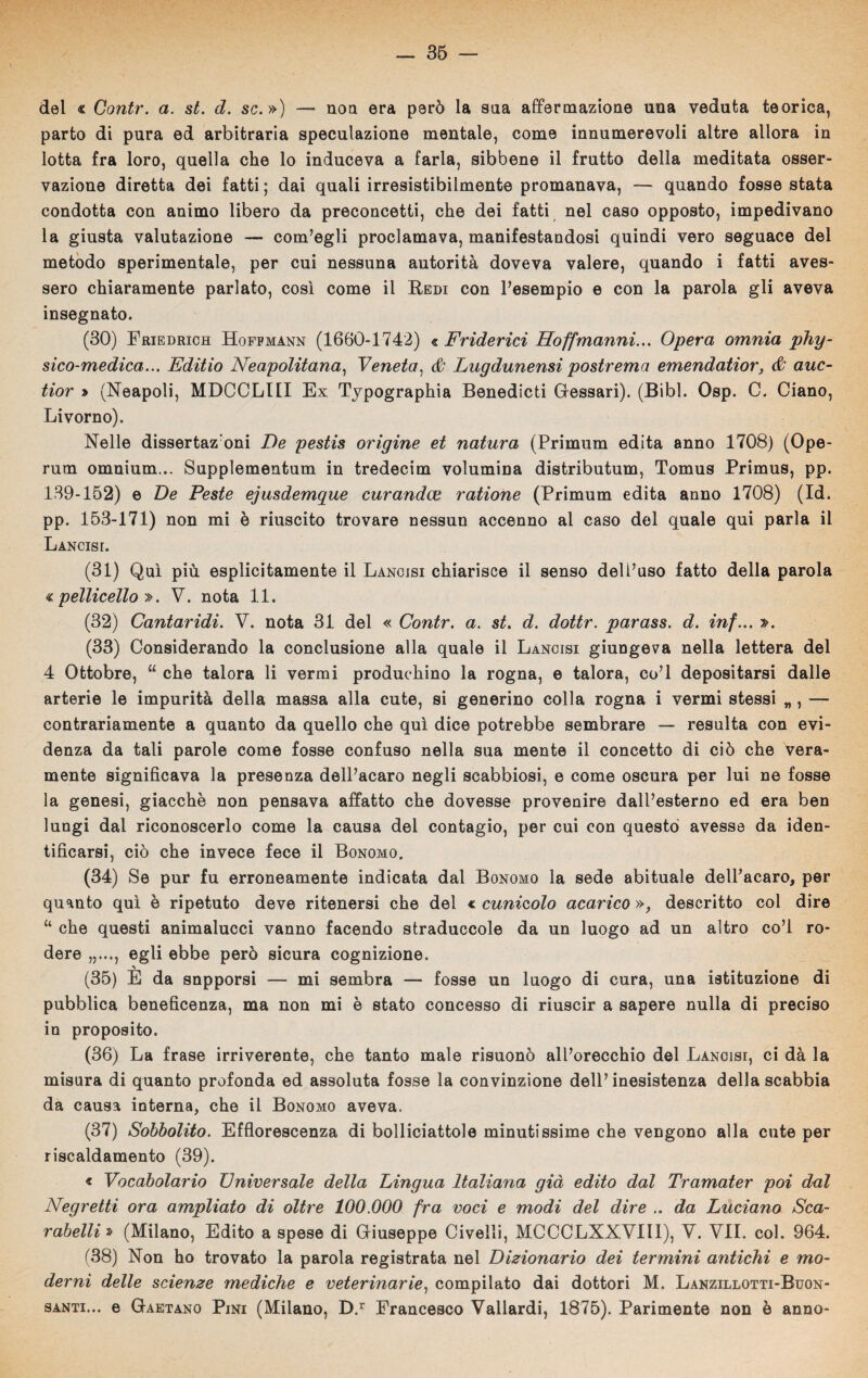 del « Contr. a. st. d. se.») — non era però la sua affermazione una veduta teorica, parto di pura ed arbitraria speculazione mentale, come innumerevoli altre allora in lotta fra loro, quella che lo induceva a farla, sibbene il frutto della meditata osser¬ vazione diretta dei fatti ; dai quali irresistibilmente promanava, — quando fosse stata condotta con animo libero da preconcetti, che dei fatti nel caso opposto, impedivano la giusta valutazione — com’egli proclamava, manifestandosi quindi vero seguace del metodo sperimentale, per cui nessuna autorità doveva valere, quando i fatti aves¬ sero chiaramente parlato, così come il Redi con l’esempio e con la parola gli aveva insegnato. (30) Friedrich Hoffmann (1660-1742) « Friderici Hoffmanni... Opera omnia phy- sico-medica... Editio Neapolitana, Veneta, & Lugdunensi postrema emendatior, & auc- tior » (Neapoli, MDCCLI1I Ex Typographia Benedicti Gessari). (Bibl. Osp. C. Ciano, Livorno). Nelle dissertazroni De pestis origine et natura (Primum edita anno 1708) (Ope- rum omnium... Supplementum in tredecim volumina distributum, Tomus Primus, pp. 139-152) e De Peste ejusdemque curandai ratione (Primum edita anno 1708) (Id. pp. 153-171) non mi è riuscito trovare nessun accenno al caso del quale qui parla il Lancisi. (31) Qui più esplicitamente il Lancisi chiarisce il senso dell’uso fatto della parola pelliceTlo ». V. nota 11. (32) Cantaridi. V. nota 31 del « Contr. a. st. d. dottr. parass. d. inf... ». (33) Considerando la conclusione alla quale il Lancisi giungeva nella lettera del 4 Ottobre, “ che talora li vermi produehino la rogna, e talora, co’l depositarsi dalle arterie le impurità della massa alla cute, si generino colla rogna i vermi stessi „ , — contrariamente a quanto da quello che qui dice potrebbe sembrare — resulta con evi¬ denza da tali parole come fosse confuso nella sua mente il concetto di ciò che vera¬ mente significava la presenza dell’acaro negli scabbiosi, e come oscura per lui ne fosse la genesi, giacché non pensava affatto che dovesse provenire dall’esterno ed era ben lungi dal riconoscerlo come la causa del contagio, per cui con questo avesse da iden¬ tificarsi, ciò che invece fece il Bonomo. (34) Se pur fu erroneamente indicata dal Bonomo la sede abituale dell’acaro, per quanto qui è ripetuto deve ritenersi che del « cunicolo acarico », descritto col dire 11 che questi animalucci vanno facendo straduccole da un luogo ad un altro co’l ro¬ dere „..., egli ebbe però sicura cognizione. (35) È da snpporsi — mi sembra —■ fosse un luogo di cura, una istituzione di pubblica beneficenza, ma non mi è stato concesso di riuscir a sapere nulla di preciso in proposito. (36) La frase irriverente, che tanto male risuonò all’orecchio del Lancisi, ci dà la misura di quanto profonda ed assoluta fosse la convinzione dell’inesistenza della scabbia da causa interna, che il Bonomo aveva. (37) Sobbolito. Efflorescenza di bolliciattole minutissime che vengono alla cute per riscaldamento (39). « Vocabolario Universale della Lingua Italiana già edito dal Tramater poi dui Negretti ora ampliato di oltre 100.000 fra voci e modi del dire .. da Luciano Sca- rabelli » (Milano, Edito a spese di Giuseppe Civelli, MCCCLXXVIII), V. VII. col. 964. (38) Non ho trovato la parola registrata nel Dizionario dei termini antichi e mo¬ derni delle scienze mediche e veterinarie, compilato dai dottori M. Lanzillotti-Buon- santi... e Gaetano Pini (Milano, D.r Francesco Vallardi, 1875). Parimente non è anno-