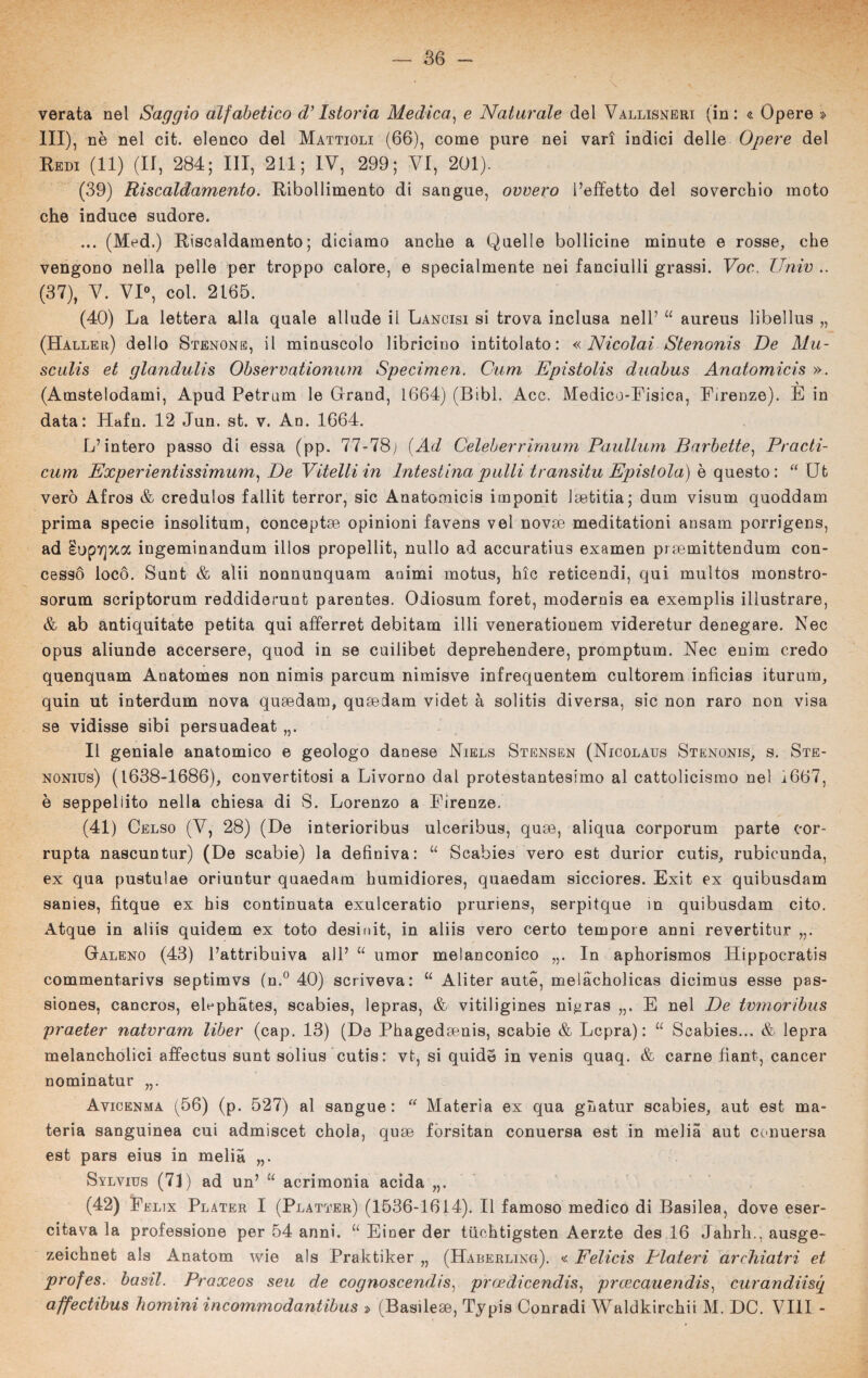 verata nel Saggio alfabetico d’Istoria Medica, e Naturale del Vallisneri (in: « Opere » III), nè nel cit. elenco del Mattioli (66), come pure nei vari indici delle Opere del Redi (11) (II, 284; III, 211; IV, 299; VI, 201). (39) Riscaldamento. Ribollimento di sangue, ovvero l’effetto del soverchio moto che induce sudore. ... (Med.) Riscaldamento; diciamo anche a Quelle bollicine minute e rosse, che vengono nella pelle per troppo calore, e specialmente nei fanciulli grassi. Voc. Unir .. (37), V. VI0, col. 2165. (40) La lettera alla quale allude il Lancisi si trova inclusa nell’ “ aureus libellus „ (Haller) dello Stenone, il minuscolo libricino intitolato: «Nicolai Stenonis De Mu- sculis et glandulis Observationum Specimen. Cum Epistolis duabus Anatomici's ». (Amstelodami, Apud Petrum le Grand, 1664) (Bibi. Acc. Medico-Fisica, Firenze). E in data: Hafn. 12 Jun. st. v. An. 1664. L’intero passo di essa (pp. 77-78; {Ad Celeberrimum Paullum Barbette, Practi- cum Experientissimum, De Vitelli in Intestina palli transitu Epistola) è questo: “ Ut vero Afros & credulos fallit terror, sic Anatomicis imponit Jsebitia; dum visum quoddam prima specie insolitum, conceptse opinioni favens vel novse meditationi ansam porrigens, ad Iup7]xa ingeminandum illos propeìlit, nullo ad accuratius examen prsemittendum con¬ cesso locò. Sunt & alii nonnunquam animi motus, hic reticendi, qui multos monstro- sorum scriptorum reddiderunt parentes. Odiosum foret, modernis ea exemplis illustrare, & ab antiquitate petita qui afferret debitam illi venerationem videretur denegare. Nec opus aliunde accersere, quod in se cuilibet deprehendere, promptum. Nec enim credo quenquam Anatomes non nimis parcum nimisve infrequentem cultorem infìcias iturnm, quin ut interdum nova quaedam, qusedam videt à solitis diversa, sic non raro non visa se vidisse sibi persuadeat „. Il geniale anatomico e geologo danese Niels Stensen (Nicolaus Stenonis, s. Ste- nonids) (1638-1686), convertitosi a Livorno dal protestantesimo al cattolicismo nel i667, è seppellito nella chiesa di S. Lorenzo a Firenze. (41) Celso (V, 28) (De interioribus ulceribus, quae, aliqua corporum parte cor- rupta nascuntur) (De scabie) la definiva: u Scabies vero est durior cutis, rubicunda, ex qua pustulae oriuntur quaedam humidiores, quaedam sicciores. Exit ex quibusdam sanies, fitque ex his continuata exulceratio pruriens, serpitque in quibusdam cito. Atque in aliis quidem ex toto desinit, in aliis vero certo tempore anni revertitur „. Galeno (43) l’attribuiva all’ u umor melanconico „. In aphorismos Hippocratis commentarivs septimvs (n.° 40) scriveva: “ Aliter aute, melacholicas dicimus esse pas- siones, cancros, eUphates, scabies, lepras, & vitiligines ni^ras „. E nel De tvmoribus praeter natvram liber (cap. 13) (De Phagedsenis, scabie & Lcpra) : “ Scabies... & lepra melancholici affectus sunt solius cutis: vt, si quidè in venis quaq. & carne fiant, cancer nominatur Avicenma (56) (p. 527) al sangue: “ Materia ex qua ghatur scabies, aut est ma¬ teria sanguinea cui admiscet chola, quse forsitan conuersa est in melia aut conuersa est pars eius in melia „. Sylvius (71) ad un’ “ acrimonia acida „. (42) Felix Plater I (Platter) (1536-1614). Il famoso medico di Basilea, dove eser¬ citava la professione per 54 anni. u Eioer der tiiehtigsten Aerzte des 16 Jahrh., ausge- zeichnet als Anatom wie als Praktiker „ (Haberling). « Felicis Piatevi archiatri et profes. basii. Praxeos seti de cognoscendis) prcedicendis, prcecauendis, curandiisq affectibus homini incommodantibus » (Basilese, Tjpis Conradi Waldkirchii M. DC. Vili -