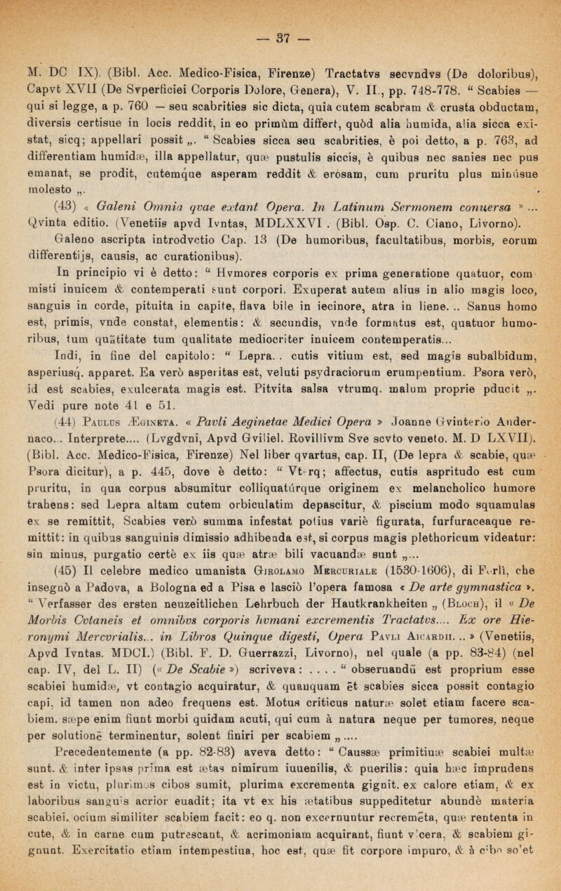 M. DC IX). (Bibl. Acc. Medico-Fisica, Firenze) Tractatvs secvndvs (De doloribus), Capvfc XVII (De Svperficiei Corporis Dolore, Genera), V. IL, pp. 748-778. “ Scabies — qui si legge, a p. 760 — seu scabrities sic dieta, quia cutem scabram & crusta obductam, diversis certisue in locis reddit, in eo primùm differì, quòd alia numida, alia sicca exi- stafc, sicq; appellari possit „. “Scabies sicca seu scabrities, è poi detto, a p. 763, ad differentiam humidas, illa appellatur, quse pustulis siccis, è quibus nec sanies nec pus emanat, se prodit, cutemque asperam reddit & erosam, cum pruritu plus mimisue molesto (43) « Gàleni Omnia qvae extant Opera. In Latinum Sermonem conuersa » ... Qvinta editio. (Venetiis apvd Ivntas, MDLXXVI . (Bibl. Osp. C. Ciano, Livorno). Galeno ascripta introdvetio Gap. 13 (De humoribus, facultatibus, morbis, eorum differentijs, causis, ac curationibus). In principio vi è detto: “ Hvmores corporis ex prima generatione quatuor, com misti inuicem & contemperati sunt corpori. Exuperat autem alius in alio magis loco, sanguis in corde, pituita in capite, flava bile in iecinore, atra in bene. .. Sanus homo est, primis, vnde constai, elementis : & secundis, vnde formatus est, quatuor humo¬ ribus, tum quatitate tum qualitate mediocriter inuicem contemperatis... Indi, in fine del capitolo: “ Lepra. . cutis vitium est, sed magis subalbidum, asperiusq. apparet. Ea vero asperitas est, veluti psydraciorum erumpentium. Psora vero, id est scabies, exulcerata magis est. Pitvita salsa vtrumq. inalimi proprie pducit Vedi pure note 41 e 51. (44) Paulus aEgineta. « Parli Aeginetae Medici Opera » Joanne Gvinterio Ander- naco... Interprete.... (Lvgdvni, Apvd Gviliel. Rovillivm Sve scvto veneto. M. D LXVII). (Bibl. Acc. Medico-Fisica, Firenze) Nel liber qvartus, cap. II, (De lepra & scabie, quse Psora dicitur), a p. 445, dove è detto: “ Vt- rq; affectus, cutis aspritudo est cum pruritu, in qua corpus absumitur colliquatùrque originem ex melancholico humore trahens: sed Lepra altam cutem orbiculatim depascitur, & piscium modo squamulas ex se remittit, Scabies vero summa infestat potius varie figurata, furfuraceaque re- mittit: in quibus sanguinis dimissio adhibenda est, si corpus magis plethoricum videatur: sin minus, purgatio certè ex iis quse atrse bili vacuando sunt „... (45) Il celebre medico umanista Girolamo Mercuriale (1530-1606), di F«. rlì, che insegnò a Padova, a Bologna ed a Pisa e lasciò l’opera famosa € De arte gymnastica ». “ Verfasser des ersten neuzeitlichen Lehrbuch der Hautkrankheiten „ (Bloch), il « De Morbis Cvtaneis et omnibvs corporis hvmani exerementis Tractatvs.... Ex ore Hie- ronymi Mercvrialis... in Libros Quinque digesti, Opera Pavli Aicardii. .. » (Venetiis, Apvd Ivntas. MDOI.) (Bibl. F. D. Guerrazzi, Livorno), nel quale (a pp. 83-84) (nel cap. IV, del L. II) (« De Scabie ») scriveva : . . . . “ obseruandu est proprium esse scabiei humidse, vt contagio acquiratur, & quanquam ét scabies sicca possit contagio capi, id tamen non adeo frequens est. Motus criticus naturse solet etiam facere sca- biem. ssepe enim fiunt morbi quidam acuti, qui cum à natura neque per tumores, ncque per solutionè terminentur, solent finiri per scabiem,,.... Precedentemente (a pp. 82-83) aveva detto : “ Caussae primitive scabiei multai sunt. & inter ipsas prima est setas nimirum iuuenilis, & puerilis: quia haec imprudens est in victu, plurimos cibos sumit, plurima exerementa gignit. ex calore etiam, & ex laboribus sanguis acrior euadit; ita vt ex his setatibus suppeditetur abundè materia scabiei. ocium similiter scabiem facit: eo q. non excernuntur recremeta, quee rententa in cute, & in carne cum putrescant, & acrimoniam acquirant, fiunt v’cera, & scabiem gi- gnunt. Exercitatio etiam intempestiua, hoc est, quse fit corpore impuro, & à c:bn 90Tet