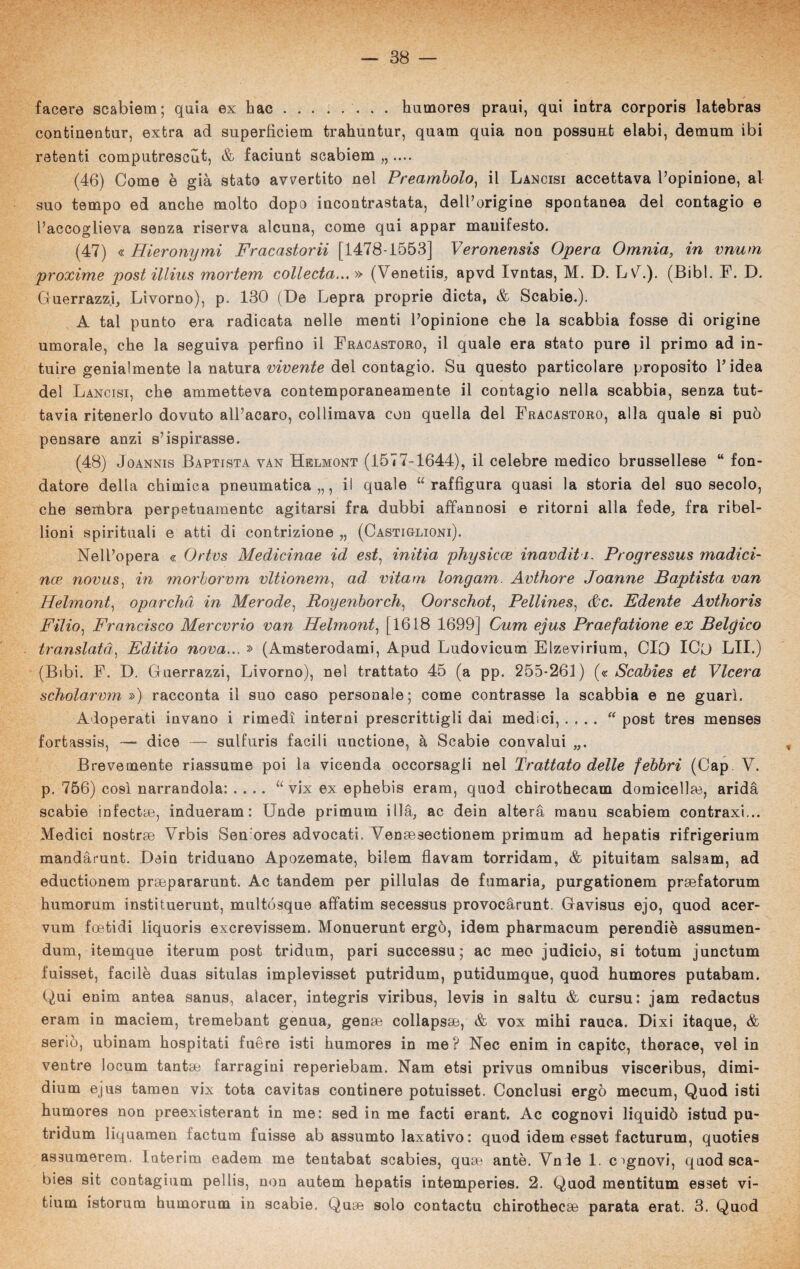 facere scabiem; quia ex hac.. humores praui, qui intra corporis latebras continenfcur, extra ad superficiem trahuntur, quam quia non possuHt elabi, demum ibi retenti computrescut, & faciunt scabiem „ .... (46) Come è già stato avvertito nel Preambolo, il Lancisi accettava l’opinione, al suo tempo ed anche molto dopo incontrastata, deU’origine spontanea del contagio e l’accoglieva senza riserva alcuna, come qui appar manifesto. (47) « Hieronymi Fracastorii [1478-1553] Veronensis Opera Omnia, in vnum proxime post illins mortem collecta... » (Venetiis, apvd Ivntas, M. D. LvC). (Bibl. F. D. Guerrazzi, Livorno), p. 130 (De Lepra proprie dieta, & Scabie.). A tal punto era radicata nelle menti l’opinione che la scabbia fosse di origine umorale, che la seguiva perfino il Fracastoro, il quale era stato pure il primo ad in¬ tuire genialmente la natura vivente del contagio. Su questo particolare proposito fi idea del Lancisi, che ammetteva contemporaneamente il contagio nella scabbia, senza tut¬ tavia ritenerlo dovuto all’acaro, collimava con quella del Fracastoro, alla quale si può pensare anzi s’ispirasse. (48) Joannis Baptista van Helmont (1577-1644), il celebre medico brussellese “ fon¬ datore della chimica pneumatica,,, il quale “raffigura quasi la storia del suo secolo, che sembra perpetuamente agitarsi fra dubbi affannosi e ritorni alla fede, fra ribel¬ lioni spirituali e atti di contrizione „ (Castiglioni). Nell’opera « Ortvs Medicinae id est, initia physicce inaudita, Progressus madici- nce novas, in morborvm vltionem, ad vitam longam. Avthore Joanne Baptista van Helmont, oparchd in Merode, Royenborch, Oorschot, Pellines, &c. Edente Avthoris Filio, Francisco Mercvrio van Helmont, [1618 1699] Cum ejus Praefatione ex Belgico translatà, Editio nova... » (Amsterodami, Apud Ludovicum Elzevirium, CIO ICO LII.) (Bibi. F. D. Guerrazzi, Livorno), nel trattato 45 (a pp. 255*261) (« Scabies et Vlcera scholarvm ») racconta il suo caso personale; come contrasse la scabbia e ne guarì. Adoperati invano i rimedi interni prescrittigli dai medici, .... “ post tres menses fortassis, — dice — sulfuris facili unctione, à Scabie convalui „. Brevemente riassume poi la vicenda occorsagli nel Trattato delle febbri (Cap V. p. 756) così narrandola: .... “ vix ex ephebis eram, quod chirothecam domiceli^, arida scabie infectae, indueram : Unde primum iilà, ac dein aiterà raanu scabiem contraxi... Medici nostrse Vrbis Sen ores advocati. Venoesectionem primum ad hepatis rifrigerium mandàrunt. Dein triduano Apozemate, bilem flavam torridam, & pituitam salsam, ad eductionem prsepararunt. Ac tandem per pillulas de fumaria, purgationem prsefatorum humorum instituerunt, multósque affatim secessus provocàrunt. Gavisus ejo, quod acer- vum foetidi liquoris exerevissem. Monuerunt ergo, idem pharmacum perendiè assumen- dum, itemque iterum post tridum, pari successu ; ac meo judicio, si totum junctum fuisset, facile duas situlas implevisset putridum, putidumque, quod humores putabam. Qui enim antea sanus, alacer, integris viribus, levis in saltu & cursu: jam redactus eram in maciem, tremebant genua, gense collapsae, & vox mihi rauca. Dixi itaque, & serio, ubinam hospitati fuère isti humores in me? Nec enim in capite, thorace, vel in ventre locum tantm farragini reperiebam. Nam etsi privus omnibus visceribus, dimi- dium ejus tamen vix tota cavitas continere potuisset. Conclusi ergo mecum, Quod isti humores non preexisterant in me: sed in me facti erant. Ac cognovi liquidò istud pu¬ tridum liquamen factum fuisse ab assumto laxativo: quod idem esset facturum, quoties assumerem. Interim eadem me tentabat scabies, quse ante. Vnle 1. cognovi, quod sca¬ bies sit contagium pellis, non autem hepatis intemperies. 2. Quod mentitum esset vi- tium istorum humorum in scabie, Quse solo contactu chirothecse parata erat. 3. Quod