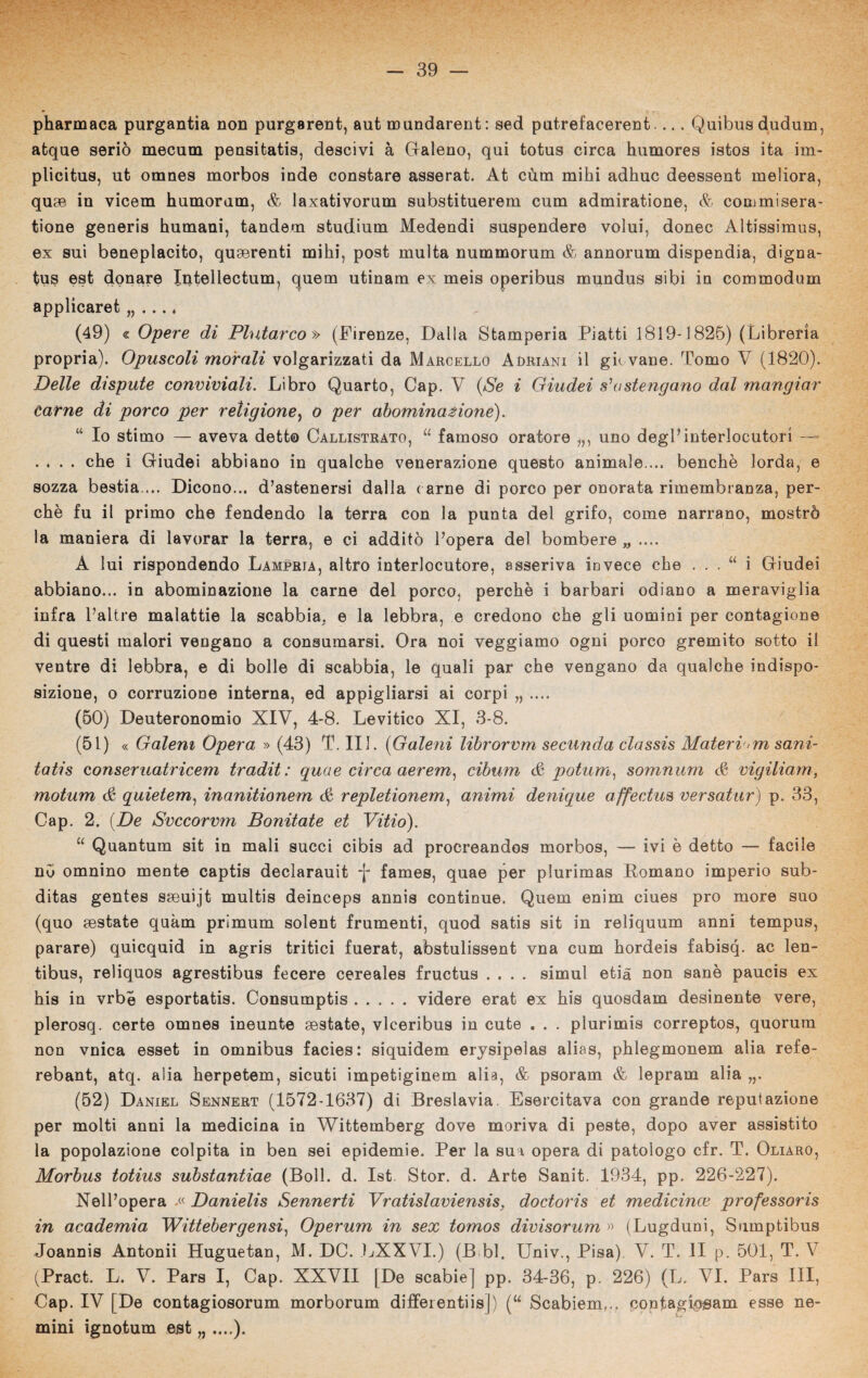 pharmaca purgantia non purgarent, aut mundarent : sed pntrefacerent.... Quibusdudum, atque serio mecum pensitatis, descivi à Galeno, qui totus circa humores istos ita im- plicitus, ut omnes morbos inde constare asserat. At cùm mihi adirne deessent meliora, quae in vicem humorum, & laxativorum substituerem cum admiratione, & commisera- tione generis humani, tandem studium Medendi suspendere volui, donec Altissimus, ex sui beneplacito, quaerenti mihi, post multa nummorum & annorum dispendia, digna- tus est donare Intellectum, cjuem utinam ex meis operibus mundus sibi in commodum applicaret „ ..., (49) « Opere di Plutarco » (Firenze, Dalla Stamperia Piatti 1819-1825) (Libreria propria). Opuscoli morali volgarizzati da Marcello Adriani il giovane. Tomo V (1820). Delle dispute conviviali. Libro Quarto, Gap. V {Se i Giudei s'astengano d,al mangiar Carne di porco per religione, o per abominazione). “ Io stimo — aveva detto Callistrato, u famoso oratore i1) uno degl* interlocutori — .... che i Giudei abbiano in qualche venerazione questo animale ... benché lorda, e sozza bestia ... Dicono... d’astenersi dalla carne di porco per onorata rimembranza, per¬ chè fu il primo che fendendo la terra con la punta del grifo, come narrano, mostrò la maniera di lavorar la terra, e ci additò l’opera del bombere „ .... A lui rispondendo Lampria, altro interlocutore, asseriva invece che . . . “ i Giudei abbiano... in abominazione la carne del porco, perchè i barbari odiano a meraviglia infra l’altre malattie la scabbia, e la lebbra, e credono che gli uomini per contagione di questi malori vengano a consumarsi. Ora noi veggiamo ogni porco gremito sotto il ventre di lebbra, e di bolle di scabbia, le quali par che vengano da qualche indispo¬ sizione, o corruzione interna, ed appigliarsi ai corpi „ .... (50) Deuteronomio XIV, 4-8. Levitico XI, 3-8. (51) « Galem Opera » (43) T. IH. {Galeni librorvm seennda classis Materiam sani- tatis conseruatricem tradit : quae circa aerem, cibum & potum, somnum <£ vigiliam, motum & quietem, inanitionem & repletionem, animi denique affectus versatur) p. 33, Gap. 2. {De Svccorvm Bonitate et Vitio). u Quantum sit in mali succi cibis ad procreandos morbos, — ivi è detto — facile no omnino mente captis declarauit -j- fames, quae per plurimas Domano imperio sub- ditas gentes saeuijt multis deinceps annis continue. Quem enim ciues prò more suo (quo mestate quàm primum solent frumenti, quod satis sit in reliquum anni tempus, parare) quicquid in agris tritici fuerat, abstulissent vna cum hordeis fabisq. ac len- tibus, reliquos agrestibus fecero cereales fructus .... simul etià non sanè paucis ex his in vrbé esportatis. Consumptis.videro erat ex his quosdam desinente vere, plerosq. certe omnes ineunte aestate, vlceribus in cute . . . plurimis correptos, quorum non vnica esset in omnibus facies: siquidem erysipelas alias, phlegmonem alia refe- rebant, atq. alia herpetem, sicuti impetiginem alia, & psoram & lepram alia „. (52) Daniel Sennert (1572-1637) di Breslavia. Esercitava con grande reputazione per molti anni la medicina in Wittemberg dove moriva di peste, dopo aver assistito la popolazione colpita in ben sei epidemie. Per la sui opera di patologo cfr. T. Oliaro, Morbus totius substantiae (Boll. d. Ist. Stor. d. Arte Sanit. 1934, pp. 226-227). Nell’opera .« Danielis Sennerti Vratislaviensis, doctoris et medicince professori in academia Wittebergensi, Operum in sex tomos divisorum » (Lugduni, Sumptibus Joannis Antonii Huguetan, M. DC. LXXVI.) (B bl. Univ., Pisa) V. T. li p. 501, T. V (Pract. L. V. Pars I, Cap. XXVII [De scabie] pp. 34-36, p. 226) (L. VI. Pars III, Gap. IV [De contagiosorum morborum differentiis|) (“ Scabiem... confaglosam esse no¬ mini ignotum est,, ....).