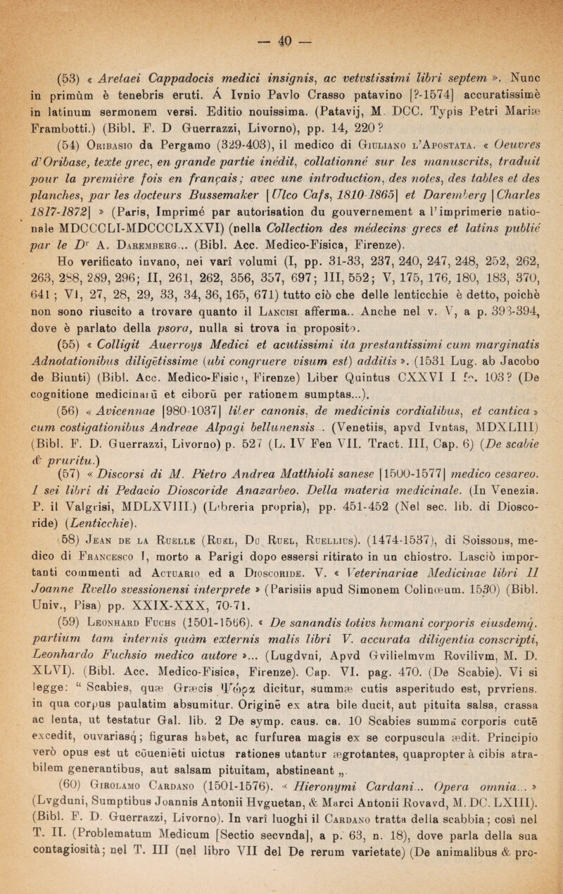 (53) « Aretaei Cappadocis medici insignis, ac veivstissimi libri septem ». Nunc in primùm è tenebria eruti. À Ivnio Pavlo Crasso patavino [ ?-1574] accuratissime in latinum sermonem versi. Editio nouissima. (Patavij, M. DCC. Typis Petri Marise Erambotti.) (Bibl. P. D Guerrazzi, Livorno), pp. 14, 220? (54) Oribasio da Pergamo (329-403), il medico di Giuliano l’Apostata. « Oeuvres d’Oribase, texte grec, en grande partie inédit1 collationné sur les manuscrits, traduli pour la première fois en francais ; aree une introduction, des notes) des tables et des planches, par les docteurs Bussemaker [Ulco Cafs, 1810 1865\ et Daremberg \ Charles 1817-18721 » (Paris, Imprimé par autorisation du gouvernement a l’imprimerie natio- naie MDCCCLI-MDCCCLXXVI) (nella Collection des médecins grecs et latins publié par le D1 A. Daremberg... (Bibl. Acc. Medico-Fisica, Firenze). Ho verificato invano, nei vari volumi (I, pp. 31-33, 237, 240, 247, 248, 252, 262, 263, 288, 289, 296; li, 261, 262, 356, 357, 697; HI, 552; V, 175, 176, 180, 183, 370, 641 ; Vi, 27, 28, 29, 33, 34, 36, 165, 671) tutto ciò che delle lenticchie è detto, poiché non sono riuscito a trovare quanto il Lancisi afferma.. Anche nel v. V, a p. 393-394, dove è parlato della psora, nulla si trova in proposito. (55) « Colligit Auerroys Medici et acutissimi ita prestantissimi cum marginatis Adnotationibus diligètissime (ubi congruere visum est) additisi. (1531 Lug. ab Jacobo de Biunti) (Bibl. Acc. Medico-Fisici, Firenze) Liber Quintus CXXVI I h. 103? (De cogoitione medicinali! et ciboru per rationem sumptas...), (56) « Avicennae [980 10371 liber canonis, de medicinis cordialibus) et cantica » cum costigationibus Andreae Alpagi bellunensis . (Venetiis, apvd Ivntas, MDXLI1I) (Bibl. F. D. Guerrazzi, Livorno) p. 527 (L. IV Fen VII. Tract. Ili, Cap. 6) (De scabie & pruritu.) (57) « Discorsi di M. Pietro Andrea Matthioli sanese [1500-1577] medico cesareo. 1 sei libri di Pedacio Dioscoride Anazarbeo. Della materia medicinale. (In Venezia. P. il Valgrisi, MDLXVJII.) (Libreria propria), pp. 451-452 (Nel sec. lib. di Diosco¬ ride) (Lenticchie). 158) Jean de la Ruelle (Rukl, Do Ruel, Ruellius). (1474-1537), di Soissous, me¬ dico di Francesco 1, morto a Parigi dopo essersi ritirato in un chiostro. Lasciò impor¬ tanti commenti ad Actuario ed a Dioscoride. V. « Veterinariae Medicinae libri 11 Joanne Rvello svessionensi interprete » (Parisiis apud Simonem Colinoeum. 1530) (Bibl. Univ., Pisa) pp. XXIX-XXX, 70-71. (59) Leonhard Fuchs (1501-1566). « De sanandis totivs hvmani corporis eiusdemq. partium tam internis quàm externis malis libri V. accurata diligentia conscripti, Leonhardo Fuchsio medico autore »... (Lugdvni, Apvd Gvilielmvm Rovilivm, M. D. XLVI). (Bibl. Acc. Medico-Fisica, Firenze). Cap. VI. pag. 470. (De Scabie). Vi si legge: “ Scabies, quoe Groecis fifojpa dicitur, summse cutis asperitudo est, prvriens. in qua corpus paulatim absumitur. Origine ex atra bile ducit, aut pituita salsa, crassa ac lenta, ut testatur Gal. lib. 2 De symp. caus. ca. 10 Scabies summà corporis cute excedit, ouvariasq ; figuras habet, ac furfurea magis ex se corpuscula aedit. Principio vero opus est ut cùuenièti uictus rationes utantur Eegrotantes, quapropter à cibis atra- bilem generantibus, aut salsam pituitam, abstineant (60) Girolamo Cardano (1501-1576). « Hieronymi Cardani... Opera omnia... » (Lvgduni, Sumptibus Joannis Antonii Hvguetan, & Marci Antonii Rovavd, M. DC. LX1II). (Bibl. F. D. Guerrazzi, Livorno). In vari luoghi il Cardano tratta della scabbia; così nel T. IL (Problematum Medicum [Sectio secvnda), a p. 63, n. 18), dove parla della sua contagiosità; nel T. Ili (nel libro VII del De rerum varietale) (De animalibus & prò-