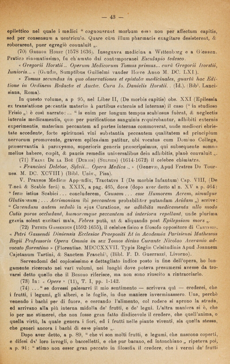 epilettico nel quale i medici u cognoueruat morbum esss non per affectum capitis, sed per consensum a uentriculo. Quare cùm illum pharmacis exagitare desistereut, & roborarent, puer egregie conualuit „. (70) Gregor Horst (1578 1636). Insegnava medicina a Wittenberg e a Giessen. Pratico rinomatissimo, fu ch'amato dai contemporanei Esculapio tedesco. « Gregorii Horstii .. Operum Medicorum Tomus primus... cura Gregorii Horstii, lunioris... » (Giudee, Snmptibus Guilielmi vander Hceve Anno M. DC. LXI ). « Tomus secundus in quo observationes et epistolce medicinales, guartà liac Edi- tione in Ordinem Redactce et Auctce. Cura lo. Danielis Horstii. . (Id.). (Bibh Lanci- siana, Roma). In questo volume, a p 95, nel Liber II, (De morbis capitis) obs. XXI (Epilessia ex translatione peccantis materise à partibus externis ad internas) il caso (“ in studioso Frisio ,,1 è così narrato:... “ is enim per longum tempus scabiosus fuèrat, & neglectis internis medicamentis, quge per purificatione sanguinis requirebantur, adhibiti externis experimentis, materiam peccantem ad partes internas commoverat, unde mediocri ebrie- tate accedente, forte spirituosà vini substantia peccantem qualitatem ad principium nervorum promovente, gravem epilessiam patitur, ubi vocatus cum Domiuo Collega, prseservantia à paroxysmo, superioris generis prsescripsimus, qui subsequente somno melius habere, coepit, & paucis remedis universalibus dein adhibitis, piane convaluit (71) Franz. De la Boè (Dubjis) (Sylvius) (1614-1672) il celebre chimiatra. « Francisci Deleboe) Sylvii... Opera Medica .. » (Genevrn, Apud Fratres Da Tour- nes. M. DC. XCVIII ) (Bibl. Univ., Pisa). V. Praxeos Medicse App^ndix, Tractatvs I (De morbis Infantum) Cap. Vili, (De Tmeà & Scabie fera) n. XXIX, a pag. 465, dove (dopo aver detto al n. XV a p. 464: “ forse istius Scabiei . .. concluderem, Causam .. . esse Humorem Acrem, simulque Glutinisum ;.. . Acrimoniam ibi peccantem probabiliter putandam Acidam „) scrive: “ Cavendurn autern seduto in ejus Curatione, ne adhibita medicamento ulto modo Cutis poros occludant, humoremque peccantem ad interiora repellant, unde plurima grAvia solent excitari mala, Febres putà, ut & aliquando post Epilepsiam mors (72) Petrus Gassendus (1592-1655), il celebre fisico e filosofo oppositore di Cartesio. « Petri Gassendi Diniensis Ecclesiae Praepositi Et in Academia Parisiensi Matheseos Regii Professori Opera Omnia in sex lomos divisa Curante Nicolao Averanio ad- vocato fiorentino » (Florentiae. MDCCXXVII. Typis Regiae Celsitudinis Apud Joannem Cajetanum Tartini, & Sanctem Franchi\ (Bibl. F. D. Guerrazzi, Livorno). Servendomi del copiosissimo e dettagliato indice posto in fine dell’opera, ho lun¬ gamente ricercato nei vari volumi, nei luoghi dove poteva presumersi avesse da tro¬ varsi detto quello che il Bonomo riferisce, ma non sono riuscito a rintracciarlo. (73) In: « Opere » (11), T. I, pp. 1-142. (74) . . . “ se dovessi palesarvi il mio sentimento — scriveva qui — crederei, che i frutti, i legumi, gli alberi, e le foglie, in due maniere inverminassero. Una, perchè venendo i bachi per di fuora, e cercando l’alimento, col rodere si aprono la strada, ed arrivano alla più interna midolla de’ frutti, e de’ legni. L’altra maniera si è, che io per me stimerei, che non fosse gran fatto disdicevole il credere, che quell’anima, o quella virtù, la quale genera i fiori, ed i frutti nelle piante viventi, sia quella stessa, che generi ancora i bachi di esse piante „. Dopo aver detto, a p. 89, “ che vi son molti frutti, e legumi, che nascono coperti, e difesi da’ loro invogli, o baccelletti, e che pur bacano, ed intonchiano „ ripeteva poi, a p. 91: “ stimo non esser gran peccato in filosofia il credere, che i vermi de’ frutti