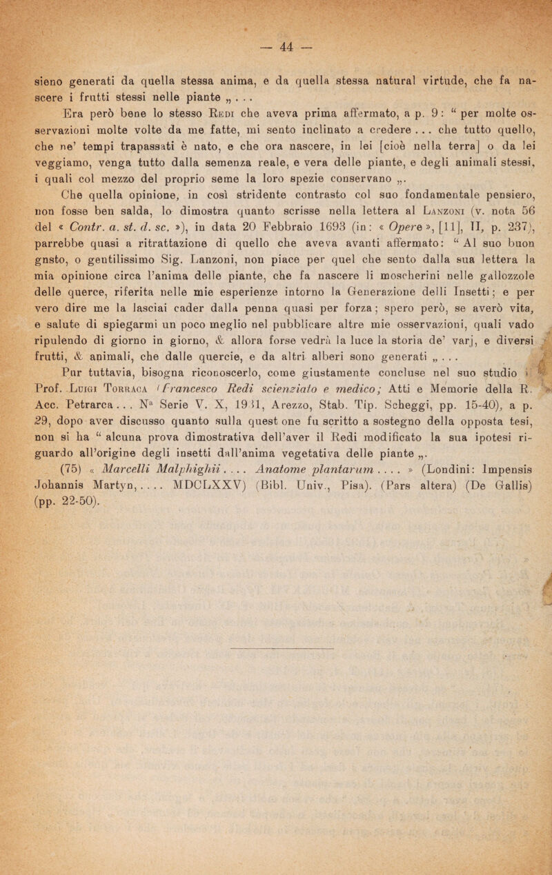 sieno generati da quella stessa anima, e da quella stessa naturai virtude, che fa na¬ scere i frutti stessi nelle piante „ . . . Era però bene lo stesso Redi che aveva prima affermato, a p. 9: “ per molte os¬ servazioni molte volte da me fatte, mi sento inclinato a credere . .. che tutto quello, che ne’ tempi trapassati è nato, e che ora nascere, in lei [cioè nella terraj o da lei veggiamo, venga tutto dalla semenza reale, e vera delle piante, e degli animali stessi, i quali col mezzo del proprio seme la loro spezie conservano Che quella opinione, in così stridente contrasto col suo fondamentale pensiero, non fosse ben salda, lo dimostra quanto scrisse nella lettera al Lanzoni (v. nota 56 del « Contr. a. st. d. se. »), in data 20 Febbraio 1693 (in: « Opere », [11], li, p. 237), parrebbe quasi a ritrattazione di quello che aveva avanti affermato: “Al suo buon gnsto, o gentilissimo Sig. Lanzoni, non piace per quel che sento dalla sua lettera la mia opinione circa Panima delle piante, che fa nascere li moscherini nelle gallozzole delle querce, riferita nelle mie esperienze intorno la Generazione del li Insetti; e per vero dire me la lasciai cader dalla penna quasi per forza; spero però, se averò vita, e salute di spiegarmi un poco meglio nel pubblicare altre mie osservazioni, quali vado ripulendo di giorno in giorno, & allora forse vedrà la luce la storia de’ varj, e diversi frutti, & animali, che dalle quercie, e da altri alberi sono generati „ . . . Pur tuttavia, bisogna riconoscerlo, come giustamente concluse nel suo studio < Prof. Luigi Torraca <Francesco Redi scienziato e medico; Atti e Memorie della R. Acc. Petrarca... Na Serie V. X, 1931, Arezzo, Stab. Tip. Scheggi, pp. 15-40), a p. 29, dopo aver discusso quanto sulla quest one fu scritto a sostegno della opposta tesi, non si ha “ alcuna prova dimostrativa dell’aver il Redi modificato la sua ipotesi ri¬ guardo all’origine degli insetti dall’anima vegetativa delle piante (75) « Marcelli Malphighii. ... Anatome plantarnm . . . . » (Londini: lmpensis Johannis Martyn, .... MDCLXXV) (Bibl. Univ., Pisa). (Pars altera) (De Gallis) (pp. 22-50).