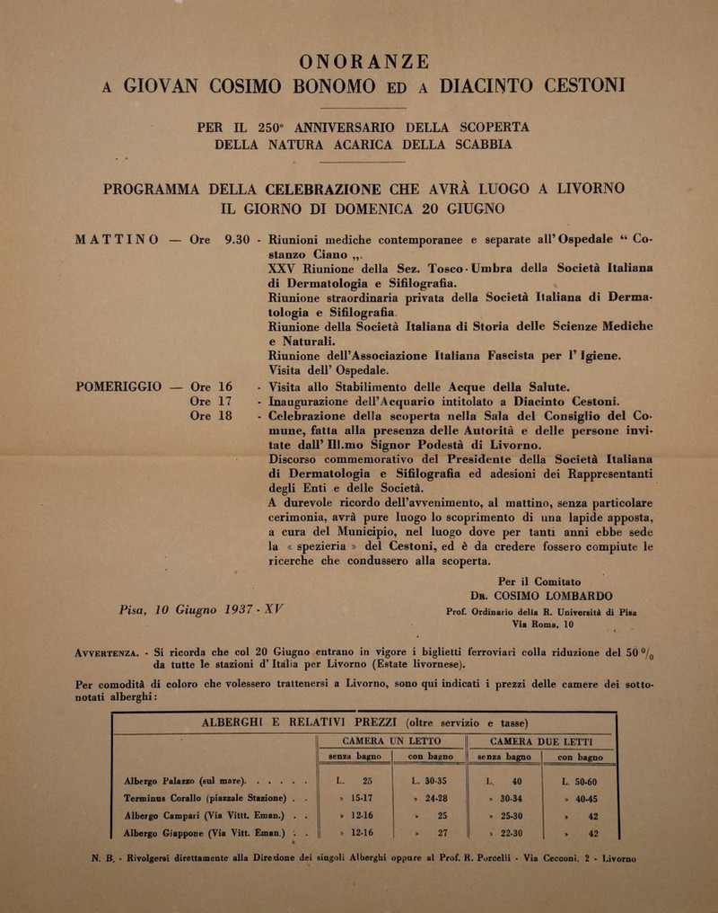 ONORANZE a GIOVAN COSIMO BONOMO ed a DIACINTO CESTONI PER IL 250” ANNIVERSARIO DELLA SCOPERTA DELLA NATURA ACARICA DELLA SCABBIA PROGRAMMA DELLA CELEBRAZIONE CHE AVRÀ LUOGO A LIVORNO IL GIORNO DI DOMENICA 20 GIUGNO MATTINO — Ore 9.30 POMERIGGIO — Ore 16 Ore 17 Ore 18 I Riunioni mediche contemporanee e separate all’ Ospedale “ Co¬ stanzo Ciano ,,. XXV Riunione della Sez. Tosco-Umbra della Società Italiana di Dermatologia e Sifilografia. Riunione straordinaria privata della Società Italiana di Derma¬ tologia e Sifilografia, Riunione della Società Italiana di Storia delle Scienze Mediche e Naturali. Riunione dell’Associazione Italiana Fascista per 1’ Igiene. Visita dell’ Ospedale. Visita allo Stabilimento delle Acque della Salute. Inaugurazione dell’Acquario intitolato a Diacinto Cestoni. Celebrazione della scoperta nella Sala del Consiglio del Co¬ mune, fatta alla presenza delle Autorità e delle persone invi¬ tate dall’ Ill.mo Signor Podestà di Livorno. Discorso commemorativo del Presidente della Società Italiana di Dermatologia e Sifilografia ed adesioni dei Rappresentanti degli Enti e delle Società. A durevole ricordo dell’avvenimento, al mattino, senza particolare cerimonia, avrà pure luogo lo scoprimento di una lapide apposta, a cura del Municipio, nel luogo dove per tanti anni ebbe sede la « spezieria » del Cestoni, ed è da credere fossero compiute le ricerche che condussero alla scoperta. Per il Comitato Pisa, 10 Giugno 1937 - XV Dr. COSIMO LOMBARDO Prof. Ordinario della R. Università di Pisa Via Roma, 10 Avvertenza. - Si ricorda che col 20 Giugno entrano in vigore i biglietti ferroviari colla riduzione del 50 °/( da tutte le stazioni d’Italia per Livorno (Estate livornese). Per comodità di coloro che volessero trattenersi a Livorno, sono qui indicati i prezzi delle camere dei sotto¬ notati alberghi: ALBERGHI E RELATIVI PREZZI (oltre servizio e tasse) CAMERA UN LETTO CAMERA DUE LETTI senza bagno con bagno senza bagno con bagno Albergo Palazzo (sul mare). L. 25 L. 30-35 L. 40 L. 50-60 Terminus Corallo (piazzale Stazione) . . * 15-17 * 24-28 » 30-34 » 40-45 Albergo Campari (Via Vittt. Eman.) . . » 12-16 » 25 » 25-30 » 42 Albergo Giappone (Via Vitt. Eman.) '. . » 12-16 » 27 » 22-30 * 42 N. B. • Rivolgersi direttamente alla Direzione dei singoli Alberghi oppure al Prof. R. Porcelli - Via Cecconi. 2 - Livorno