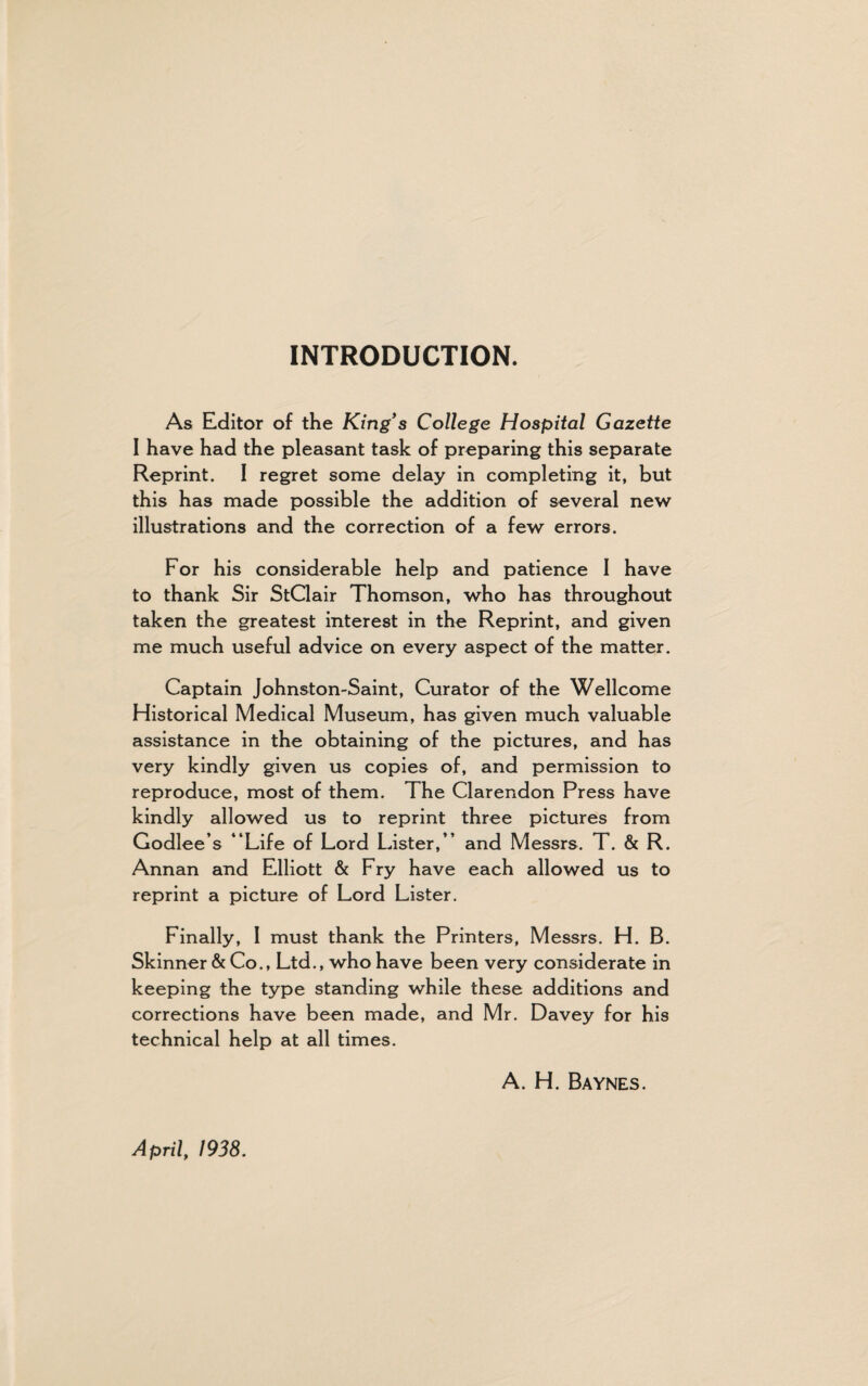 INTRODUCTION. As Editor of the King*s College Hospital Gazette I have had the pleasant task of preparing this separate Reprint. I regret some delay in completing it, but this has made possible the addition of several new illustrations and the correction of a few errors. For his considerable help and patience 1 have to thank Sir StClair Thomson, who has throughout taken the greatest interest in the Reprint, and given me much useful advice on every aspect of the matter. Captain Johnston-Saint, Curator of the Wellcome Historical Medical Museum, has given much valuable assistance in the obtaining of the pictures, and has very kindly given us copies of, and permission to reproduce, most of them. The Clarendon Press have kindly allowed us to reprint three pictures from Godlee’s “Life of Lord Lister,” and Messrs. T. & R. Annan and Elliott & Fry have each allowed us to reprint a picture of Lord Lister. Finally, I must thank the Printers, Messrs. H. B. Skinner & Co., Ltd., who have been very considerate in keeping the type standing while these additions and corrections have been made, and Mr. Davey for his technical help at all times. A. H. Baynes. April, 1938.