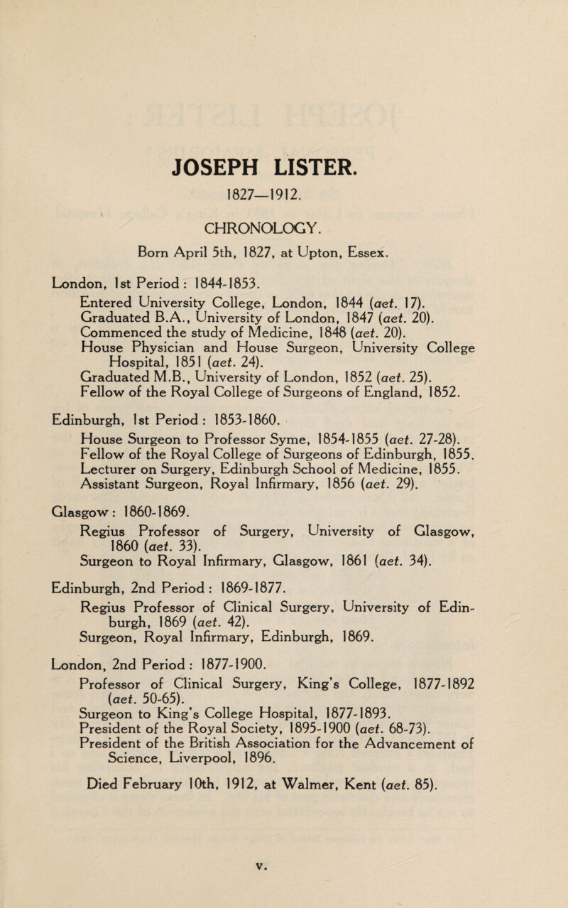 1827—1912. CHRONOLOGY. Born April 5th, 1827, at Upton, Essex. London, 1st Period: 1844-1853. Entered University College, London, 1844 (aet. 17). Graduated B.A., University of London, 1847 (aet. 20). Commenced the study of Medicine, 1848 (aet. 20). House Physician and House Surgeon, University College Hospital, 1851 (aet. 24). Graduated M.B., University of London, 1852 (aet. 25). Fellow of the Royal College of Surgeons of England, 1852. Edinburgh, 1st Period: 1853-1860. House Surgeon to Professor Syme, 1854-1855 (aet. 27-28). Fellow of the Royal College of Surgeons of Edinburgh, 1855. Lecturer on Surgery, Edinburgh School of Medicine, 1855. Assistant Surgeon, Royal Infirmary, 1856 (aet. 29). Glasgow : 1860-1869. Regius Professor of Surgery, University of Glasgow, 1860 (aet. 33). Surgeon to Royal Infirmary, Glasgow, 1861 (aet. 34). Edinburgh, 2nd Period : 1869-1877. Regius Professor of Clinical Surgery, University of Edin¬ burgh, 1869 (aet. 42). Surgeon, Royal Infirmary, Edinburgh, 1869. London, 2nd Period: 1877-1900. Professor of Clinical Surgery, King’s College, 1877-1892 (aet. 50-65). Surgeon to King’s College Hospital, 1877-1893. President of the Royal Society, 1895-1900 (aet. 68-73). President of the British Association for the Advancement of Science, Liverpool, 1896. Died February 10th, 1912, at Walmer, Kent (aet. 85).