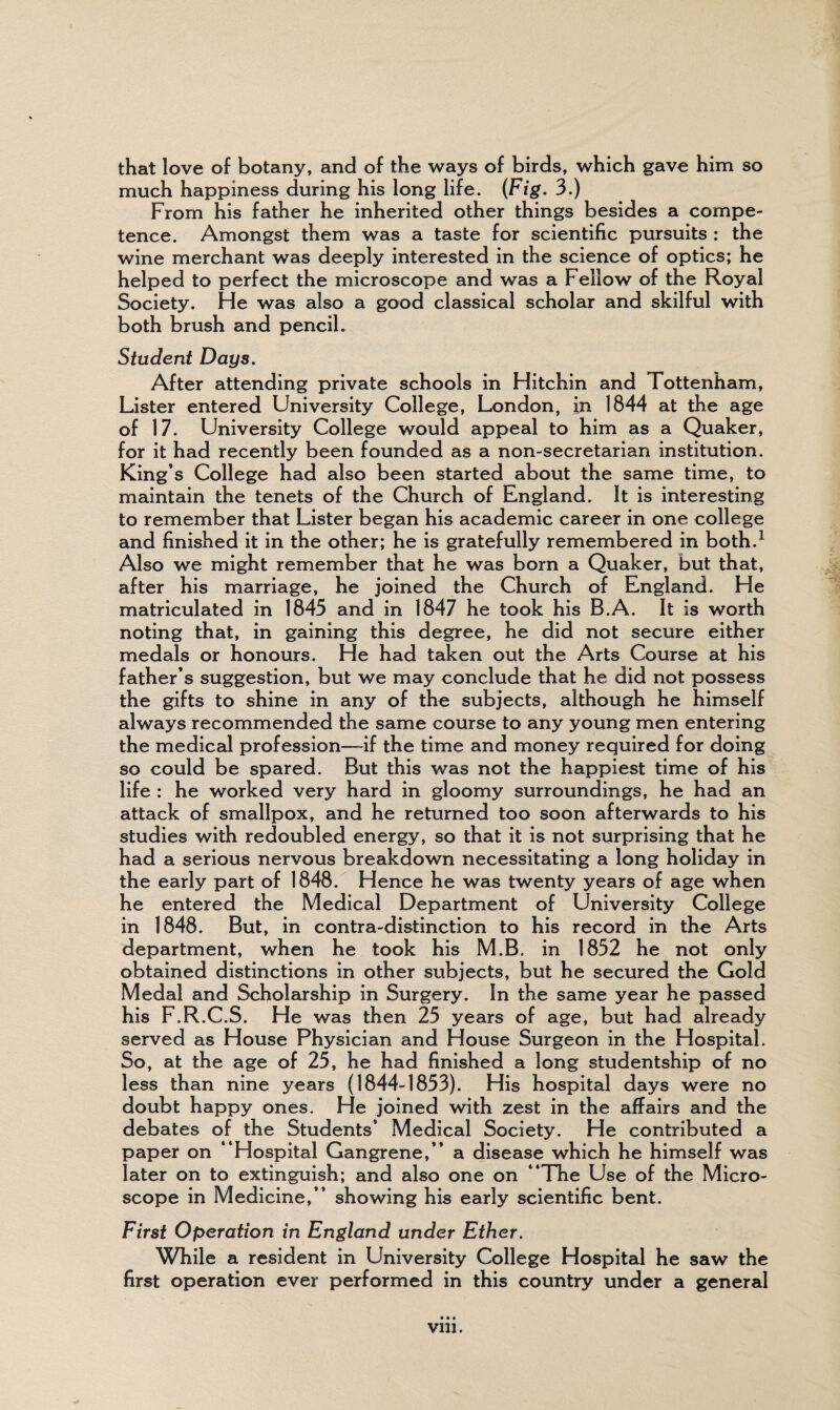 that love of botany, and of the ways of birds, which gave him so much happiness during his long life. (Fig. 3.) From his father he inherited other things besides a compe¬ tence. Amongst them was a taste for scientific pursuits : the wine merchant was deeply interested in the science of optics; he helped to perfect the microscope and was a Fellow of the Royal Society. He was also a good classical scholar and skilful with both brush and pencil. Student Days. After attending private schools in Hitchin and Tottenham, Lister entered University College, London, in 1844 at the age of 17. University College would appeal to him as a Quaker, for it had recently been founded as a non-secretarian institution. King’s College had also been started about the same time, to maintain the tenets of the Church of England. It is interesting to remember that Lister began his academic career in one college and finished it in the other; he is gratefully remembered in both.1 Also we might remember that he was born a Quaker, but that, after his marriage, he joined the Church of England. He matriculated in 1845 and in 1847 he took his B.A. It is worth noting that, in gaining this degree, he did not secure either medals or honours. He had taken out the Arts Course at his father’s suggestion, but we may conclude that he did not possess the gifts to shine in any of the subjects, although he himself always recommended the same course to any young men entering the medical profession—if the time and money required for doing so could be spared. But this was not the happiest time of his life : he worked very hard in gloomy surroundings, he had an attack of smallpox, and he returned too soon afterwards to his studies with redoubled energy, so that it is not surprising that he had a serious nervous breakdown necessitating a long holiday in the early part of 1848. Hence he was twenty years of age when he entered the Medical Department of University College in 1848. But, in contra-distinction to his record in the Arts department, when he took his M.B. in 1852 he not only obtained distinctions in other subjects, but he secured the Gold Medal and Scholarship in Surgery. In the same year he passed his F.R.C.S. He was then 25 years of age, but had already served as House Physician and House Surgeon in the Hospital. So, at the age of 25, he had finished a long studentship of no less than nine years (1844-1853). His hospital days were no doubt happy ones. He joined with zest in the affairs and the debates of the Students’ Medical Society. He contributed a paper on “Hospital Gangrene,’’ a disease which he himself was later on to extinguish; and also one on “The Use of the Micro¬ scope in Medicine,” showing his early scientific bent. First Operation in England under Ether. While a resident in University College Hospital he saw the first operation ever performed in this country under a general • • • vm.