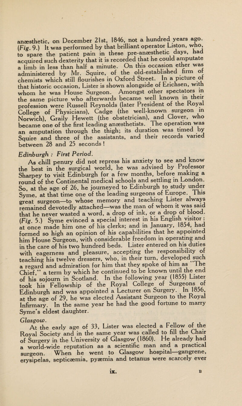 / anaesthetic, on December 21st, 1846, not a hundred years ago. (Fig. 9.) It was performed by that brilliant operator Liston, who, to spare the patient pain in these pre-anaesthetic days, had acquired such dexterity that it is recorded that he could amputate a limb in less than half a minute. On this occasion ether was administered by Mr. Squire, of the old-established firm ot chemists which still flourishes in Oxford Street. In a picture of that historic occasion, Lister is shown alongside of Erichsen, with whom he was House Surgeon. Amongst other spectators in the same picture who afterwards became well known in their profession were Russell Reynolds (later President of the Royal College of Physicians), Cadge (the well-known surgeon in Norwich), Graily Hewett (the obstetrician), and Clover, who became one of the first leading anaesthetists. The operation was an amputation through the thigh; its duration was timed by Squire and three of the assistants, and their records varied between 28 and 25 seconds ! Edinburgh : First Period. As chill penury did not repress his anxiety to see and know the best in the surgical world, he was advised by Professor Sharpey to visit Edinburgh for a few months, before making a round of the Continental medical schools and settling in London. So, at the age of 26, he journeyed to Edinburgh to study under Syme, at that time one of the leading surgeons of Europe. This great surgeon—to whose memory and teaching Lister always remained devotedly attached—was the man of whom it was said that he never wasted a word, a drop of ink, or a drop of blood. (Fig. 5.) Syme evinced a special interest in his English visitor : at once made him one of his clerks; and in January, 1854, had formed so high an opinion of his capabilities that he appointed him House Surgeon, with considerable freedom in operating and in the care of his two hundred beds. Lister entered on his duties with eagerness and pleasure, accepting the responsibility of teaching his twelve dressers, who, in their turn, developed such a regard and admiration for him that they spoke of him as The Chief,” a term by which he continued to be known until the end of his sojourn in Scotland. In the following year (1855) Lister took his Fellowship of the Royal College of Surgeons of Edinburgh and was appointed a Lecturer on Surgery. In 1856, at the age of 29, he was elected Assistant Surgeon to the Royal Infirmary. In the same year he had the good fortune to marry Syme’s eldest daughter. Glasgow. At the early age of 33, Lister was elected a Fellow of the Royal Society and in the same year was called to fill the Chair of Surgery in the University of Glasgow (1860). He already had a world-wide reputation as a scientific man and a practical surgeon. When he went to Glasgow hospital gangrene, erysipelas, septicaemia, pyaemia and tetanus were scarcely ever