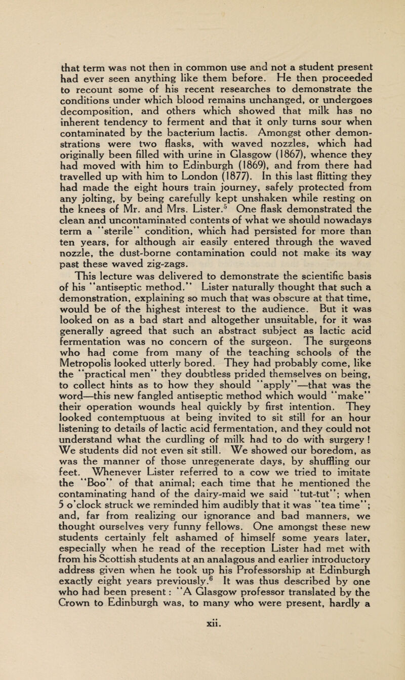 that term was not then in common use and not a student present had ever seen anything like them before. He then proceeded to recount some of his recent researches to demonstrate the conditions under which blood remains unchanged, or undergoes decomposition, and others which showed that milk has no inherent tendency to ferment and that it only turns sour when contaminated by the bacterium lactis. Amongst other demon¬ strations were two flasks, with waved nozzles, which had originally been filled with urine in Glasgow (1867), whence they had moved with him to Edinburgh (1869), and from there had travelled up with him to London (1877). In this last flitting they had made the eight hours train journey, safely protected from any jolting, by being carefully kept unshaken while resting on the knees of Mr. and Mrs. Lister.0 One flask demonstrated the clean and uncontaminated contents of what we should nowadays term a “sterile’* condition, which had persisted for more than ten years, for although air easily entered through the waved nozzle, the dust-borne contamination could not make its way past these waved zig-zags. This lecture was delivered to demonstrate the scientific basis of his “antiseptic method.’’ Lister naturally thought that such a demonstration, explaining so much that was obscure at that time, would be of the highest interest to the audience. But it was looked on as a bad start and altogether unsuitable, for it was generally agreed that such an abstract subject as lactic acid fermentation was no concern of the surgeon. The surgeons who had come from many of the teaching schools of the Metropolis looked utterly bored. They had probably come, like the “practical men’’ they doubtless prided themselves on being, to collect hints as to how they should “apply”—that was the word—this new fangled antiseptic method which would “make” their operation wounds heal quickly by first intention. They looked contemptuous at being invited to sit still for an hour listening to details of lactic acid fermentation, and they could not understand what the curdling of milk had to do with surgery ! We students did not even sit still. We showed our boredom, as was the manner of those unregenerate days, by shuffling our feet. Whenever Lister referred to a cow we tried to imitate the “Boo” of that animal; each time that he mentioned the contaminating hand of the dairy-maid we said “tut-tut”; when 5 o’clock struck we reminded him audibly that it was “tea time”; and, far from realizing our ignorance and bad manners, we thought ourselves very funny fellows. One amongst these new students certainly felt ashamed of himself some years later, especially when he read of the reception Lister had met with from his Scottish students at an analagous and earlier introductory address given when he took up his Professorship at Edinburgh exactly eight years previously.6 It was thus described by one who had been present: “A Glasgow professor translated by the Crown to Edinburgh was, to many who were present, hardly a