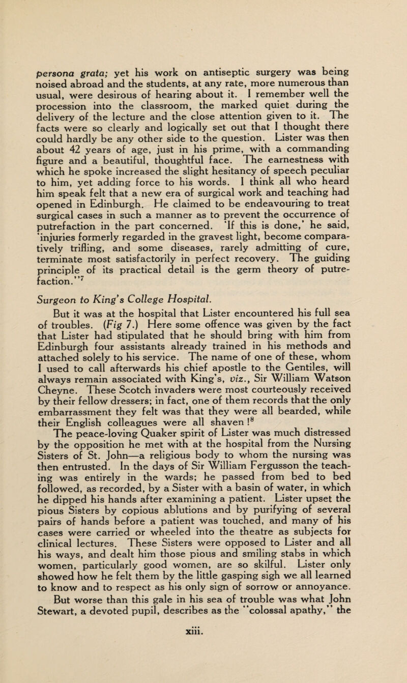 persona grata; yet his work on antiseptic surgery was being noised abroad and the students, at any rate, more numerous than usual, were desirous of hearing about it. I remember well the procession into the classroom, the marked quiet during the delivery of the lecture and the close attention given to it. The facts were so clearly and logically set out that I thought there could hardly be any other side to the question. Lister was then about 42 years of age, just in his prime, with a commanding figure and a beautiful, thoughtful face. The earnestness with which he spoke increased the slight hesitancy of speech peculiar to him, yet adding force to his words. 1 think all who heard him speak felt that a new era of surgical work and teaching had opened in Edinburgh. He claimed to be endeavouring to treat surgical cases in such a manner as to prevent the occurrence of putrefaction in the part concerned. If this is done,* he said, ‘injuries formerly regarded in the gravest light, become compara¬ tively trifling, and some diseases, rarely admitting of cure, terminate most satisfactorily in perfect recovery. The guiding principle of its practical detail is the germ theory of putre¬ faction.”7 Surgeon to King's College Hospital. But it was at the hospital that Lister encountered his full sea of troubles. (Fig 7.) Here some offence was given by the fact that Lister had stipulated that he should bring with him from Edinburgh four assistants already trained in his methods and attached solely to his service. The name of one of these, whom I used to call afterwards his chief apostle to the Gentiles, will always remain associated with King’s, viz., Sir William Watson Cheyne. These Scotch invaders were most courteously received by their fellow dressers; in fact, one of them records that the only embarrassment they felt was that they were all bearded, while their English colleagues were all shaven !8 The peace-loving Quaker spirit of Lister was much distressed by the opposition he met with at the hospital from the Nursing Sisters of St. John—a religious body to whom the nursing was then entrusted. In the days of Sir William Fergusson the teach¬ ing was entirely in the wards; he passed from bed to bed followed, as recorded, by a Sister with a basin of water, in which he dipped his hands after examining a patient. Lister upset the pious Sisters by copious ablutions and by purifying of several pairs of hands before a patient was touched, and many of his cases were carried or wheeled into the theatre as subjects for clinical lectures. These Sisters were opposed to Lister and all his ways, and dealt him those pious and smiling stabs in which women, particularly good women, are so skilful. Lister only showed how he felt them by the little gasping sigh we all learned to know and to respect as his only sign of sorrow or annoyance. But worse than this gale in his sea of trouble was what John Stewart, a devoted pupil, describes as the ‘‘colossal apathy,” the xm.